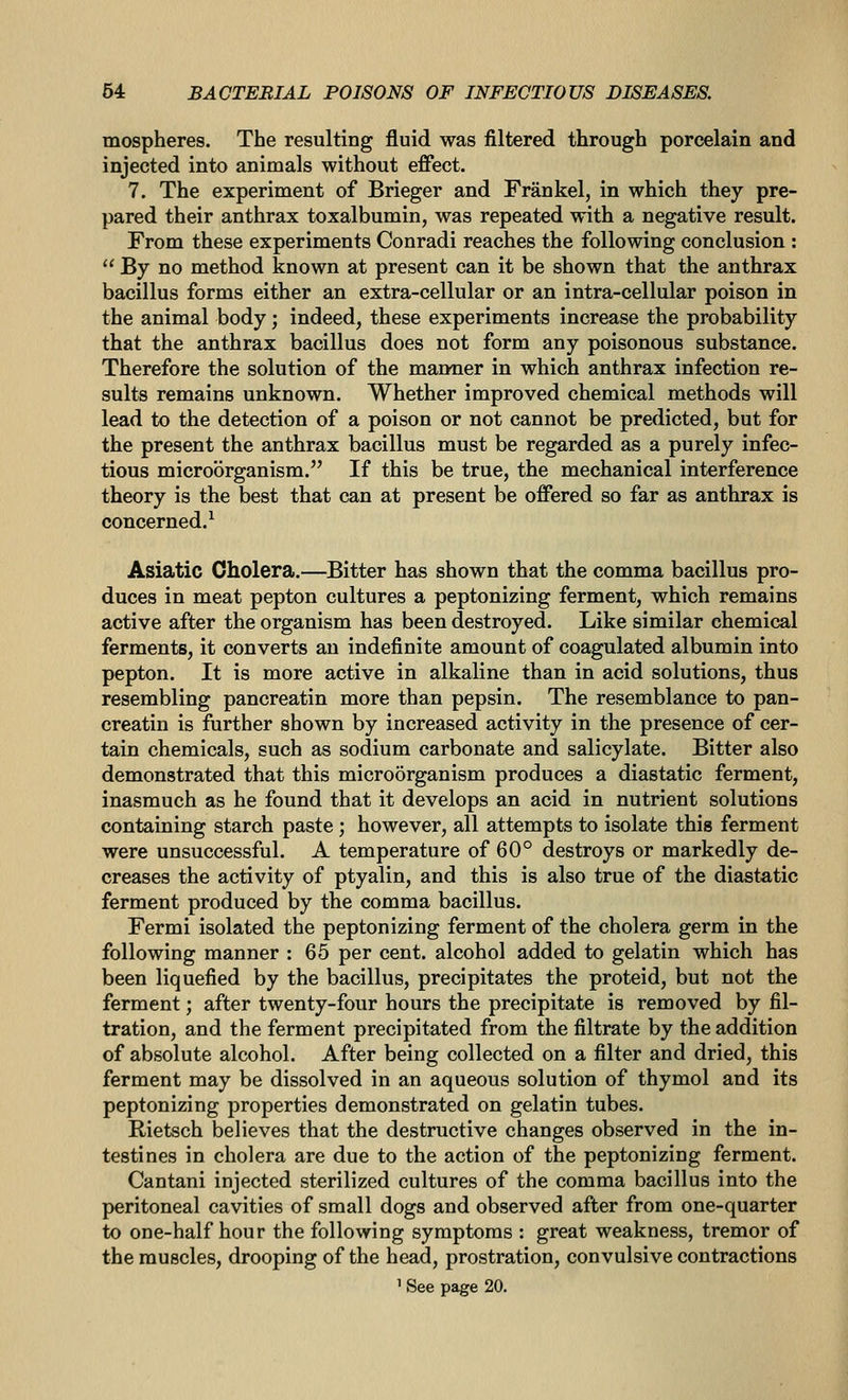 mospheres. The resulting fluid was filtered through porcelain and injected into animals without effect. 7. The experiment of Brieger and Frankel, in which they pre- pared their anthrax toxalbumin, was repeated with a negative result. From these experiments Conradi reaches the following conclusion :  By no method known at present can it be shown that the anthrax bacillus forms either an extra-cellular or an intra-cellular poison in the animal body; indeed, these experiments increase the probability that the anthrax bacillus does not form any poisonous substance. Therefore the solution of the manner in which anthrax infection re- sults remains unknown. Whether improved chemical methods will lead to the detection of a poison or not cannot be predicted, but for the present the anthrax bacillus must be regarded as a purely infec- tious microorganism. If this be true, the mechanical interference theory is the best that can at present be offered so far as anthrax is concerned.^ Asiatic Cholera.—Bitter has shown that the comma bacillus pro- duces in meat pepton cultures a peptonizing ferment, which remains active after the organism has been destroyed. Like similar chemical ferments, it converts an indefinite amount of coagulated albumin into pepton. It is more active in alkaline than in acid solutions, thus resembling pancreatin more than pepsin. The resemblance to pan- creatin is further shown by increased activity in the presence of cer- tain chemicals, such as sodium carbonate and salicylate. Bitter also demonstrated that this microorganism produces a diastatic ferment, inasmuch as he found that it develops an acid in nutrient solutions containing starch paste ; however, all attempts to isolate this ferment were unsuccessful. A temperature of 60° destroys or markedly de- creases the activity of ptyalin, and this is also true of the diastatic ferment produced by the comma bacillus. Fermi isolated the peptonizing ferment of the cholera germ in the following manner : 65 per cent, alcohol added to gelatin which has been liquefied by the bacillus, precipitates the proteid, but not the ferment; after twenty-four hours the precipitate is removed by fil- tration, and the ferment precipitated from the filtrate by the addition of absolute alcohol. After being collected on a filter and dried, this ferment may be dissolved in an aqueous solution of thymol and its peptonizing properties demonstrated on gelatin tubes. Rietsch believes that the destructive changes observed in the in- testines in cholera are due to the action of the peptonizing ferment. Cantani injected sterilized cultures of the comma bacillus into the peritoneal cavities of small dogs and observed after from one-quarter to one-half hour the following symptoms : great weakness, tremor of the muscles, drooping of the head, prostration, convulsive contractions ' See page 20.