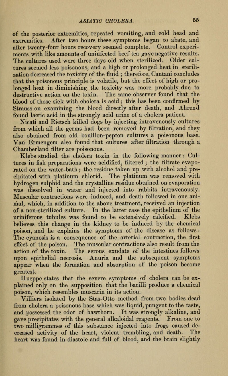 of the posterior extremities, repeated vomiting, and cold head and extremities. After two hours these symptoms began to abate, and after twenty-four hours recovery seemed complete. Control experi- ments with like amounts of uninfected beef tea gave negative results. The cultures used were three days old when sterilized. Older cul- tures seemed less poisonous, and a high or prolonged heat in sterili- zation decreased the toxicity of the fluid ; therefore, Cantani concludes that the poisonous principle is volatile, but the effect of high or pro- longed heat in diminishing the toxicity was more probably due to destructive action on the toxin. The same observer found that the blood of those sick with cholera is acid; this has been confirmed by Strauss on examining the blood directly after death, and Ahrend found lactic acid in the strongly acid urine of a cholera patient. Nicati and Rietsch killed dogs by injecting intravenously cultures from which all the germs had been removed by filtration, and they also obtained from old bouillon-pepton cultures a poisonous base. Van Ermengem also found that cultures after filtration through a Chamberland filter are poisonous. Klebs studied the cholera toxin in the following manner : Cul- tures in fish preparations were acidified, filtered; the filtrate evapo- rated on the water-bath; the residue taken up with alcohol and pre- cipitated with platinum chlorid. The platinum was removed with hydrogen sulphid and the crystalline residue obtained on evaporation was dissolved in water and injected into rabbits intravenously. Muscular contractions were induced, and death followed in one ani- mal, which, in addition to the above treatment, received an injection of a non-sterilized culture. In the latter case the epithelium of the uriniferous tubules was found to be extensively calcified. Klebs believes this change in the kidney to be induced by the chemical poison, and he explains the symptoms of the disease as follows: The cyanosis is a consequence of the arterial contraction, the first effect of the poison. The muscular contractions also result from the action of the toxin. The serous exudate of the intestines follows upon epithelial necrosis. Anuria and the subsequent symptoms appear when the formation and absorption of the poison become greatest. Hueppe states that the severe symptoms of cholera can be ex- plained only on the supposition that the bacilli produce a chemical poison, which resembles muscarin in its action. Villiers isolated by the Stas-Otto method from two bodies dead from cholera a poisonous base which was liquid, pungent to the taste, and possessed the odor of hawthorn. It was strongly alkaline, and gave precipitates with the general alkaloidal reagents. From one to two milligrammes of this substance injected into frogs caused de- creased activity of the heart, violent trembling, and death. The heart was found in diastole and full of blood, and the brain slightly