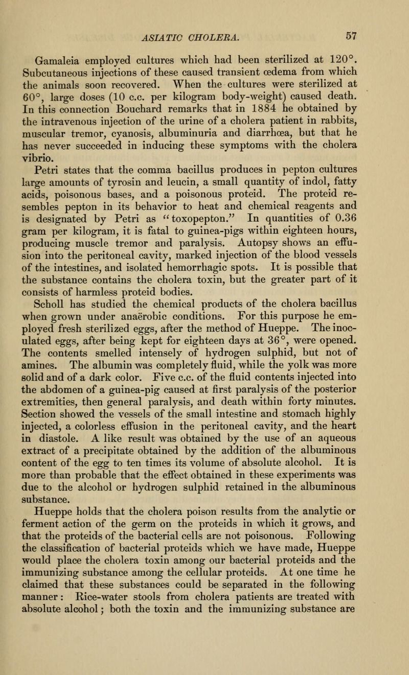 Gamaleia employed cultures which had been sterilized at 120°. Subcutaneous injections of these caused transient oedema from which the animals soon recovered. When the cultures were sterilized at 60°, large doses (10 c.c. per kilogram body-weight) caused death. In this connection Bouchard remarks that in 1884 he obtained by the intravenous injection of the urine of a cholera patient in rabbits, muscular tremor, cyanosis, albuminuria and diarrhoea, but that he has never succeeded in inducing these symptoms with the cholera vibrio. Petri states that the comma bacillus produces in pepton cultures large amounts of tyrosin and leucin, a small quantity of indol, fatty acids, poisonous bases, and a poisonous proteid. The proteid re- sembles pepton in its behavior to heat and chemical reagents and is designated by Petri as  toxopepton. In quantities of 0.36 gram per kilogram, it is fatal to guinea-pigs within eighteen hours, producing muscle tremor and paralysis. Autopsy shows an effu- sion into the peritoneal cavity, marked injection of the blood vessels of the intestines, and isolated hemorrhagic spots. It is possible that the substance contains the cholera toxin, but the greater part of it consists of harmless proteid bodies. Scholl has studied the chemical products of the cholera bacillus when grown under anaerobic conditions. For this purpose he em- ployed fresh sterilized eggs, after the method of Hueppe. The inoc- ulated eggs, after being kept for eighteen days at 36°, were opened. The contents smelled intensely of hydrogen sulphid, but not of amines. The albumin was completely fluid, while the yolk was more solid and of a dark color. Five c.c. of the fluid contents injected into the abdomen of a guinea-pig caused at first paralysis of the posterior extremities, then general paralysis, and death within forty minutes. Section showed the vessels of the small intestine and stomach highly injected, a colorless effusion in the peritoneal cavity, and the heart in diastole. A like result was obtained by the use of an aqueous extract of a precipitate obtained by the addition of the albuminous content of the egg to ten times its volume of absolute alcohol. It is more than probable that the effect obtained in these experiments was due to the alcohol or hydrogen sulphid retained in the albuminous substance. Hueppe holds that the cholera poison results from the analytic or ferment action of the germ on the proteids in which it grows, and that the proteids of the bacterial cells are not poisonous. Following the classification of bacterial proteids which we have made, Hueppe would place the cholera toxin among our bacterial proteids and the immunizing substance among the cellular proteids. At one time he claimed that these substances could be separated in the following manner: Rice-water stools from cholera patients are treated with absolute alcohol; both the toxin and the immunizing substance are