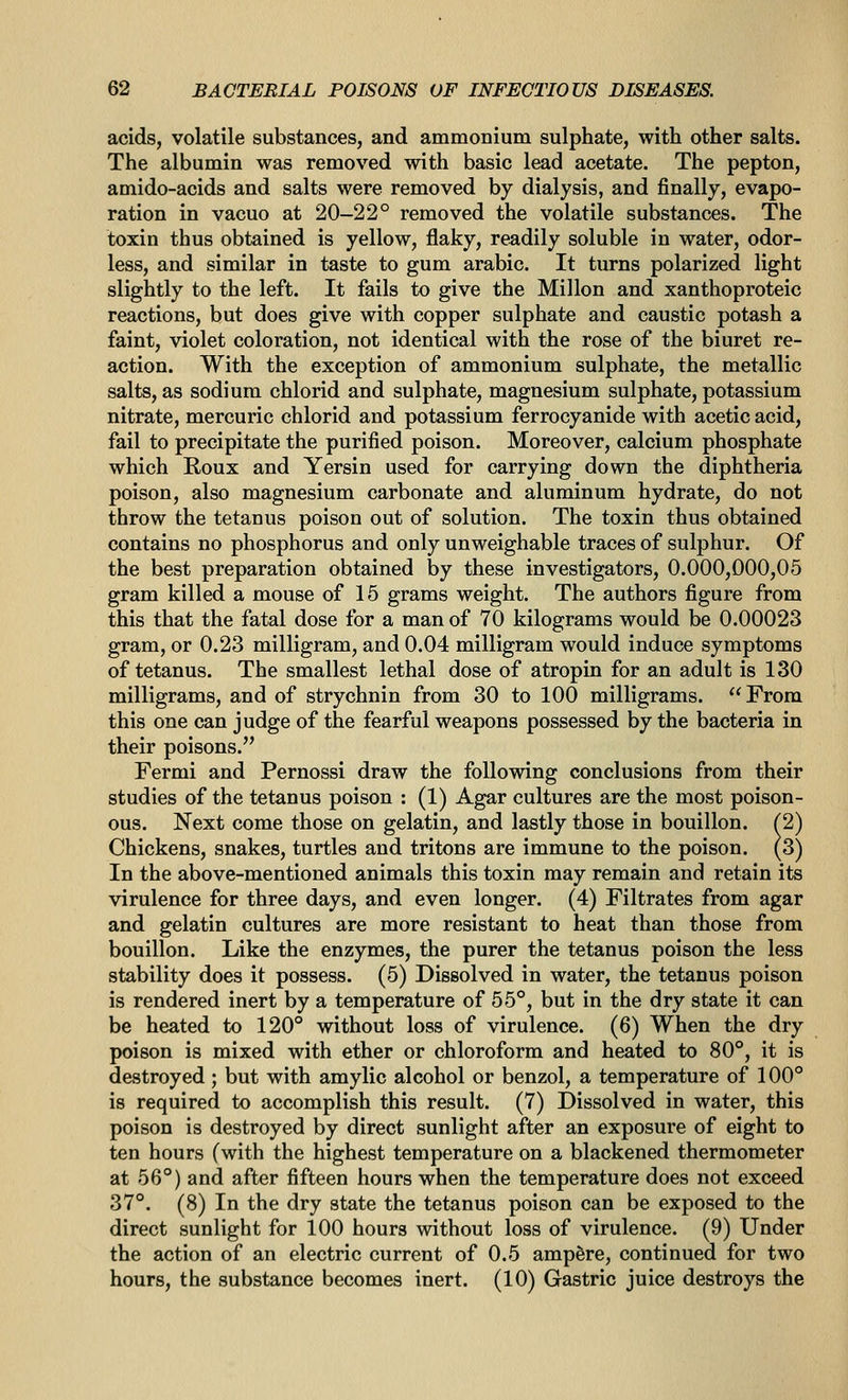 acids, volatile substances, and ammonium sulphate, with other salts. The albumin was removed with basic lead acetate. The pepton, amido-acids and salts were removed by dialysis, and finally, evapo- ration in vacuo at 20-22° removed the volatile substances. The toxin thus obtained is yellow, flaky, readily soluble in water, odor- less, and similar in taste to gum arable. It turns polarized light slightly to the left. It fails to give the Millon and xanthoproteic reactions, but does give with copper sulphate and caustic potash a faint, violet coloration, not identical with the rose of the biuret re- action. With the exception of ammonium sulphate, the metallic salts, as sodium chlorid and sulphate, magnesium sulphate, potassium nitrate, mercuric chlorid and potassium ferrocyanide with acetic acid, fail to precipitate the purified poison. Moreover, calcium phosphate which Roux and Yersin used for carrying down the diphtheria poison, also magnesium carbonate and aluminum hydrate, do not throw the tetanus poison out of solution. The toxin thus obtained contains no phosphorus and only unweighable traces of sulphur. Of the best preparation obtained by these investigators, 0.000,000,05 gram killed a mouse of 15 grams weight. The authors figure from this that the fatal dose for a man of 70 kilograms would be 0.00023 gram, or 0.23 milligram, and 0.04 milligram would induce symptoms of tetanus. The smallest lethal dose of atropin for an adult is 130 milligrams, and of strychnin from 30 to 100 milligrams.  From this one can judge of the fearful weapons possessed by the bacteria in their poisons. Fermi and Pernossi draw the following conclusions from their studies of the tetanus poison : (1) Agar cultures are the most poison- ous. Next come those on gelatin, and lastly those in bouillon. ^2) Chickens, snakes, turtles and tritons are immune to the poison. (3) In the above-mentioned animals this toxin may remain and retain its virulence for three days, and even longer. (4) Filtrates from agar and gelatin cultures are more resistant to heat than those from bouillon. Like the enzymes, the purer the tetanus poison the less stability does it possess. (5) Dissolved in water, the tetanus poison is rendered inert by a temperature of 55°, but in the dry state it can be heated to 120° without loss of virulence. (6) When the dry poison is mixed with ether or chloroform and heated to 80°, it is destroyed; but with amylic alcohol or benzol, a temperature of 100° is required to accomplish this result. (7) Dissolved in water, this poison is destroyed by direct sunlight after an exposure of eight to ten hours (with the highest temperature on a blackened thermometer at 56°) and after fifteen hours when the temperature does not exceed 37°. (8) In the dry state the tetanus poison can be exposed to the direct sunlight for 100 hours without loss of virulence. (9) Under the action of an electric current of 0.5 ampere, continued for two hours, the substance becomes inert. (10) Gastric juice destroys the