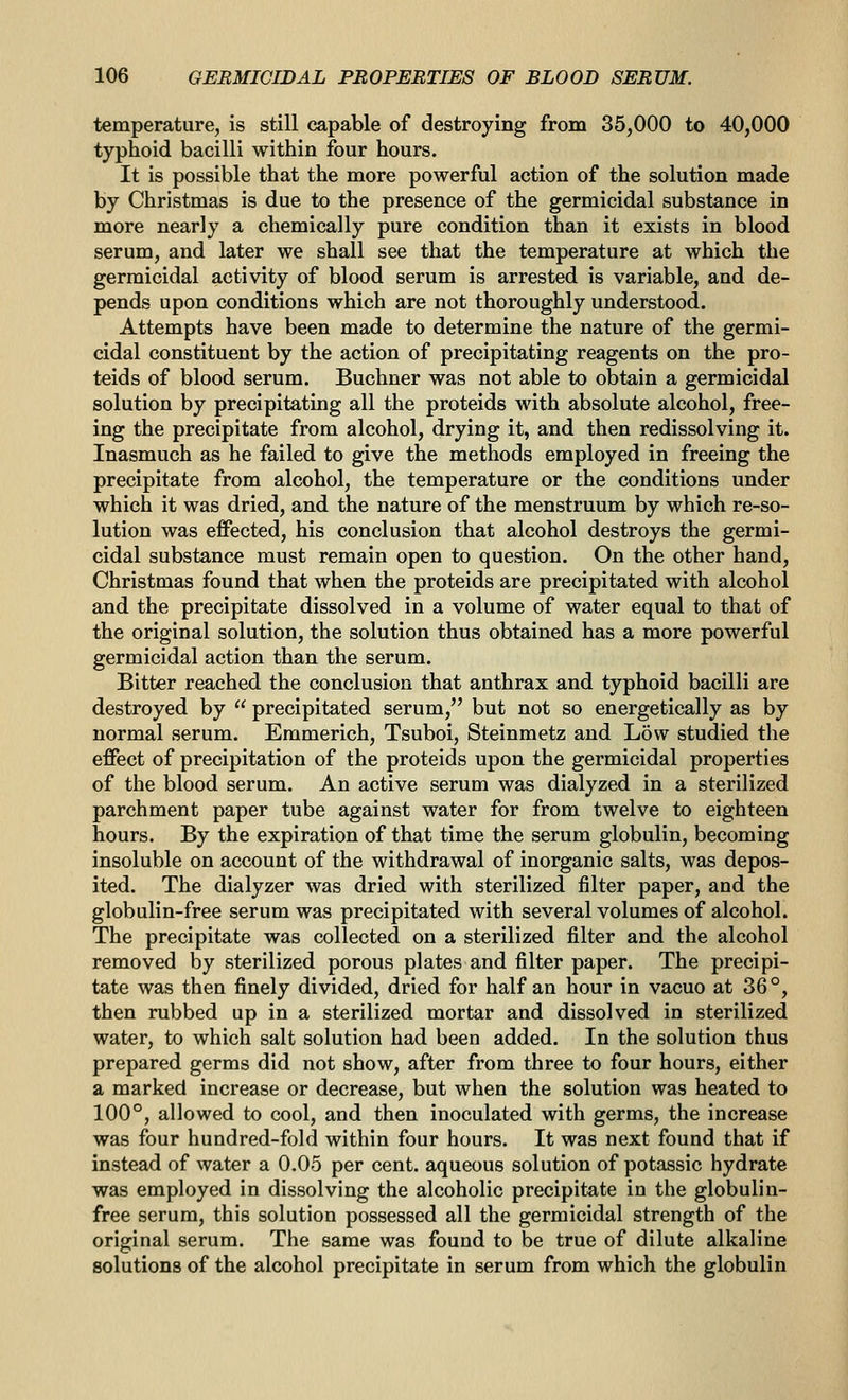 temperature, is still capable of destroying from 35,000 to 40,000 typhoid bacilli within four hours. It is possible that the more powerful action of the solution made by Christmas is due to the presence of the germicidal substance in more nearly a chemically pure condition than it exists in blood serum, and later we shall see that the temperature at which the germicidal activity of blood serum is arrested is variable, and de- pends upon conditions which are not thoroughly understood. Attempts have been made to determine the nature of the germi- cidal constituent by the action of precipitating reagents on the pro- teids of blood serum. Buchner was not able to obtain a germicidal solution by precipitating all the proteids with absolute alcohol, free- ing the precipitate from alcohol, drying it, and then redissolving it. Inasmuch as he failed to give the methods employed in freeing the precipitate from alcohol, the temperature or the conditions under which it was dried, and the nature of the menstruum by which re-so- lution was effected, his conclusion that alcohol destroys the germi- cidal substance must remain open to question. On the other hand, Christmas found that when the proteids are precipitated with alcohol and the precipitate dissolved in a volume of water equal to that of the original solution, the solution thus obtained has a more powerful germicidal action than the serum. Bitter reached the conclusion that anthrax and typhoid bacilli are destroyed by  precipitated serum, but not so energetically as by normal serum. Emmerich, Tsuboi, Steinmetz and Low studied the effect of precipitation of the proteids upon the germicidal properties of the blood serum. An active serum was dialyzed in a sterilized parchment paper tube against water for from twelve to eighteen hours. By the expiration of that time the serum globulin, becoming insoluble on account of the withdrawal of inorganic salts, was depos- ited. The dialyzer was dried with sterilized filter paper, and the globulin-free serum was precipitated with several volumes of alcohol. The precipitate was collected on a sterilized filter and the alcohol removed by sterilized porous plates and filter paper. The precipi- tate was then finely divided, dried for half an hour in vacuo at 36°, then rubbed up in a sterilized mortar and dissolved in sterilized water, to which salt solution had been added. In the solution thus prepared germs did not show, after from three to four hours, either a marked increase or decrease, but when the solution was heated to 100°, allowed to cool, and then inoculated with germs, the increase was four hundred-fold within four hours. It was next found that if instead of water a 0.05 per cent, aqueous solution of potassic hydrate was employed in dissolving the alcoholic precipitate in the globulin- free serum, this solution possessed all the germicidal strength of the original serum. The same was found to be true of dilute alkaline solutions of the alcohol precipitate in serum from which the globulin