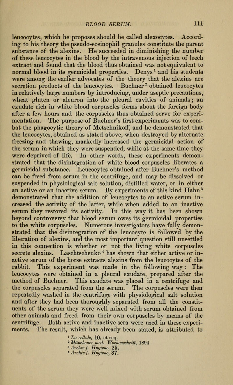 leucocytes, which he proposes should be called alexocytes. Accord- ing to his theory the pseudo-eosinophil granules constitute the parent substance of the alexins. He succeeded in diminishing the number of these leucocytes in the blood by the intravenous injection of leech extract and found that the blood thus obtained was not equivalent to normal blood in its germicidal properties. Denys ^ and his students were among the earlier advocates of the theory that the alexins are secretion products of the leucocytes. Buchner ^ obtained leucocytes in relatively large numbers by introducing, under aseptic precautions, wheat gluten or aleuron into the pleural cavities of animals; an exudate rich in white blood corpuscles forms about the foreign body after a few hours and the corpuscles thus obtained serve for experi- mentation. The purpose of Buchner's first experiments was to com- bat the phagocytic theory of Metschnikoff, and he demonstrated that the leucocytes, obtained as stated above, when destroyed by alternate freezing and thawing, markedly increased the germicidal action of the serum in which they were suspended, while at the same time they were deprived of life. In other words, these experiments demon- strated that the disintegration of white blood corpuscles liberates a germicidal substance. Leucocytes obtained after Buchner's method can be freed from serum in the centrifuge, and may be dissolved or suspended in physiological salt solution, distilled water, or in either an active or an inactive serum. By experiments of this kind Hahn' demonstrated that the addition of leucocytes to an active serum in- creased the activity of the latter, while when added to an inactive serum they restored its activity. In this way it has been shown beyond controversy that blood serum owes its germicidal properties to the white corpuscles. Numerous investigators have fully demon- strated that the disintegration of the leucocyte is followed by the liberation of alexins, and the most important question still unsettled in this connection is whether or not the living white corpuscles secrete alexins. Laschtschenko * has shown that either active or in- active serum of the horse extracts alexins from the leucocytes of the rabbit. This experiment was made in the following way: The leucocytes were obtained in a pleural exudate, prepared after the method of Buchner. This exudate was placed in a centrifuge and the corpuscles separated from the serum. The corpuscles were then repeatedly washed in the centrifuge with physiological salt solution and after they had been thoroughly separated from all the constit- uents of the serum they were well mixed with serum obtained from other animals and freed from their own corpuscles by means of the centrifuge. Both active and inactive sera were used in these experi- ments. The result, which has already been stated, is attributed to ' La cellule, 10, et seq. 2 Munchener med. Wochenschrift, 1894. ^Arckivf. Hygiene, 25. *Archivf. Hygiene, 37.