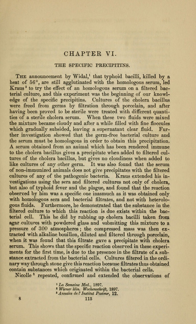 CHAPTER VI. THE SPECIFIC PRECIPITINS. The announcement by Widal/ that typhoid bacilli, killed by a heat of 56°, are still agglutinated with the homologous serum, led Kraus ^ to try the effect of an homologous serum on a filtered bac- terial culture, and this experiment was the beginning of our knowl- edge of the specific precipitins. Cultures of the cholera bacillus were freed from germs by filtration through porcelain, and after having been proved to be sterile were treated with different quanti- ties of a sterile cholera serum. When these two fluids were mixed the mixture became cloudy and after a while filled with fine floccules which gradually subsided, leaving a supernatant clear fluid. Fur- ther investigation showed that the germ-free bacterial culture and the serum must be homologous in order to obtain this precipitation. A serum obtained from an animal which has been rendered immune to the cholera bacillus gives a precipitate when added to filtered cul- tures of the cholera bacillus, but gives no cloudiness when added to like cultures of any other germ. It was also found that the serum of non-immunized animals does not give precipitates with the filtered cultures of any of the pathogenic bacteria. Kraus extended his in- vestigations using the sera and filtered cultures not only of cholera, but also of typhoid fever and the plague, and found that the reaction observed by him was a specific one inasmuch as it was obtained only with homologous sera and bacterial filtrates, and not with heterolo- gous fluids. Furthermore, he demonstrated that the substance in the filtered culture to which this reaction is due exists within the bac- terial cell. This he did by rubbing up cholera bacilli taken from agar cultures with powdered glass and submitting this mixture to a pressure of 300 atmospheres; the compressed mass was then ex- tracted with alkaline bouillon, diluted and filtered through porcelain, when it was found that this filtrate gave a precipitate with cholera serum. This shows that the specific reaction observed in these experi- ments for the first time, is due to the presence in the filtrate of a sub- stance extracted from the bacterial cells. Cultures filtered in the ordi- nary way through stone give this reaction because filtrates thus obtained contain substances which originated within the bacterial cells. NicoUe' repeated, confirmed and extended the observations of ' La Semaine Med., 1897. * Wiener klin. Wochenschrifi, 1897. ^ Amxales deV Instilut Pasteur, 12.