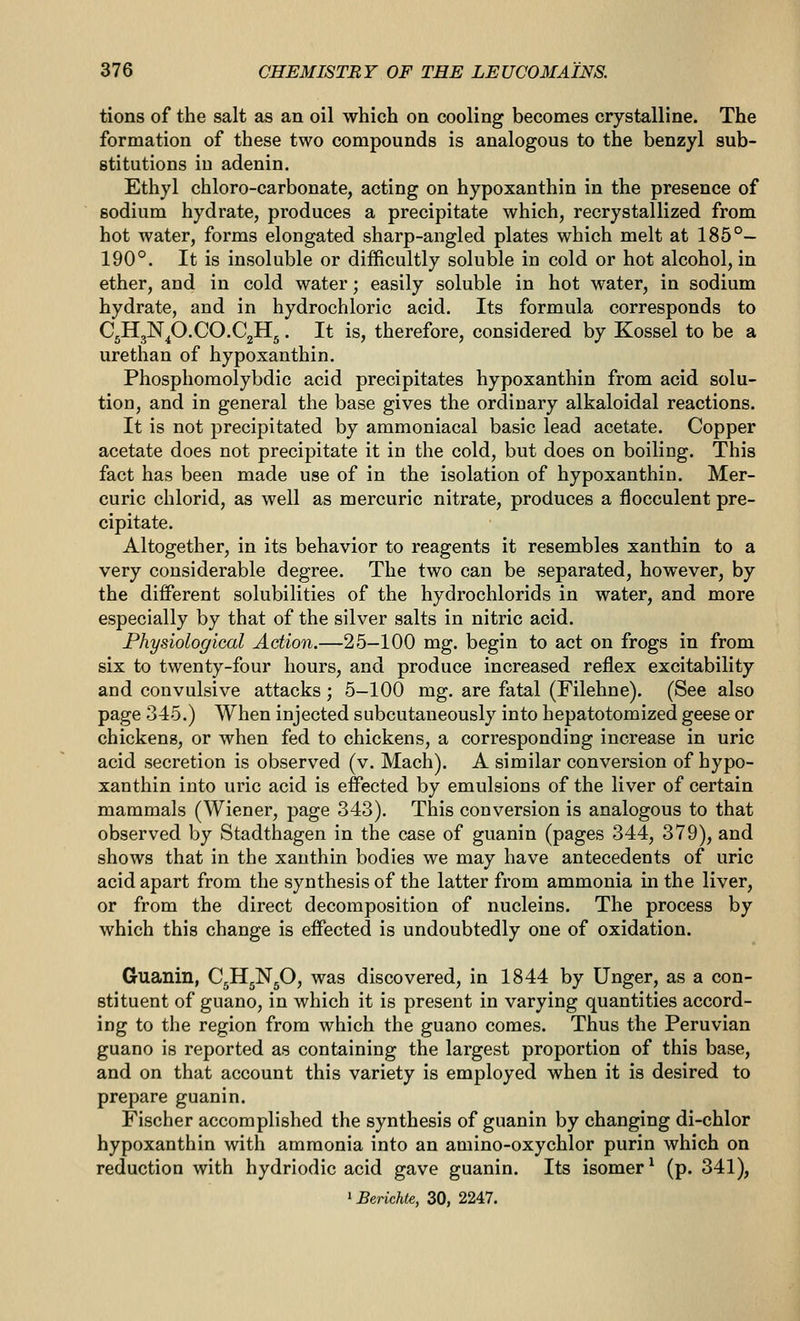 tions of the salt as an oil which on cooling becomes crystalline. The formation of these two compounds is analogous to the benzyl sub- stitutions iu adenin. Ethyl chloro-carbonate, acting on hypoxanthin in the presence of sodium hydrate, produces a precipitate which, recrystallized from hot water, forms elongated sharp-angled plates which melt at 185°- 190°. It is insoluble or difficultly soluble in cold or hot alcohol, in ether, and in cold water; easily soluble in hot water, in sodium hydrate, and in hydrochloric acid. Its formula corresponds to CjHjN^O.CO.CjHg. It is, therefore, considered by Kossel to be a urethan of hypoxanthin. Phosphomolybdic acid precipitates hypoxanthin from acid solu- tion, and in general the base gives the ordinary alkaloidal reactions. It is not precipitated by ammoniacal basic lead acetate. Copper acetate does not precipitate it in the cold, but does on boiling. This fact has been made use of in the isolation of hypoxanthin. Mer- curic chlorid, as well as mercuric nitrate, produces a flocculent pre- cipitate. Altogether, in its behavior to reagents it resembles xanthin to a very considerable degree. The two can be separated, however, by the different solubilities of the hydrochlorids in water, and more especially by that of the silver salts in nitric acid. Physiological Action.—25-100 mg. begin to act on frogs in from six to twenty-four hours, and produce increased reflex excitability and convulsive attacks; 5-100 mg. are fatal (Filehne). (See also page 345.) When injected subcutaneously into hepatotomized geese or chickens, or when fed to chickens, a corresponding increase in uric acid secretion is observed (v. Mach). A similar conversion of hypo- xanthin into uric acid is effected by emulsions of the liver of certain mammals (Wiener, page 343). This conversion is analogous to that observed by Stadthagen in the case of guanin (pages 344, 379), and shows that in the xanthin bodies we may have antecedents of uric acid apart from the synthesis of the latter from ammonia in the liver, or from the direct decomposition of nucleins. The process by which this change is effected is undoubtedly one of oxidation. Guanin, C^HgNgO, was discovered, in 1844 by Unger, as a con- stituent of guano, in which it is present in varying quantities accord- ing to the region from which the guano comes. Thus the Peruvian guano is reported as containing the largest proportion of this base, and on that account this variety is employed when it is desired to prepare guanin. Fischer accomplished the synthesis of guanin by changing di-chlor hypoxanthin with ammonia into an amino-oxychlor purin which on reduction with hydriodic acid gave guanin. Its isomer^ (p. 341), ^Berichie, 30, 2247.