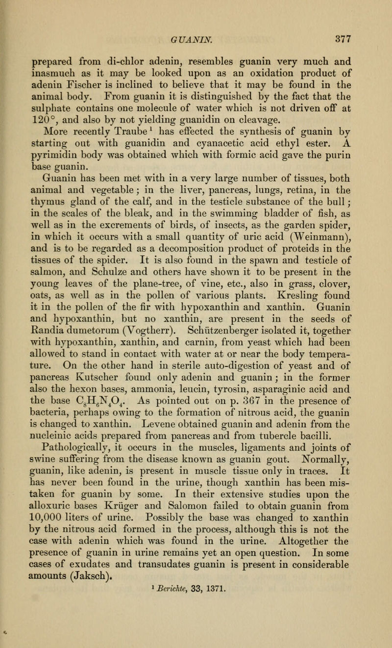 prepared from di-chlor adenin, resembles guanin very much and inasmuch as it may be looked upon as an oxidation product of adenin Fischer is inclined to believe that it may be found in the animal body. From guanin it is distinguished by the fact that the sulphate contains one molecule of water which is not driven off at 120°, and also by not yielding guanidin on cleavage. More recently Traube ^ has effected the synthesis of guanin by starting out with guanidin and cyanacetic acid ethyl ester. A pyrimidin body was obtained which with formic acid gave the purin base guanin. Guanin has been met with in a very large number of tissues, both animal and vegetable; in the liver, pancreas, lungs, retina, in the thymus gland of the calf, and in the testicle substance of the bull; in the scales of the bleak, and in the swimming bladder of fish, as well as in the excrements of birds, of insects, as the garden spider, in which it occurs with a small quantity of uric acid (Weinmann), and is to be regarded as a decomposition product of proteids in the tissues of the spider. It is also found in the spawn and testicle of salmon, and Schulze and others have shown it to be present in the young leaves of the plane-tree, of vine, etc., also in grass, clover, oats, as well as in the pollen of various plants. Kresling found it in the pollen of the fir with hypoxanthin and xanthin. Guanin and hypoxanthin, but no xanthin, are present in the seeds of Randia dumetorum (Vogtherr). Schiitzenberger isolated it, together with hypoxanthin, xanthin, and carnin, from yeast which had been allowed to stand in contact with water at or near the body tempera- ture. On the other hand in sterile auto-digestion of yeast and of pancreas Kutscher found only adenin and guanin; in the former also the hexon bases, ammonia, leucin, tyrosin, asparaginic acid and the base CgHgN^O^. As pointed out on p. 367 in the presence of bacteria, perhaps owing to the formation of nitrous acid, the guanin is changed to xanthin. Levene obtained guanin and adenin from the nucleinic acids prepared from pancreas and from tubercle bacilli. Pathologically, it occurs in the muscles, ligaments and joints of swine suffering from the disease known as guanin gout. Normally, guanin, like adenin, is present in muscle tissue only in traces. It has never been found in the urine, though xanthin has been mis- taken for guanin by some. In their extensive studies upon the alloxuric bases Kriiger and Salomon failed to obtain guanin from 10,000 liters of urine. Possibly the base was changed to xanthin by the nitrous acid formed in the process, although this is not the case with adenin which was found in the urine. Altogether the presence of guanin in urine remains yet an open question. In some cases of exudates and transudates guanin is present in considerable amounts (Jaksch). 1 Ba-ichte, 33, 1371.