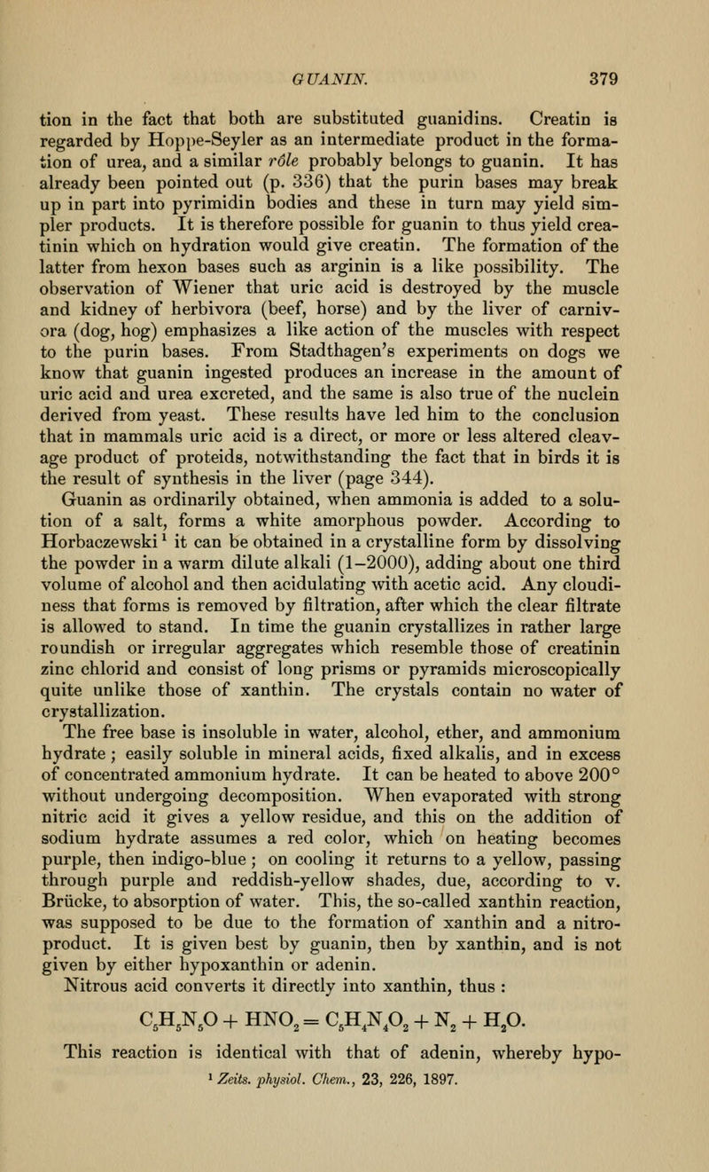 tion in the fact that both are substituted guanidins. Creatin is regarded by Hoppe-Seyler as an intermediate product in the forma- tion of urea, and a similar role probably belongs to guanin. It has already been pointed out (p. 336) that the purin bases may break up in part into pyrimidin bodies and these in turn may yield sim- pler products. It is therefore possible for guanin to thus yield crea- tinin which on hydration would give creatin. The formation of the latter from hexon bases such as arginin is a like possibility. The observation of Wiener that uric acid is destroyed by the muscle and kidney of herbivora (beef, horse) and by the liver of carniv- ora (dog, hog) emphasizes a like action of the muscles with respect to the purin bases. From Stadthagen's experiments on dogs we know that guanin ingested produces an increase in the amount of uric acid and urea excreted, and the same is also true of the nuclein derived from yeast. These results have led him to the conclusion that in mammals uric acid is a direct, or more or less altered cleav- age product of proteids, notwithstanding the fact that in birds it is the result of synthesis in the liver (page 344). Guanin as ordinarily obtained, when ammonia is added to a solu- tion of a salt, forms a white amorphous powder. According to Horbaczewski ^ it can be obtained in a crystalline form by dissolving the powder in a warm dilute alkali (1-2000), adding about one third volume of alcohol and then acidulating with acetic acid. Any cloudi- ness that forms is removed by filtration, after which the clear filtrate is allowed to stand. In time the guanin crystallizes in rather large roundish or irregular aggregates which resemble those of creatinin zinc chlorid and consist of long prisms or pyramids microscopically quite unlike those of xanthin. The crystals contain no water of crystallization. The free base is insoluble in water, alcohol, ether, and ammonium hydrate; easily soluble in mineral acids, fixed alkalis, and in excess of concentrated ammonium hydrate. It can be heated to above 200° without undergoing decomposition. When evaporated with strong nitric acid it gives a yellow residue, and this on the addition of sodium hydrate assumes a red color, which on heating becomes purple, then indigo-blue; on cooling it returns to a yellow, passing through purple and reddish-yellow shades, due, according to v. Briicke, to absorption of water. This, the so-called xanthin reaction, was supposed to be due to the formation of xanthin and a nitro- product. It is given best by guanin, then by xanthin, and is not given by either hypoxanthin or adenin. Nitrous acid converts it directly into xanthin, thus : C,H,Np -f HNO, = C,H,Np, -^ N, + H,0. This reaction is identical with that of adenin, whereby hypo- 1 Zeits. physiol. Chem., 23, 226, 1897.