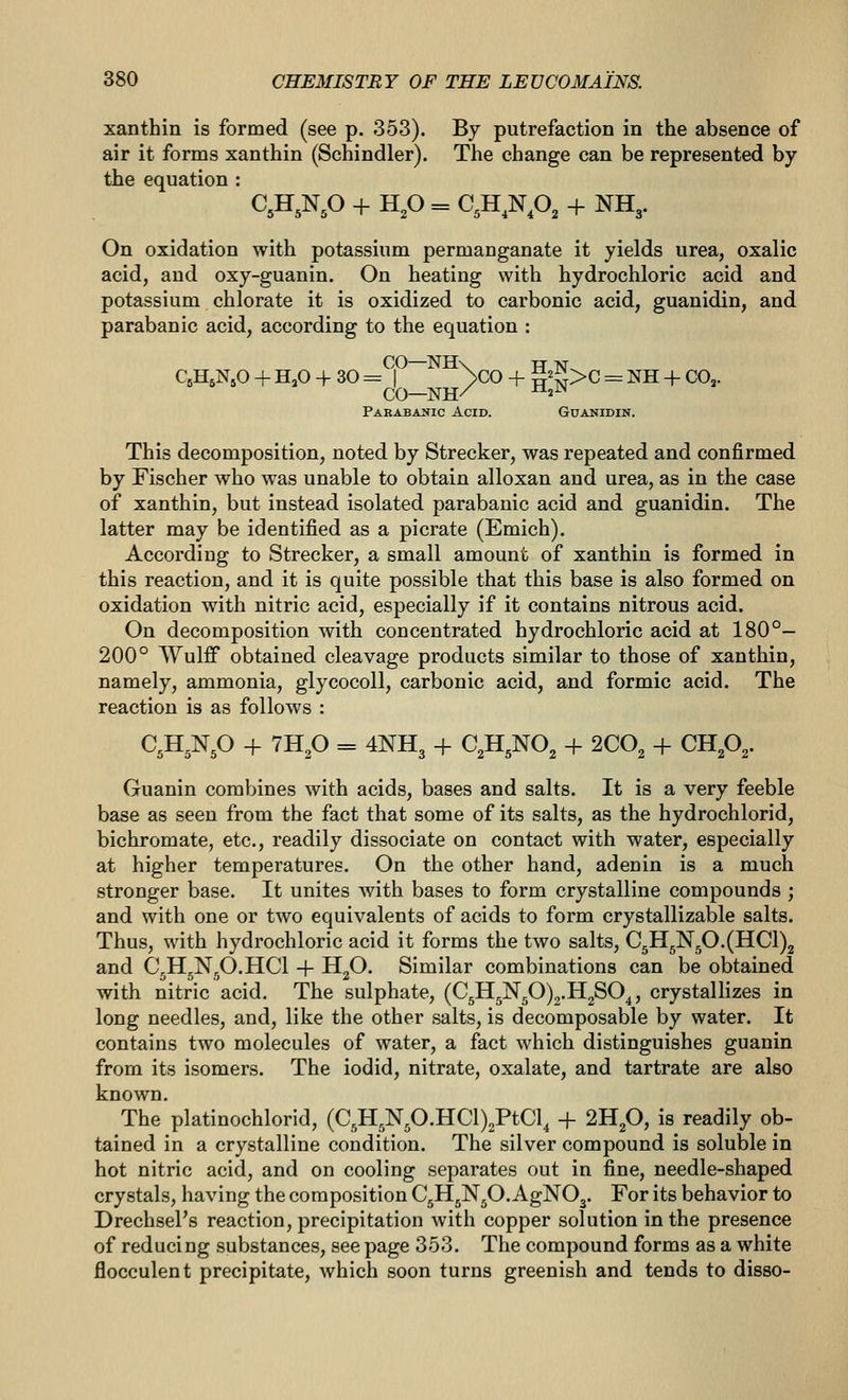 xanthin is formed (see p. 353). By putrefaction in the absence of air it forms xanthin (Schindler). The change can be represented by the equation : C,H,Np + HP = C,H,Np, + NH3. On oxidation with potassium permanganate it yields urea, oxalic acid, and oxy-guanin. On heating with hydrochloric acid and potassium chlorate it is oxidized to carbonic acid, guanidin, and parabanic acid, according to the equation : CO—NH\ H N^ QH^NjO + H.O-f 30= >CO + M>C = NH-t-CO,. CO—NH/ ^«^ Parabanic Acid. Guanidin. This decomposition, noted by Strecker, was repeated and confirmed by Fischer who was unable to obtain alloxan and urea, as in the case of xanthin, but instead isolated parabanic acid and guanidin. The latter may be identified as a picrate (Emich). According to Strecker, a small amount of xanthin is formed in this reaction, and it is quite possible that this base is also formed on oxidation with nitric acid, especially if it contains nitrous acid. On decomposition with concentrated hydrochloric acid at 180°- 200° Wulff obtained cleavage products similar to those of xanthin, namely, ammonia, glycocoll, carbonic acid, and formic acid. The reaction is as follows : C^H^Np -f 7Hp = 4NH3 + C^H^NO^ + SCO^ + CUp,. Guanin combines with acids, bases and salts. It is a very feeble base as seen from the fact that some of its salts, as the hydrochlorid, bichromate, etc., readily dissociate on contact with water, especially at higher temperatures. On the other hand, adenin is a much stronger base. It unites with bases to form crystalline compounds ; and with one or two equivalents of acids to form crystallizable salts. Thus, with hydrochloric acid it forms the two salts, C5H5Np.(HCl)2 and C,H,N,O.HCl + H„0. Similar combinations can be obtained with nitric acid. The sulphate, (C5H5N50)2.H2SO^, crystallizes in long needles, and, like the other salts, is decomposable by water. It contains two molecules of water, a fact which distinguishes guanin from its isomers. The iodid, nitrate, oxalate, and tartrate are also known. The platinochlorid, (C5H,Np.HCl)2PtCl, + 2Hp, is readily ob- tained in a crystalline condition. The silver compound is soluble in hot nitric acid, and on cooling separates out in fine, needle-shaped crystals, having the composition CgH^Np. AgNOj. For its behavior to DrechsePs reaction, precipitation with copper solution in the presence of reducing substances, see page 353. The compound forms as a white flocculent precipitate, which soon turns greenish and tends to disso-