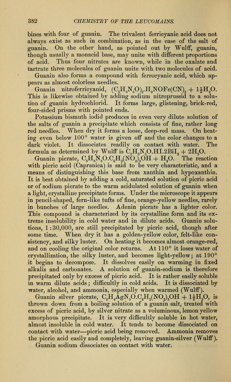 bines with four of guanin. The trivalent ferricyanic acid does not always exist as such in combination, as in the case of the salt of guanin. On the other hand, as pointed out by Wulff, guanin, though usually a monacid base, may unite with different proportions of acid. Thus four nitrates are known, while in the oxalate and tartrate three molecules of guanin unite with two molecules of acid. Guanin also forms a compound with ferrocyanic acid, which ap- pears as almost colorless needles. Guanin nitroferricyanid, (C,H5N,0)2.H2NOFe(CN), + IJHp. This is likewise obtained by adding sodium nitroprussid to a solu- tion of guanin hydrochlorid. It forms large, glistening, brick-red, four-sided prisms with pointed ends. Potassium bismuth iodid produces in even very dilute solution of the salts of guanin a precipitate which consists of fine, rather long red needles. When dry it forms a loose, deep-red mass. On heat- ing even below 100° water is given off and the color changes to a dark violet. It dissociates readily on contact with water. The formula as determined by Wulff is C5H5N,O.HI.2Bil3 + 2H2O. Guanin picrate, C5H5Np.CgH2(N02)30H + Hp. The reaction with picric acid (Capranica) is said to be very characteristic, and a means of distinguishing this base from xanthin and hypoxanthin. It is best obtained by adding a cold, saturated solution of picric acid or of sodium picrate to the warm acidulated solution of guanin when a light, crystalline precipitate forms. Under the microscope it appears in pencil-shaped, fern-like tufts of fine, orange-yellow needles, rarely in bunches of large needles. Adenin picrate has a lighter color. This compound is characterized by its crystalline form and its ex- treme insolubility in cold water and in dilute acids. Guanin solu- tions, 1: 30,000, are still precipitated by picric acid, though after some time. When dry it has a golden-yellow color, felt-like con- eistency, and silky luster. On heating it becomes almost orange-red, and on cooling the original color returns. At 110° it loses water of crystallization, the silky luster, and becomes light-yellow; at 190° it begins to decompose. It dissolves easily on warming in fixed alkalis and carbonates. A solution of guanin-sodium is therefore precipitated only by excess of picric acid. It is rather easily soluble in warm dilute acids ; difficultly in cold acids. It is dissociated by water, alcohol, and ammonia, especially when warmed (Wulff). Guanin silver picrate, C,H,AgNp.CgH2(N02)30H -f Ipip, is thrown down from a boiling solution of a guanin salt, treated with excess of picric acid, by silver nitrate as a voluminous, lemon yellow amorphous precipitate. It is very difficultly soluble in hot water, almost insoluble in cold water. It tends to become dissociated on contact with water—picric acid being removed. Ammonia removes the picric acid easily and completely, leaving guanin-silver (Wulff). Guanin sodium dissociates on contact with water.