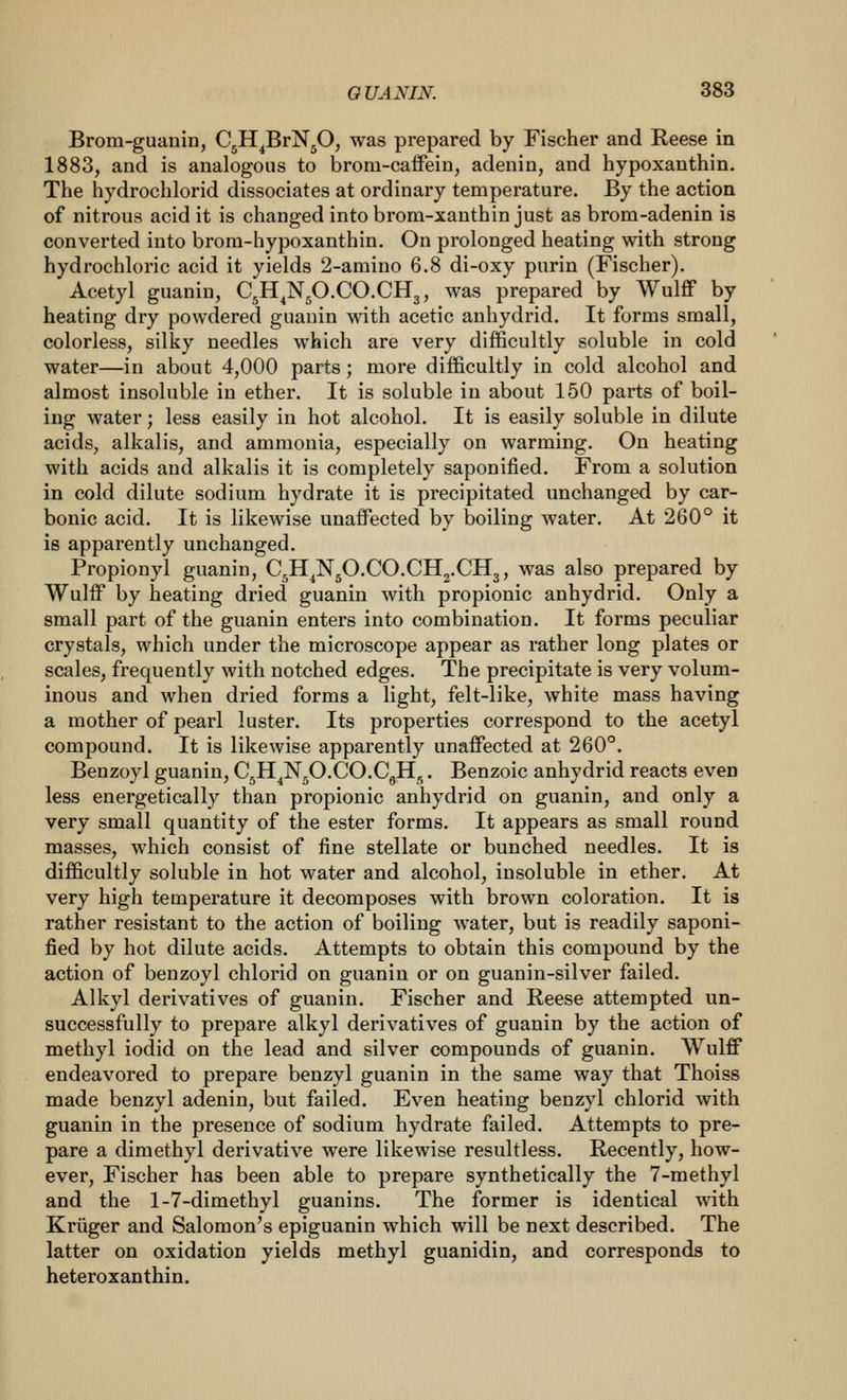 Brom-guauin, CjH^BrNjO, was prepared by Fischer and Reese in 1883, and is analogous to brom-caffein, adenin, and hypoxanthin. The hydrochlorid dissociates at ordinary temperature. By the action of nitrous acid it is changed into brom-xanthin just as brom-adenin is converted into brom-hypoxanthin. On prolonged heating with strong hydrochloric acid it yields 2-amiuo 6.8 di-oxy purin (Fischer). Acetyl guaniu, C^H^NjO.CO.CHg, was prepared by Wulff by heating dry powdered guanin with acetic anhydrid. It forms small, colorless, silky needles which are very difficultly soluble in cold water—in about 4,000 parts; more difficultly in cold alcohol and almost insoluble in ether. It is soluble in about 150 parts of boil- ing water; less easily in hot alcohol. It is easily soluble in dilute acids, alkalis, and ammonia, especially on warming. On heating with acids and alkalis it is completely saponified. From a solution in cold dilute sodium hydrate it is precipitated unchanged by car- bonic acid. It is likewise unaffected by boiling water. At 260° it is apparently unchanged. Propionyl guanin, C5H^N50.CO.CIl2.CIl3, was also prepared by Wulff by heating dried guanin with propionic anhydrid. Only a small part of the guanin enters into combination. It forms peculiar crystals, which under the microscope appear as rather long plates or scales, frequently with notched edges. The precipitate is very volum- inous and when dried forms a light, felt-like, white mass having a mother of pearl luster. Its properties correspond to the acetyl compound. It is likewise apparently unaffected at 260°. Benzoyl guanin, CgH^N^O.CO.CgH,. Benzoic anhydrid reacts even less energetically than propionic anhydrid on guanin, and only a very small quantity of the ester forms. It appears as small round masses, which consist of fine stellate or bunched needles. It is difficultly soluble in hot water and alcohol, insoluble in ether. At very high temperature it decomposes with brown coloration. It is rather resistant to the action of boiling water, but is readily saponi- fied by hot dilute acids. Attempts to obtain this compound by the action of benzoyl chlorid on guanin or on guanin-silver failed. Alkyl derivatives of guanin. Fischer and Reese attempted un- successfully to prepare alkyl derivatives of guanin by the action of methyl iodid on the lead and silver compounds of guanin. Wulff endeavored to prepare benzyl guanin in the same way that Thoiss made benzyl adenin, but failed. Even heating benzyl chlorid with guanin in the presence of sodium hydrate failed. Attempts to pre- pare a dimethyl derivative were likewise resultless. Recently, how- ever, Fischer has been able to prepare synthetically the 7-methyl and the 1-7-dimethyl guanins. The former is identical with Kriiger and Salomon's epiguanin which will be next described. The latter on oxidation yields methyl guanidin, and corresponds to heteroxanthin.