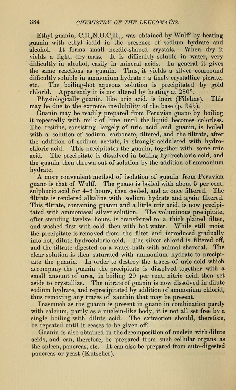 Ethyl guanin, CjH^NgO.CjHg, was obtained by Wulff by beating guanin with ethyl iodid in the presence of sodium hydrate and alcohol. It forms small needle-shaped crystals. When dry it yields a light, dry mass. It is difficultly soluble in water, very difficultly in alcohol, easily in mineral acids. In general it gives the same reactions as guanin. Thus, it yields a silver compound difficultly soluble in ammonium hydrate ; a finely crystalline picrate, etc. The boiling-hot aqueous solution is precipitated by gold chlorid. Apparently it is not altered by heating at 280°. Physiologically guanin, like uric acid, is inert (Filehne). This may be due to the extreme insolubility of the base (p. 345). Guanin may be readily prepared from Peruvian guano by boiling it repeatedly with milk of lime until the liquid becomes colorless. The residue, consisting largely of uric acid and guanin, is boiled with a solution of sodium carbonate, filtered, and the filtrate, after the addition of sodium acetate, is strongly acidulated with hydro- chloric acid. This precipitates the guanin, together with some uric acid. The precipitate is dissolved in boiling hydrochloric acid, and the guanin then thrown out of solution by the addition of ammonium hydrate. A more convenient method of isolation of guanin from Peruvian guano is that of Wulff. The guano is boiled with about 5 per cent, sulphuric acid for 4—6 hours, then cooled, and at once filtered. The filtrate is rendered alkaline with sodium hydrate and again filtered. This filtrate, containing guanin and a little uric acid, is now precipi- tated with ammoniacal silver solution. The voluminous precipitate, after standing twelve hours, is transferred to a thick plaited filter, and washed first with cold then with hot water. While still moist the precipitate is removed from the filter and introduced gradually into hot, dilute hydrochloric acid. The silver chlorid is filtered off, and the filtrate digested on a water-bath with animal charcoal. The clear solution is then saturated with ammonium hydrate to precipi- tate the guanin. In order to destroy the traces of uric acid which accompany the guanin the precipitate is dissolved together with a small amount of urea, in boiling 20 per cent, nitric acid, then set aside to crystallize. The nitrate of guanin is now dissolved in dilute sodium hydrate, and reprecipitated by addition of ammonium chlorid, thus removing any traces of xanthin that may be present. Inasmuch as the guanin is present in guano in combination partly with calcium, partly as a nuclein-like body, it is not all set free by a single boiling with dilute acid. The extraction should, therefore, be repeated until it ceases to be given off, Guanin is also obtained in the decomposition of nuclein with dilute acids, and can, therefore, be prepared from such cellular organs as the spleen, pancreas, etc. It can also be prepared from auto-digested pancreas or yeast (Kutscher).