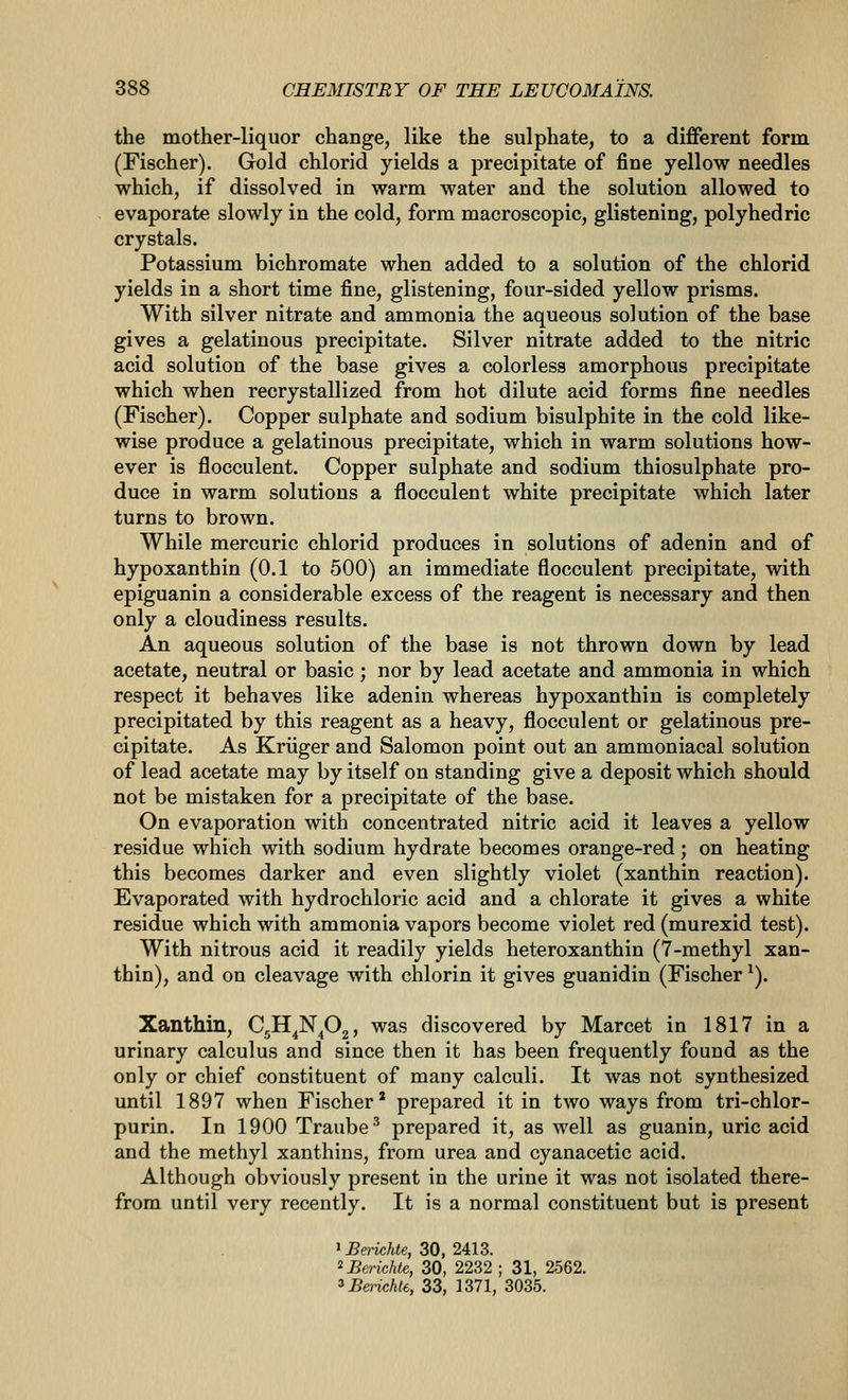 the mother-liquor change, like the sulphate, to a different form (Fischer). Gold chlorid yields a precipitate of fine yellow needles which, if dissolved in warm water and the solution allowed to evaporate slowly in the cold, form macroscopic, glistening, polyhedric crystals. Potassium bichromate when added to a solution of the chlorid yields in a short time fine, glistening, four-sided yellow prisms. With silver nitrate and ammonia the aqueous solution of the base gives a gelatinous precipitate. Silver nitrate added to the nitric acid solution of the base gives a colorless amorphous precipitate which when recrystallized from hot dilute acid forms fine needles (Fischer). Copper sulphate and sodium bisulphite in the cold like- wise produce a gelatinous precipitate, which in warm solutions how- ever is flocculent. Copper sulphate and sodium thiosulphate pro- duce in warm solutions a flocculent white precipitate which later turns to brown. While mercuric chlorid produces in solutions of adenin and of hypoxanthin (0.1 to 500) an immediate flocculent precipitate, with epiguanin a considerable excess of the reagent is necessary and then only a cloudiness results. An aqueous solution of the base is not thrown down by lead acetate, neutral or basic ; nor by lead acetate and ammonia in which respect it behaves like adenin whereas hypoxanthin is completely precipitated by this reagent as a heavy, flocculent or gelatinous pre- cipitate. As Kriiger and Salomon point out an ammoniacal solution of lead acetate may by itself on standing give a deposit which should not be mistaken for a precipitate of the base. On evaporation with concentrated nitric acid it leaves a yellow residue which with sodium hydrate becomes orange-red; on heating this becomes darker and even slightly violet (xanthin reaction). Evaporated with hydrochloric acid and a chlorate it gives a white residue which with ammonia vapors become violet red (murexid test). With nitrous acid it readily yields heteroxanthin (7-methyl xan- thin), and on cleavage with chlorin it gives guanidin (Fischer ^). Xanthin, C^H^N^Oj, was discovered by Marcet in 1817 in a urinary calculus and since then it has been frequently found as the only or chief constituent of many calculi. It was not synthesized until 1897 when Fischer* prepared it in two ways from tri-chlor- purin. In 1900 Traube^ prepared it, as well as guanin, uric acid and the methyl xanthins, from urea and cyanacetic acid. Although obviously present in the urine it was not isolated there- from until very recently. It is a normal constituent but is present 1 Berichte, 30, 2413. ^Berichte, 30, 2232 ; 31, 2562. ^BerichU, 33, 1371, 3035.