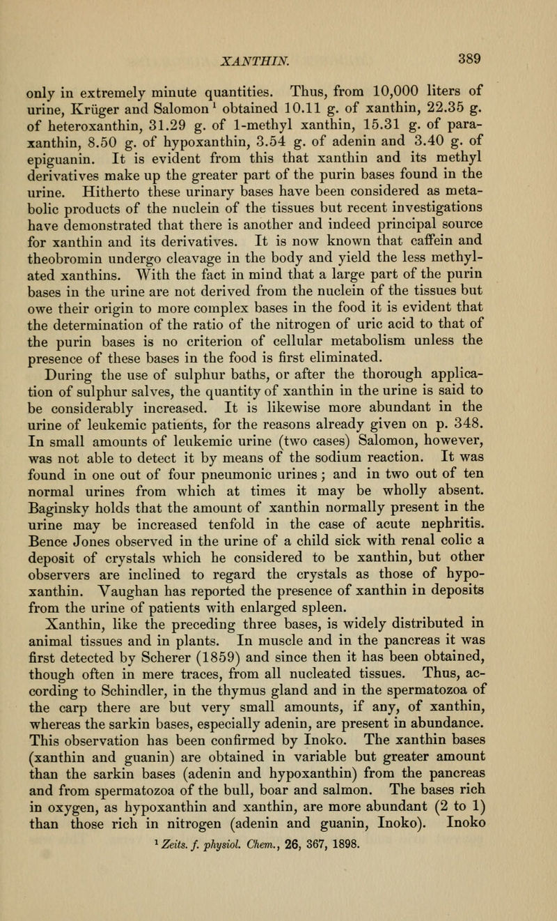 only in extremely minute quantities. Thus, from 10,000 liters of urine, Kriiger and Salomon* obtained 10.11 g. of xanthin, 22.35 g. of heteroxanthin, 31.29 g. of 1-methyl xanthin, 15.31 g. of para- xanthin, 8.50 g. of hypoxanthin, 3.54 g. of adenin and 3.40 g. of epiguanin. It is evident from this that xanthin and its methyl derivatives make up the greater part of the purin bases found in the urine. Hitherto these urinary bases have been considered as meta- bolic products of the nuclein of the tissues but recent investigations have demonstrated that there is another and indeed principal source for xanthin and its derivatives. It is now known that caffein and theobromin undergo cleavage in the body and yield the less methyl- ated xanthins. With the fact in mind that a large part of the purin bases in the urine are not derived from the nuclein of the tissues but owe their origin to more complex bases in the food it is evident that the determination of the ratio of the nitrogen of uric acid to that of the purin bases is no criterion of cellular metabolism unless the presence of these bases in the food is first eliminated. During the use of sulphur baths, or after the thorough applica- tion of sulphur salves, the quantity of xanthin in the urine is said to be considerably increased. It is likewise more abundant in the urine of leukemic patients, for the reasons already given on p. 348. In small amounts of leukemic urine (two cases) Salomon, however, was not able to detect it by means of the sodium reaction. It was found in one out of four pneumonic urines; and in two out of ten normal urines from which at times it may be wholly absent. Baginsky holds that the amount of xanthin normally present in the urine may be increased tenfold in the case of acute nephritis. Bence Jones observed in the urine of a child sick with renal colic a deposit of crystals which he considered to be xanthin, but other observers are inclined to regard the crystals as those of hypo- xanthin. Vaughan has reported the presence of xanthin in deposits from the urine of patients with enlarged spleen. Xanthin, like the preceding three bases, is widely distributed in animal tissues and in plants. In muscle and in the pancreas it was first detected by Scherer (1859) and since then it has been obtained, though often in mere traces, from all nucleated tissues. Thus, ac- cording to Schindler, in the thymus gland and in the spermatozoa of the carp there are but very small amounts, if any, of xanthin, whereas the sarkin bases, especially adenin, are present in abundance. This observation has been confirmed by Inoko. The xanthin bases (xanthin and guanin) are obtained in variable but greater amount than the sarkin bases (adenin and hypoxanthin) from the pancreas and from spermatozoa of the bull, boar and salmon. The bases rich in oxygen, as hypoxanthin and xanthin, are more abundant (2 to 1) than those rich in nitrogen (adenin and guanin, Inoko). Inoko