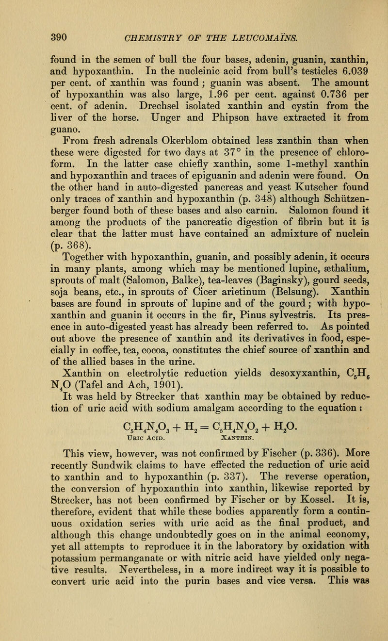 found in the semen of bull the four bases, adenin, guanin, xanthin, and hypoxanthin. In the nucleinic acid from bull's testicles 6.039 per cent, of xanthin was found ; guanin was absent. The amount of hypoxanthin was also large, 1.96 per cent, against 0.736 per cent, of adenin. Drechsel isolated xanthin and cystin from the liver of the horse. Unger and Phipson have extracted it from guano. From fresh adrenals Okerblom obtained less xanthin than when these were digested for two days at 37° in the presence of chloro- form. In the latter case chiefly xanthin, some 1-methyl xanthin and hypoxanthin and traces of epiguanin and adenin were found. On the other hand in auto-digested pancreas and yeast Kutscher found only traces of xanthin and hypoxanthin (p. 348) although Schiitzen- berger found both of these bases and also carnin. Salomon found it among the products of the pancreatic digestion of fibrin but it is clear that the latter must have contained an admixture of nuclein (p. 368). Together with hypoxanthin, guanin, and possibly adenin, it occurs in many plants, among which may be mentioned lupine, sethalium, sprouts of malt (Salomon, Balke), tea-leaves (Baginsky), gourd seeds, soja beans, etc., in sprouts of Cicer arietinum (Belsung). Xanthin bases are found in sprouts of lupine and of the gourd; with hypo- xanthin and guanin it occurs in the fir, Pinus sylvestris. Its pres- ence in auto-digested yeast has already been referred to. As pointed out above the presence of xanthin and its derivatives in food, espe- cially in coffee, tea, cocoa, constitutes the chief source of xanthin and of the allied bases in the urine. Xanthin on electrolytic reduction yields desoxyxanthin, CjHg N,0 (Tafel and Ach, 1901). It was held by Strecker that xanthin may be obtained by reduc- tion of uric acid with sodium amalgam according to the equation : Uric Acid. Xanthin. This view, however, was not confirmed by Fischer (p. 336). More recently Sundwik claims to have effected the reduction of uric acid to xanthin and to hypoxanthin (p. 337). The reverse operation, the conversion of hypoxanthin into xanthin, likewise reported by Strecker, has not been confirmed by Fischer or by Kossel. It is, therefore, evident that while these bodies apparently form a contin- uous oxidation series with uric acid as the final product, and although this change undoubtedly goes on in the animal economy, yet all attempts to reproduce it in the laboratory by oxidation with potassium permanganate or with nitric acid have yielded only nega- tive results. Nevertheless, in a more indirect way it is possible to convert uric acid into the purin bases and vice versa. This was