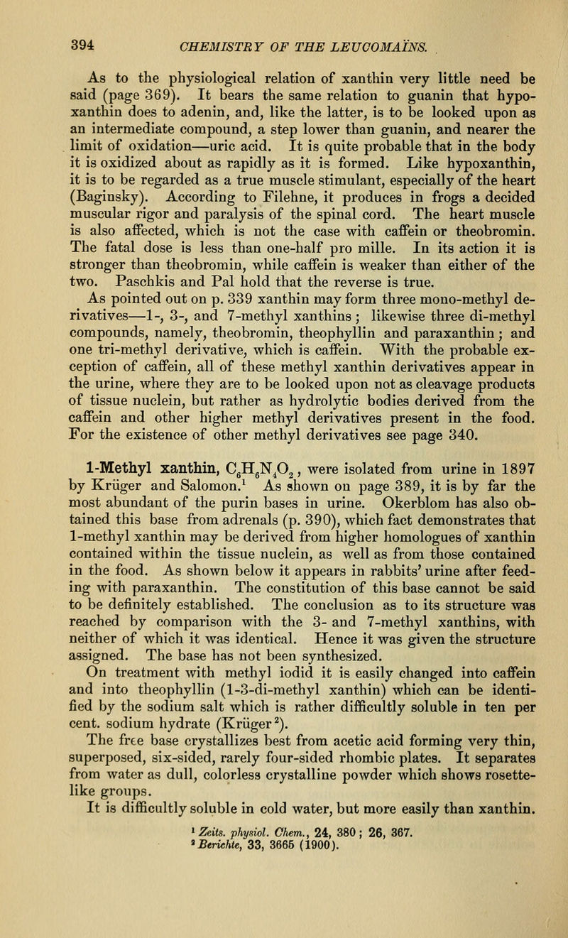 As to the physiological relation of xanthin very little need be said (page 369). It bears the same relation to guanin that hypo- xanthin does to adenin, and, like the latter, is to be looked upon as an intermediate compound, a step lower than guanin, and nearer the limit of oxidation—uric acid. It is quite probable that in the body it is oxidized about as rapidly as it is formed. Like hypoxanthin, it is to be regarded as a true muscle stimulant, especially of the heart (Baginsky). According to Filehne, it produces in frogs a decided muscular rigor and paralysis of the spinal cord. The heart muscle is also affected, which is not the case with caffein or theobromin. The fatal dose is less than one-half pro mille. In its action it is stronger than theobromin, while caffein is weaker than either of the two. Paschkis and Pal hold that the reverse is true. As pointed out on p. 339 xanthin may form three mono-methyl de- rivatives—1-, 3-, and 7-methyl xanthins ; likewise three di-methyl compounds, namely, theobromin, theophyllin and paraxanthin; and one tri-methyl derivative, which is caffein. With the probable ex- ception of caffein, all of these methyl xanthin derivatives appear in the urine, where they are to be looked upon not as cleavage products of tissue nuclein, but rather as hydrolytic bodies derived from the caffein and other higher methyl derivatives present in the food. For the existence of other methyl derivatives see page 340. 1-Methyl xanthin, CgHgNp^? ^^re isolated from urine in 1897 by Kriiger and Salomon.^ As shown on page 389, it is by far the most abundant of the purin bases in urine. Okerblom has also ob- tained this base from adrenals (p. 390), which fact demonstrates that 1-methyl xanthin may be derived from higher homologues of xanthin contained within the tissue nuclein, as well as from those contained in the food. As shown below it appears in rabbits' urine after feed- ing with paraxanthin. The constitution of this base cannot be said to be definitely established. The conclusion as to its structure was reached by comparison with the 3- and 7-raethyl xanthins, with neither of which it was identical. Hence it was given the structure assigned. The base has not been synthesized. On treatment with methyl iodid it is easily changed into caffein and into theophyllin (1-3-di-methyl xanthin) which can be identi- fied by the sodium salt which is rather difiicultly soluble in ten per cent, sodium hydrate (Kriiger^). The free base crystallizes best from acetic acid forming very thin, superposed, six-sided, rarely four-sided rhombic plates. It separates from water as dull, colorless crystalline powder which shows rosette- like groups. It is difficultly soluble in cold water, but more easily than xanthin. » Zeits. physiol. Chem., 24, 380 ; 26, 367. 'Beriehte, 33, 3666 (1900).