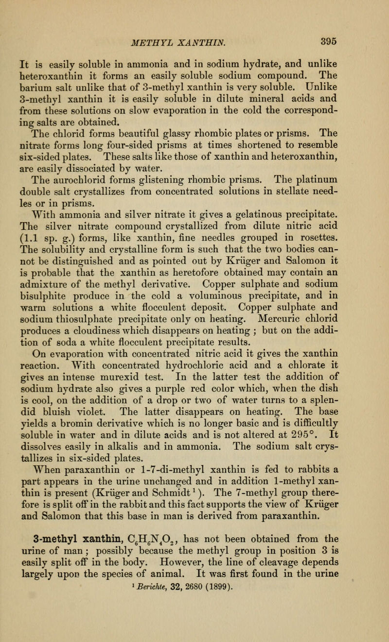 It is easily soluble in ammonia and in sodium hydrate, and unlike heteroxanthin it forms an easily soluble sodium compound. The barium salt unlike that of 3-methyl xanthin is very soluble. Unlike 3-methyl xanthin it is easily soluble in dilute mineral acids and from these solutions on slow evaporation in the cold the correspond- ing salts are obtained. The chlorid forms beautiful glassy rhombic plates or prisms. The nitrate forms long four-sided prisms at times shortened to resemble six-sided plates. These salts like those of xanthin and heteroxanthin, are easily dissociated by water. The aurochlorid forms glistening rhombic prisms. The platinum double salt crystallizes from concentrated solutions in stellate need- les or in prisms. With ammonia and silver nitrate it gives a gelatinous precipitate. The silver nitrate compound crystallized from dilute nitric acid (1.1 sp. g.) forms, like xanthin, fine needles grouped in rosettes. The solubility and crystalline form is such that the two bodies can- not be distinguished and as pointed out by Kriiger and Salomon it is probable that the xanthin as heretofore obtained may contain an admixture of the methyl derivative. Copper sulphate and sodium bisulphite produce in the cold a voluminous precipitate, and in warm solutions a white flocculent deposit. Copper sulphate and sodium thiosulphate precipitate only on heating. Mercuric chlorid produces a cloudiness which disappears on heating ; but on the addi- tion of soda a white flocculent precipitate results. On evaporation with concentrated nitric acid it gives the xanthin reaction. With concentrated hydrochloric acid and a chlorate it gives an intense murexid test. In the latter test the addition of sodium hydrate also gives a purple red color which, when the dish is cool, on the addition of a drop or two of water turns to a splen- did bluish violet. The latter disappears on heating. The base yields a bromin derivative which is no longer basic and is difficultly soluble in water and in dilute acids and is not altered at 295°. It dissolves easily in alkalis and in ammonia. The sodium salt crys- tallizes in six-sided plates. When paraxanthin or 1-7-di-methyl xanthin is fed to rabbits a part appears in the urine unchanged and in addition 1-methyl xan- thin is present (Kriigerand Schmidt^). The 7-methyl group there- fore is split off in the rabbit and this fact supports the view of Kriiger and Salomon that this base in man is derived from paraxanthin. 3-inethyl xanthin, CgHgN^j, has not been obtained from the urine of man; possibly because the methyl group in position 3 is easily split off in the body. However, the line of cleavage depends largely upon the species of animal. It was first found in the urine