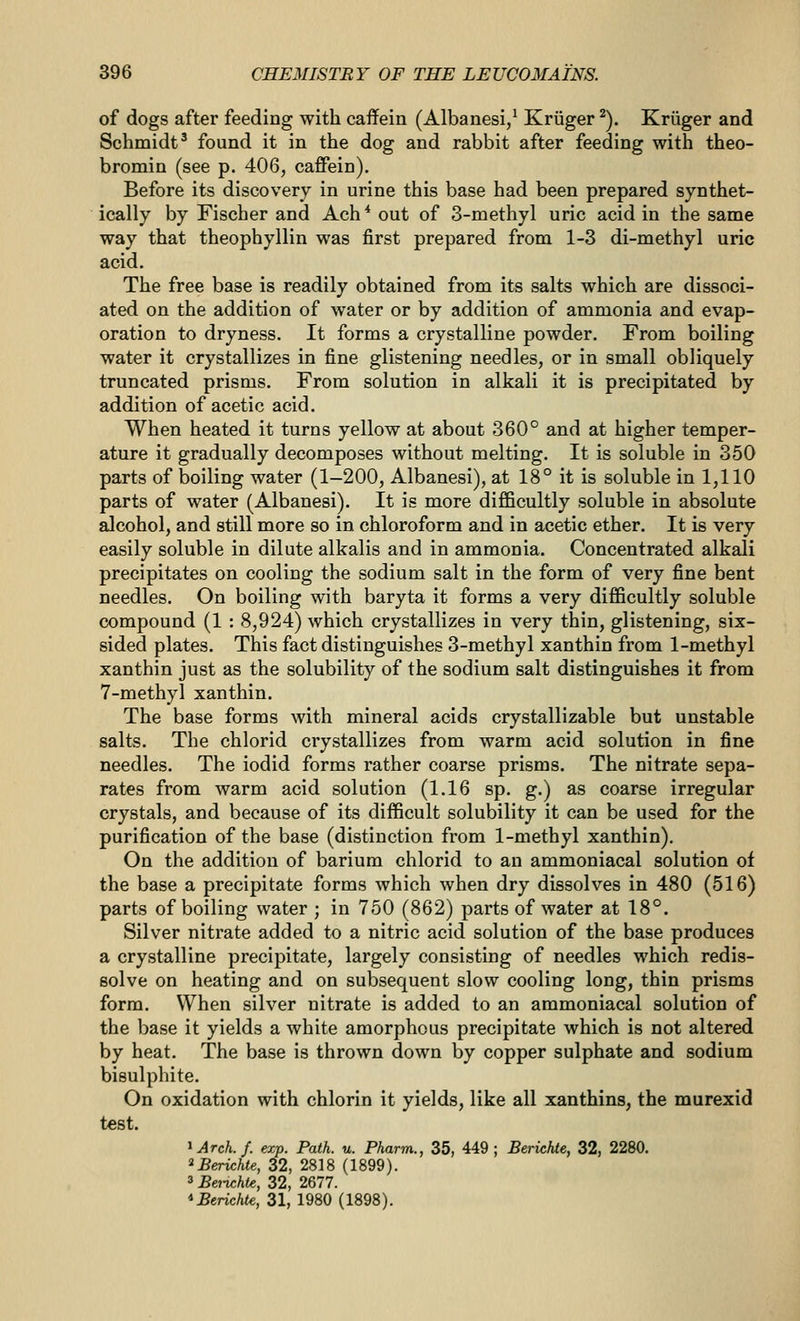 of dogs after feeding with caffein (Albanesi/ Kriiger ^). Kriiger and Schmidt^ found it in the dog and rabbit after feeding with theo- bromin (see p. 406, caffein). Before its discovery in urine this base had been prepared synthet- ically by Fischer and Ach* out of 3-methyl uric acid in the same way that theophyllin was first prepared from 1-3 di-methyl uric acid. The free base is readily obtained from its salts which are dissoci- ated on the addition of water or by addition of ammonia and evap- oration to dryness. It forms a crystalline powder. From boiling water it crystallizes in fine glistening needles, or in small obliquely truncated prisms. From solution in alkali it is precipitated by addition of acetic acid. When heated it turns yellow at about 360° and at higher temper- ature it gradually decomposes without melting. It is soluble in 350 parts of boiling water (1-200, Albanesi), at 18° it is soluble in 1,110 parts of water (Albanesi). It is more difficultly soluble in absolute alcohol, and still more so in chloroform and in acetic ether. It is very easily soluble in dilute alkalis and in ammonia. Concentrated alkali precipitates on cooling the sodium salt in the form of very fine bent needles. On boiling with baryta it forms a very difficultly soluble compound (1 : 8,924) which crystallizes in very thin, glistening, six- sided plates. This fact distinguishes 3-methyl xanthin from 1-methyl xanthin just as the solubility of the sodium salt distinguishes it from 7-methyl xanthin. The base forms with mineral acids crystallizable but unstable salts. The chlorid crystallizes from warm acid solution in fine needles. The iodid forms rather coarse prisms. The nitrate sepa- rates from warm acid solution (1.16 sp. g.) as coarse irregular crystals, and because of its difficult solubility it can be used for the purification of the base (distinction from 1-methyl xanthin). On the addition of barium chlorid to an ammoniacal solution of the base a precipitate forms which when dry dissolves in 480 (516) parts of boiling water ; in 750 (862) parts of water at 18°. Silver nitrate added to a nitric acid solution of the base produces a crystalline precipitate, largely consisting of needles which redis- solve on heating and on subsequent slow cooling long, thin prisms form. When silver nitrate is added to an ammoniacal solution of the base it yields a white amorphous precipitate which is not altered by heat. The base is thrown down by copper sulphate and sodium bisulphite. On oxidation with chlorin it yields, like all xanthins, the murexid test. ^Arch.f. exp. Path. u. Pharm., 35, 449; BericfUe, 32, 2280. ^Berichte, 32, 2818 (1899). 3 Beiichte, 32, 2677. *Bericht€, 31, 1980 (1898).