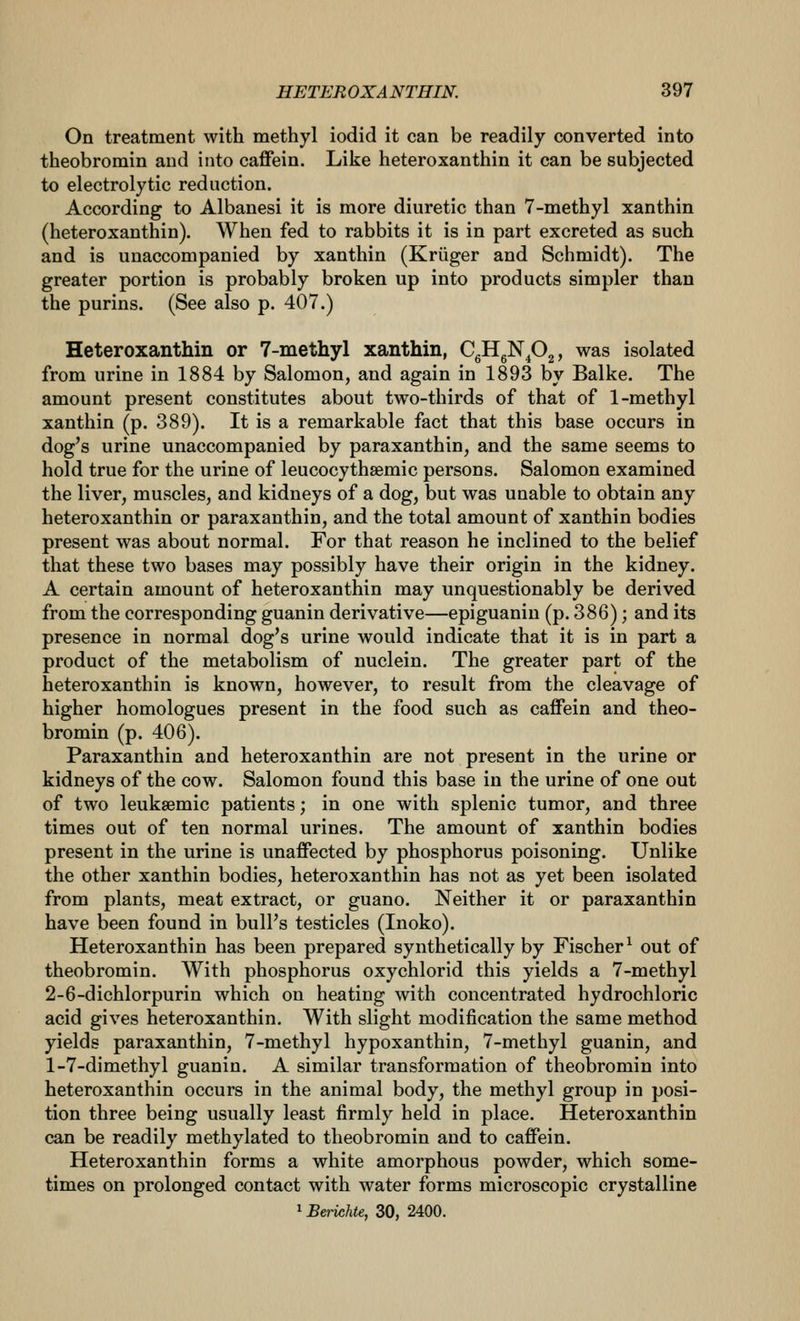 On treatment with methyl iodid it can be readily converted into theobromin and into caffein. Like heteroxanthin it can be subjected to electrolytic reduction. According to Albanesi it is more diuretic than 7-methyl xanthin (heteroxanthin). When fed to rabbits it is in part excreted as such and is unaccompanied by xanthin (Kriiger and Schmidt). The greater portion is probably broken up into products simpler than the purins. (See also p. 407.) Heteroxanthin or 7-methyl xanthin, CgHgN^j* was isolated from urine in 1884 by Salomon, and again in 1893 by Balke. The amount present constitutes about two-thirds of that of 1-methyl xanthin (p. 389). It is a remarkable fact that this base occurs in dog's urine unaccompanied by paraxanthin, and the same seems to hold true for the urine of leucocythsemic persons. Salomon examined the liver, muscles, and kidneys of a dog, but was unable to obtain any heteroxanthin or paraxanthin, and the total amount of xanthin bodies present was about normal. For that reason he inclined to the belief that these two bases may possibly have their origin in the kidney. A certain amount of heteroxanthin may unquestionably be derived from the corresponding guanin derivative—epiguaniu (p. 386); and its presence in normal dog's urine would indicate that it is in part a product of the metabolism of nuclein. The greater part of the heteroxanthin is known, however, to result from the cleavage of higher homologues present in the food such as caffein and theo- bromin (p. 406). Paraxanthin and heteroxanthin are not present in the urine or kidneys of the cow. Salomon found this base in the urine of one out of two leuksemic patients; in one with splenic tumor, and three times out of ten normal urines. The amount of xanthin bodies present in the urine is unaffected by phosphorus poisoning. Unlike the other xanthin bodies, heteroxanthin has not as yet been isolated from plants, meat extract, or guano. Neither it or paraxanthin have been found in bull's testicles (Inoko). Heteroxanthin has been prepared synthetically by Fischer^ out of theobromin. With phosphorus oxychlorid this yields a 7-methyl 2-6-dichlorpurin which on heating with concentrated hydrochloric acid gives heteroxanthin. With slight modification the same method yields paraxanthin, 7-methyl hypoxanthin, 7-methyl guanin, and 1-7-dimethyl guanin. A similar transformation of theobromin into heteroxanthin occurs in the animal body, the methyl group in posi- tion three being usually least firmly held in place. Heteroxanthin can be readily methylated to theobromin and to caffein. Heteroxanthin forms a white amorphous powder, which some- times on prolonged contact with water forms microscopic crystalline 1 Berichte, 30, 2400.