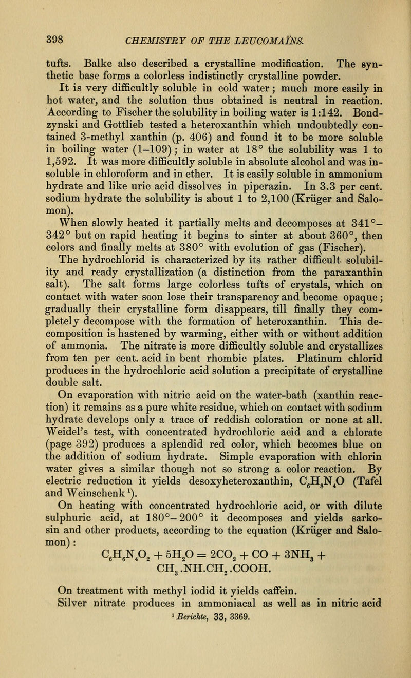 tufts. Balke also described a crystalline modification. The syn- thetic base forms a colorless indistinctly crystalline powder. It is very difficultly soluble in cold water; much more easily in hot water, and the solution thus obtained is neutral in reaction. According to Fischer the solubility in boiling water is 1:142. Bond- zynski and Gottlieb tested a heteroxanthin which undoubtedly con- tained 3-methyl xanthin (p. 406) and found it to be more soluble in boiling water (1-109); in water at 18° the solubility was 1 to 1,592. It was more difficultly soluble in absolute alcohol and was in- soluble in chloroform and in ether. It is easily soluble in ammonium hydrate and like uric acid dissolves in piperazin. In 3.3 per cent, sodium hydrate the solubility is about 1 to 2,100 (Kriiger and Salo- mon). When slowly heated it partially melts and decomposes at 341°- 342° but on rapid heating it begins to sinter at about 360°, then colors and finally melts at 380° with evolution of gas (Fischer). The hydrochlorid is characterized by its rather difficult solubil- ity and ready crystallization (a distinction from the paraxanthin salt). The salt forms large colorless tufts of crystals, which on contact with water soon lose their transparency and become opaque; gradually their crystalline form disappears, till finally they com- pletely decompose with the formation of heteroxanthin. This de- composition is hastened by warming, either with or without addition of ammonia. The nitrate is more difficultly soluble and crystallizes from ten per cent, acid in bent rhombic plates. Platinum chlorid produces in the hydrochloric acid solution a precipitate of crystalline double salt. On evaporation with nitric acid on the water-bath (xanthin reac- tion) it remains as a pure white residue, which on contact with sodium hydrate develops only a trace of reddish coloration or none at all. WeidePs test, with concentrated hydrochloric acid and a chlorate (page 392) produces a splendid red color, which becomes blue on the addition of sodium hydrate. Simple evaporation with chlorin water gives a similar though not so strong a color reaction. By electric reduction it yields desoxyheteroxanthin, CgHgN^O (Tafel and Weinschenk ^). On heating with concentrated hydrochloric acid, or with dilute sulphuric acid, at 180°-200° it decomposes and yields sarko- sin and other products, according to the equation (Kriiger and Salo- mon) : CjHgN.O^ + 5Hp = 200^ + CO -h 3NH, -f CH3.NH.CH2.COOH. On treatment with methyl iodid it yields caffein. Silver nitrate produces in ammoniacal as well as in nitric acid