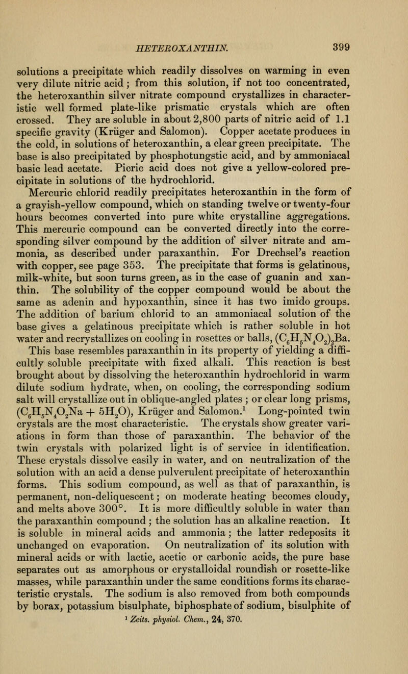 solutions a precipitate which readily dissolves on warming in even very dilute nitric acid ; from this solution, if not too concentrated, the heteroxanthin silver nitrate compound crystallizes in character- istic well formed plate-like prismatic crystals which are often crossed. They are soluble in about 2,800 parts of nitric acid of 1.1 specific gravity (Kriiger and Salomon). Copper acetate produces in the cold, in solutions of heteroxanthin, a clear green precipitate. The base is also precipitated by phosphotungstic acid, and by ammoniacal basic lead acetate. Picric acid does not give a yellow-colored pre- cipitate in solutions of the hydrochlorid. Mercuric chlorid readily precipitates heteroxanthin in the form of a grayish-yellow compound, which on standing twelve or twenty-four hours becomes converted into pure white crystalline aggregations. This mercuric compound can be converted directly into the corre- sponding silver compound by the addition of silver nitrate and am- monia, as described under paraxanthin. For DrechseFs reaction with copper, see page 353. The precipitate that forms is gelatinous, milk-white, but soon turns green, as in the case of guanin and xan- thin. The solubility of the copper compound would be about the same as adenin and hypoxanthin, since it has two imido groups. The addition of barium chlorid to an ammoniacal solution of the base gives a gelatinous precipitate which is rather soluble in hot water and recrystallizes on cooling in rosettes or balls, (CgH5N^02)2Ba. This base resembles paraxanthin in its property of yielding a diffi- cultly soluble precipitate with fixed alkali. This reaction is best brought about by dissolving the heteroxanthin hydrochlorid in warm dilute sodium hydrate, when, on cooling, the corresponding sodium salt will crystallize out in oblique-angled plates ; or clear long prisms, (CgH5N^02Na + 5H2O), Kriiger and Salomon.^ Long-pointed twin crystals are the most characteristic. The crystals show greater vari- ations in form than those of paraxanthin. The behavior of the twin crystals with polarized light is of service in identification. These crystals dissolve easily in water, and on neutralization of the solution with an acid a dense pulverulent precipitate of heteroxanthin forms. This sodium compound, as well as that of paraxanthin, is permanent, non-deliquescent; on moderate heating becomes cloudy, and melts above 300°. It is more difficultly soluble in water than the paraxanthin compound ; the solution has an alkaline reaction. It is soluble in mineral acids and ammonia; the latter redeposits it unchanged on evaporation. On neutralization of its solution with mineral acids or with lactic, acetic or carbonic acids, the pure base separates out as amorphous or crystalloidal roundish or rosette-like masses, while paraxanthin under the same conditions forms its charac- teristic crystals. The sodium is also removed from both compounds by borax, potassium bisulphate, biphosphate of sodium, bisulphite of ' Zeits. physiol. Chem., 24, 370.