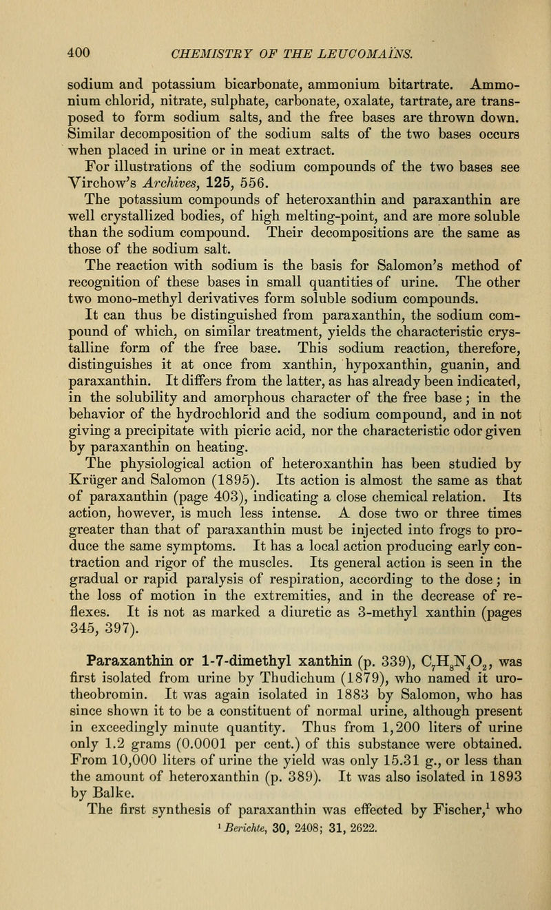 sodium and potassium bicarbonate, ammonium bitartrate. Ammo- nium chlorid, nitrate, sulphate, carbonate, oxalate, tartrate, are trans- posed to form sodium salts, and the free bases are thrown down. Similar decomposition of the sodium salts of the two bases occurs when placed in urine or in meat extract. For illustrations of the sodium compounds of the two bases see Virchow's Archives, 125, 556. The potassium compounds of heteroxanthin and paraxanthin are well crystallized bodies, of high melting-point, and are more soluble than the sodium compound. Their decompositions are the same as those of the sodium salt. The reaction with sodium is the basis for Salomon's method of recognition of these bases in small quantities of urine. The other two mono-methyl derivatives form soluble sodium compounds. It can thus be distinguished from paraxanthin, the sodium com- pound of which, on similar treatment, yields the characteristic crys- talline form of the free base. This sodium reaction, therefore, distinguishes it at once from xanthin, hypoxanthin, guanin, and paraxanthin. It differs from the latter, as has already been indicated, in the solubility and amorphous character of the free base; in the behavior of the hydrochlorid and the sodium compound, and in not giving a precipitate with picric acid, nor the characteristic odor given by paraxanthin on heating. The physiological action of heteroxanthin has been studied by Kriigerand Salomon (1895). Its action is almost the same as that of paraxanthin (page 403), indicating a close chemical relation. Its action, however, is much less intense. A dose two or three times greater than that of paraxanthin must be injected into frogs to pro- duce the same symptoms. It has a local action producing early con- traction and rigor of the muscles. Its general action is seen in the gradual or rapid paralysis of respiration, according to the dose; in the loss of motion in the extremities, and in the decrease of re- flexes. It is not as marked a diuretic as 3-methyl xanthin (pages 345, 397). Paraxanthin or 1-7-dimethyl xanthin (p. 339), CyIIg]Srp2 5 was first isolated from urine by Thudichum (1879), who named it uro- theobromin. It was again isolated in 1883 by Salomon, who has since shown it to be a constituent of normal urine, although present in exceedingly minute quantity. Thus from 1,200 liters of urine only 1.2 grams (0.0001 per cent.) of this substance were obtained. From 10,000 liters of urine the yield was only 15.31 g., or less than the amount of heteroxanthin (p. 389). It was also isolated in 1893 by Balke. The first synthesis of paraxanthin was effected by Fischer,^ who ^BeHchte, 30, 2408; 31, 2622.