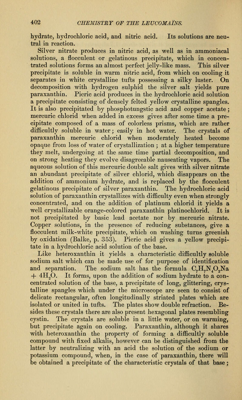 hydrate, hydrochloric acid, and nitric acid. Its solutions are neu- tral in reaction. Silver nitrate produces in nitric acid, as well as in ammoniacal solutions, a flocculent or gelatinous precipitate, which in concen- trated solutions forms an almost perfect jelly-like mass. This silver precipitate is soluble in warm nitric acid, from which on cooling it separates in white crystalline tufts possessing a silky luster. On decomposition with hydrogen sulphid the silver salt yields pure paraxanthin. Picric acid produces in the hydrochloric acid solution a precipitate consisting of densely felted yellow crystalline spangles. It is also precipitated by phosphotungstic acid and copper acetate; mercuric chlorid when added in excess gives after some time a pre- cipitate composed of a mass of colorless prisms, which are rather difficultly soluble in water; easily in hot water. The crystals of paraxanthin mercuric chlorid when moderately heated become opaque from loss of water of crystallization ; at a higher temperature they melt, undergoing at the same time partial decomposition, and on strong heating they evolve disagreeable nauseating vapors. The aqueous solution of this mercuric double salt gives with silver nitrate an abundant precipitate of silver chlorid, which disappears on the addition of ammonium hydrate, and is replaced by the flocculent gelatinous precipitate of silver paraxanthin. The hydrochloric acid solution of paraxanthin crystallizes with difficulty even when strongly concentrated, and on the addition of platinum chlorid it yields a well crystallizable orange-colored paraxanthin platinochlorid. It is not precipitated by basic lead acetate nor by mercuric nitrate. Copper solutions, in the presence of reducing substances, give a flocculent milk-white precipitate, which on washing turns greenish by oxidation (Balke, p. 353). Picric acid gives a yellow precipi- tate in a hydrochloric acid solution of the base. Like heteroxanthin it yields a characteristic difficultly soluble sodium salt which can be made use of for purpose of identification and separation. The sodium salt has the formula C^HyN^OgNa + 4H2O. It forms, upon the addition of sodium hydrate to a con- centrated solution of the base, a precipitate of long, glittering, crys- talline spangles which under the microscope are seen to consist of delicate rectangular, often longitudinally striated plates which are isolated or united in tufts. The plates show double refraction. Be- sides these crystals there are also present hexagonal plates resembling cystin. The crystals are soluble in a little water, or on warming, but precipitate again on cooling. Paraxanthin, although it shares with heteroxanthin the property of forming a difficultly soluble compound with fixed alkalis, however can be distinguished from the latter by neutralizing with an acid the solution of the sodium or potassium compound, when, in the case of paraxanthin, there will be obtained a precipitate of the characteristic crystals of that base;