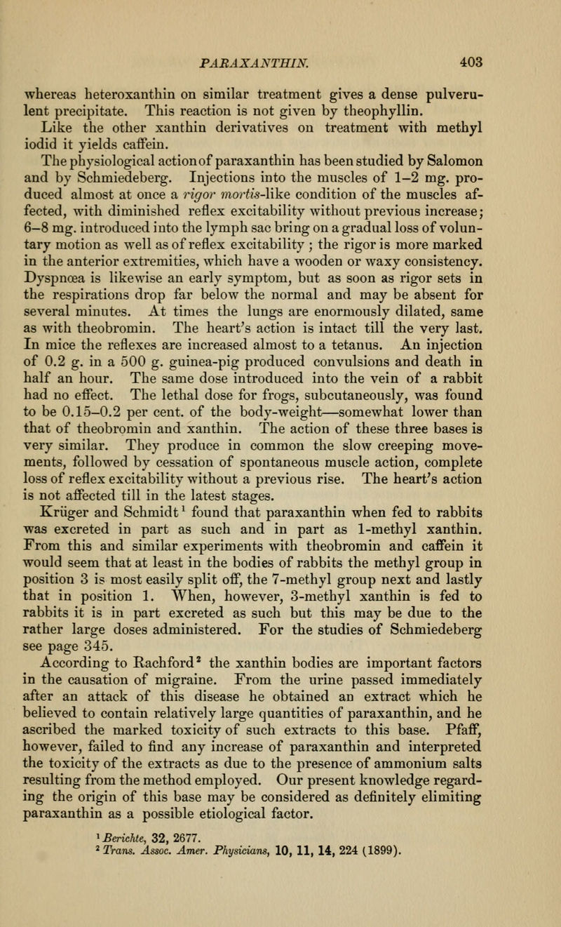 whereas heteroxanthin on similar treatment gives a dense pulveru- lent precipitate. This reaction is not given by theophyllin. Like the other xanthin derivatives on treatment with methyl iodid it yields caffein. The physiological action of paraxanthin has been studied by Salomon and by Schmiedeberg. Injections into the muscles of 1-2 mg. pro- duced almost at once a rigor ??ior^/s-like condition of the muscles af- fected, with diminished reflex excitability without previous increase; 6—8 mg. introduced into the lymph sac bring on a gradual loss of volun- tary motion as well as of reflex excitabilit}^; the rigor is more marked in the anterior extremities, which have a wooden or waxy consistency. Dyspncea is likewise an early symptom, but as soon as rigor sets in the respirations drop far below the normal and may be absent for several minutes. At times the lungs are enormously dilated, same as with theobromin. The heart's action is intact till the very last. In mice the reflexes are increased almost to a tetanus. An injection of 0.2 g. in a 500 g. guinea-pig produced convulsions and death in half an hour. The same dose introduced into the vein of a rabbit had no effect. The lethal dose for frogs, subcutaneously, was found to be 0.15—0.2 per cent, of the body-weight—somewhat lower than that of theobromin and xanthin. The action of these three bases is very similar. They produce in common the slow creeping move- ments, followed by cessation of spontaneous muscle action, complete loss of reflex excitability without a previous rise. The heart's action is not affected till in the latest stages. Kriiger and Schmidt ^ found that paraxanthin when fed to rabbits was excreted in part as such and in part as 1-methyl xanthin. From this and similar experiments with theobromin and caffein it would seem that at least in the bodies of rabbits the methyl group in position 3 is most easily split off, the 7-methyl group next and lastly that in position 1. When, however, 3-methyl xanthin is fed to rabbits it is in part excreted as such but this may be due to the rather large doses administered. For the studies of Schmiedeberg see page 345. According to Rachford* the xanthin bodies are important factors in the causation of migraine. From the urine passed immediately after an attack of this disease he obtained an extract which he believed to contain relatively large quantities of paraxanthin, and he ascribed the marked toxicity of such extracts to this base. Pfaff, however, failed to find any increase of paraxanthin and interpreted the toxicity of the extracts as due to the presence of ammonium salts resulting from the method employed. Our present knowledge regard- ing the origin of this base may be considered as definitely elimiting paraxanthin as a possible etiological factor. ^Berichte, 32, 2677. ^Tram. Assoc. Amer. Physicians, 10, 11, 14, 224 (1899).