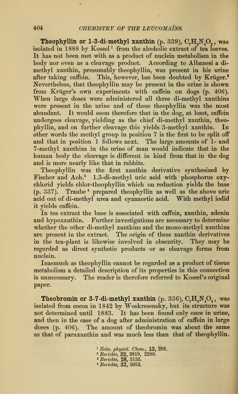 Theophyllin or 1-3-di-methyl xanthin (p. 339), CyHgNp^, was isolated in 1888 by Kossel ^ from the alcoholic extract of tea leaves. It has not been met with as a product of nuclein metabolism in the body nor even as a cleavage product. According to Albanesi a di- methyl xanthin, presumably theophyllin, was present in his urine after taking caflPein. This, however, has been doubted by Kriiger.* Nevertheless, that theophyllin may be present in the urine is shown from Kriiger's own experiments with caffein on dogs (p. 406). When large doses were administered all three di-methyl xanthins were present in the urine and of these theophyllin was the most abundant. It would seem therefore that in the dog, at least, caffein undergoes cleavage, yielding as the chief di-methyl xanthin, theo- phyllin, and on further cleavage this yields 3-methyl xanthin. In other words the methyl group in position 7 is the first to be split off and that in position 1 follows next. The large amounts of 1- and 7-methyl xanthins in the urine of man would indicate that in the human body the cleavage is different in kind from that in the dog and is more nearly like that in rabbits. Theophyllin was the first xanthin derivative synthesized by Fischer and Ach.^ 1.3-di-methyl uric acid with phosphorus oxy- chlorid yields chlor-theophyllin which on reduction yields the base (p. 337). Traube * prepared theophyllin as well as the above uric acid out of di-methyl urea and cyanacetic acid. With methyl iodid it yields caffein. In tea extract the base is associated with caffein, xanthin, adenin and hypoxanthin. Further investigations are necessary to determine whether the other di-methyl xanthins and the mono-methyl xanthins are present in the extract. The origin of these xanthin derivatives in the tea-plant is likewise involved in obscurity. They may be regarded as direct synthetic products or as cleavage forms from nuclein. Inasmuch as theophyllin cannot be regarded as a product of tissue metabolism a detailed description of its properties in this connection is unnecessary. The reader is therefore referred to KosseFs original paper. Theobromin or 3-7-di-methyl xanthin (p. 336), CyHgN^Og, was isolated from cocoa in 1842 by Woskresensky, but its structure was not determined until 1883. It has been found only once in urine, and then in the case of a dog after administration of caffein in large doses (p. 406). The amount of theobromin was about the same as that of paraxanthin and was much less than that of theophyllin. 1 Zeit!i. physiol. Chem., 13, 298. 2 Berichte, 32, 2819, 2280. ^Benchte, 28, 3135. «Berichte, 33, 3052.