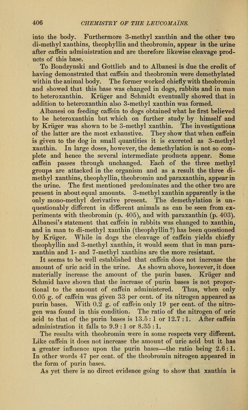 into the body. Furthermore 3-methyl xanthin and the other two di-methyl xanthins, theophyllin and theobromin, appear in the urine after caffein administration and are therefore likewise cleavage prod- ucts of this base. To Bondzynski and Gottlieb and to Albanesi is due the credit of having demonstrated that caffein and theobromin were demethylated within the animal body. The former worked chiefly with theobromin and showed that this base was changed in dogs, rabbits and in man to heteroxanthin. Kriiger and Schmidt eventually showed that in addition to heteroxanthin also 3-methyl xanthin was formed. Albanesi on feeding caffein to dogs obtained what he first believed to be heteroxanthin but which on further study by himself and by Kriiger was shown to be 3-methyl xanthin. The investigations of the latter are the most exhaustive. They show that when caffein is given to the dog in small quantities it is excreted as 3-methyl xanthin. In large doses, however, the demethylation is not so com- plete and hence the several intermediate products appear. Some caffein passes through unchanged. Each of the three methyl groups are attacked in the organism and as a result the three di- methyl xanthins, theophyllin, theobromin and paraxanthin, appear in the urine. The first mentioned predominates and the other two are present in about equal amounts. 3-methyl xanthin apparently is the only mono-methyl derivative present. The demethylation is un- questionably different in different animals as can be seen from ex- periments with theobromin (p. 405), and with paraxanthin (p. 403). Albanesi's statement that caffein in rabbits was changed to xanthin, and in man to di-methyl xanthin (theophyllin ?) has been questioned by Kriiger. While in dogs the cleavage of caffein yields chiefly theophyllin and 3-methyl xanthin, it would seem that in man para- xanthin and 1- and 7-methyl xanthins are the more resistant. It seems to be well established that caffein does not increase the amount of uric acid in the urine. As shown above, however, it does materially increase the amount of the purin bases. Kriiger and Schmid have shown that the increase of purin bases is not propor- tional to the amount of caffein administered. Thus, when only 0.05 g. of caffein was given 33 per cent, of its nitrogen appeared as purin bases. With 0.2 g. of caffein only 19 per cent, of the nitro- gen was found in this condition. The ratio of the nitrogen of uric acid to that of the purin bases is 13.5 : 1 or 12.7 :1. After caffein administration it falls to 9.9 :1 or 8.35 :1. The results with theobromin were in some respects very different. Like caffein it does not increase the amount of uric acid but it has a greater influence upon the purin bases—the ratio being 2.6:1. In other words 47 per cent, of the theobromin nitrogen appeared in the form of purin bases. As yet there is no direct evidence going to show that xanthin is