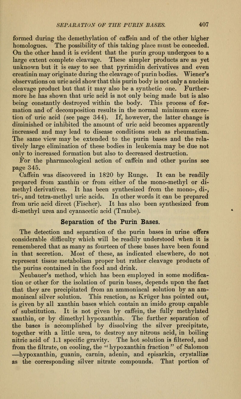 formed during the demethylation of caffein and of the other higher homologues. The possibility of this taking place must be conceded. On the other hand it is evident that the purin group undergoes to a large extent complete cleavage. These simpler products are as yet unknown but it is easy to see that pyrimidin derivatives and even creatinin may originate during the cleavage of purin bodies. Wiener's observations on uric acid show that this purin body is not only a nuclein cleavage product but that it may also be a synthetic one. Further- more he has shown that uric acid is not only being made but is also being constantly destroyed within the body. This process of for- mation and of decomposition results in the normal minimum excre- tion of uric acid (see page 344). If, however, the latter change is diminished or inhibited the amount of uric acid becomes apparently increased and may lead to disease conditions such as rheumatism. The same view may be extended to the purin bases and the rela- tively large elimination of these bodies in leukemia may be due not only to increased formation but also to decreased destruction. For the pharmacological action of caffein and other purins see page 345. Caffein was discovered in 1820 by Runge. It can be readily prepared from xanthin or from either of the mono-methyl or di- methyl derivatives. It has been synthesized from the mono-, di-, tri-, and tetra-methyl uric acids. In other words it can be prepared from uric acid direct (Fischer). It has also been synthesized from di-methyl urea and cyanacetic acid (Traube). Separation of the Purin Bases. The detection and separation of the purin bases in urine offers considerable difficulty which will be readily understood when it is remembered that as many as fourteen of these bases have been found in that secretion. Most of these, as indicated elsewhere, do not represent tissue metabolism proper but rather cleavage products of the purins contained in the food and drink. Neubauer's method, which has been employed in some modifica- tion or other for the isolation of purin bases, depends upon the fact that they are precipitated from an ammoniacal solution by an am- moniacal silver solution. This reaction, as Kriiger has pointed out, is given by all xanthin bases which contain an imido group capable of substitution. It is not given by caffein, the fully methylated xanthin, or by dimethyl hypoxanthin. The further separation of the bases is accomplished by dissolving the silver precipitate, together with a little urea, to destroy any nitrous acid, in boiling nitric acid of 1.1 specific gravity. The hot solution is filtered, and from the filtrate, on cooling, the  hypoxanthin fraction  of Salomon —hypoxanthin, guanin, carnin, adenin, and episarkin, crystallize as the corresponding silver nitrate compounds. That portion of
