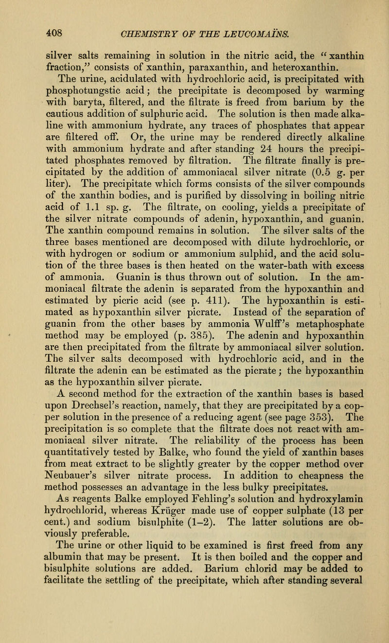 silver salts remaining in solution in the nitric acid, the  xanthin fraction/' consists of xanthin, paraxanthin, and heteroxanthin. The urine, acidulated with hydrochloric acid, is precipitated with phosphotungstic acid; the precipitate is decomposed by warming with baryta, filtered, and the filtrate is freed from barium by the cautious addition of sulphuric acid. The solution is then made alka- line with ammonium hydrate, any traces of phosphates that appear are filtered off. Or, the urine may be rendered directly alkaline with ammonium hydrate and after standing 24 hours the precipi- tated phosphates removed by filtration. The filtrate finally is pre- cipitated by the addition of ammoniacal silver nitrate (0.5 g. per liter). The precipitate which forms consists of the silver compounds of the xanthin bodies, and is purified by dissolving in boiling nitric acid of 1.1 sp. g. The filtrate, on cooling, yields a precipitate of the silver nitrate compounds of adenin, hypoxanthin, and guanin. The xanthin compound remains in solution. The silver salts of the three bases mentioned are decomposed with dilute hydrochloric, or with hydrogen or sodium or ammonium sulphid, and the acid solu- tion of the three bases is then heated on the water-bath with excess of ammonia. Guanin is thus thrown out of solution. In the am- moniacal filtrate the adenin is separated from the hypoxanthin and estimated by picric acid (see p. 411). The hypoxanthin is esti- mated as hypoxanthin silver picrate. Instead of the separation of guanin from the other bases by ammonia Wulff's metaphosphate method may be employed (p. 385). The adenin and hypoxanthin are then precipitated from the filtrate by ammoniacal silver solution. The silver salts decomposed with hydrochloric acid, and in the filtrate the adenin can be estimated as the picrate; the hypoxanthin as the hypoxanthin silver picrate. A second method for the extraction of the xanthin bases is based upon Drechsel's reaction, namely, that they are precipitated by a cop- per solution in the presence of a reducing agent (see page 353). The precipitation is so complete that the filtrate does not react with am- moniacal silver nitrate. The reliability of the process has been quantitatively tested by Balke, who found the yield of xanthin bases from meat extract to be slightly greater by the copper method over Neubauer's silver nitrate process. In addition to cheapness the method possesses an advantage in the less bulky precipitates. As reagents Balke employed Fehling's solution and hydroxylarain hydrochlorid, whereas Kriiger made use of copper sulphate (13 per cent.) and sodium bisulphite (1-2). The latter solutions are ob- viously preferable. The urine or other liquid to be examined is first freed from any albumin that may be present. It is then boiled and the copper and bisulphite solutions are added. Barium chlorid may be added to facilitate the settling of the precipitate, which after standing several