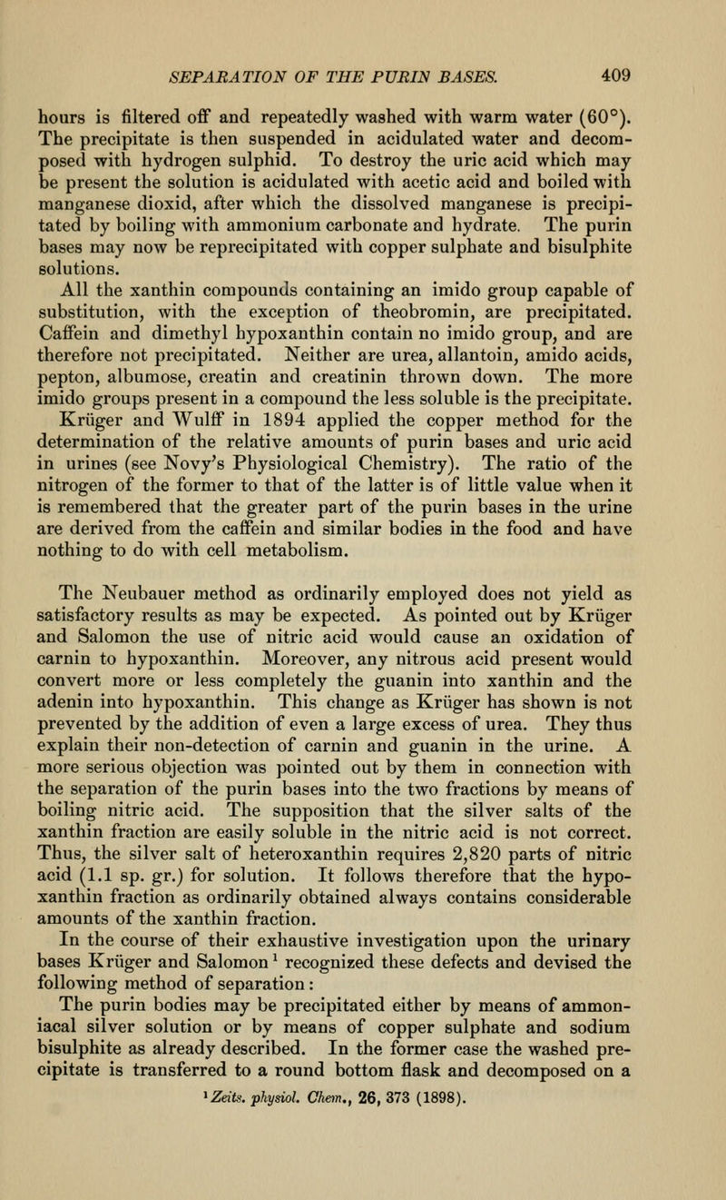 hours is filtered off and repeatedly washed with warm water (60°). The precipitate is then suspended in acidulated water and decom- posed with hydrogen sulphid. To destroy the uric acid which may be present the solution is acidulated with acetic acid and boiled with manganese dioxid, after which the dissolved manganese is precipi- tated by boiling with ammonium carbonate and hydrate. The purin bases may now be reprecipitated with copper sulphate and bisulphite solutions. All the xanthin compounds containing an imido group capable of substitution, with the exception of theobromin, are precipitated. Caffein and dimethyl hypoxanthin contain no imido group, and are therefore not precipitated. Neither are urea, allantoin, amido acids, pepton, albumose, creatin and creatinin thrown down. The more imido groups present in a compound the less soluble is the precipitate. Kriiger and Wulff in 1894 applied the copper method for the determination of the relative amounts of purin bases and uric acid in urines (see Novy's Physiological Chemistry). The ratio of the nitrogen of the former to that of the latter is of little value when it is remembered that the greater part of the purin bases in the urine are derived from the caffein and similar bodies in the food and have nothing to do with cell metabolism. The Neubauer method as ordinarily employed does not yield as satisfactory results as may be expected. As pointed out by Kriiger and Salomon the use of nitric acid would cause an oxidation of carnin to hypoxanthin. Moreover, any nitrous acid present would convert more or less completely the guanin into xanthin and the adenin into hypoxanthin. This change as Kriiger has shown is not prevented by the addition of even a large excess of urea. They thus explain their non-detection of carnin and guanin in the urine. A more serious objection was pointed out by them in connection with the separation of the purin bases into the two fractions by means of boiling nitric acid. The supposition that the silver salts of the xanthin fraction are easily soluble in the nitric acid is not correct. Thus, the silver salt of heteroxanthin requires 2,820 parts of nitric acid (1.1 sp. gr.) for solution. It follows therefore that the hypo- xanthin fraction as ordinarily obtained always contains considerable amounts of the xanthin fraction. In the course of their exhaustive investigation upon the urinary bases Kriiger and Salomon ^ recognized these defects and devised the following method of separation: The purin bodies may be precipitated either by means of ammon- iacal silver solution or by means of copper sulphate and sodium bisulphite as already described. In the former case the washed pre- cipitate is transferred to a round bottom flask and decomposed on a ^Zdts. physiol. Chein,, 26, 373 (1898).
