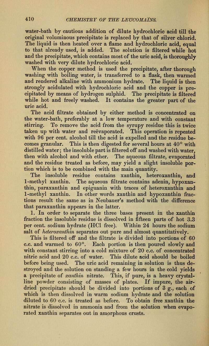 water-bath by cautious addition of dilute hydrochloric acid till the original voluminous precipitate is replaced by that of silver chlorid. The liquid is then heated over a flame and hydrochloric acid, equal to that already used, is added. The solution is filtered while hot and the precipitate, which contains most of the uric acid, is thoroughly washed with very dilute hydrochloric acid. When the copper method is used the precipitate, after thorough washing with boiling water, is transferred to a flask, then warmed and rendered alkaline with ammonium hydrate. The liquid is then strongly acidulated with hydrochloric acid and the copper is pre- cipitated by means of hydrogen sulphid. The precipitate is filtered while hot and freely washed. It contains the greater part of the uric acid. The acid filtrate obtained by either method is concentrated on the water-bath, preferably at a low temperature and with constant stirring. To remove the acid from the syrupy residue this is twice taken up with water and reevaporated. This operation is repeated with 96 per cent, alcohol till the acid is expelled and the residue be- comes granular. This is then digested for several hours at 40° with distilled water; the insoluble part is filtered off and washed with water, then with alcohol and with ether. The aqueous filtrate, evaporated and the residue treated as before, may yield a slight insoluble por- tion which is to be combined with the main quantity. The insoluble residue contains xanthin, heteroxanthin, and 1-methyl xanthin. The aqueous filtrate contains adenin, hypoxan- thin, paraxanthin and epiguanin with traces of heteroxanthin and 1-methyl xanthin. In other words xanthin and hypoxanthin frac- tions result the same as in Neubauer's method with the difference that paraxanthin appears in the latter. 1. In order to separate the three bases present in the xanthin fraction the insoluble residue is dissolved in fifteen parts of hot 3.3 per cent, sodium hydrate (HCl free). Within 24 hours the sodium salt of heteroxanthin separates out pure and almost quantitatively. This is filtered off and the filtrate is divided into portions of 60 c.c. and warmed to 60°. Each portion is then poured slowly and with constant stirring into a cold mixture of 20 c.c. of concentrated nitric acid and 20 c.c. of water. This dilute acid should be boiled before being used. The uric acid remaining in solution is thus de- stroyed and the solution on standing a few hours in the cold yields a precipitate of xanthin nitrate. This, if pure, is a heavy crystal- line powder consisting of masses of plates. If impure, the air- dried precipitate should be divided into portions of 3 g., each of which is then dissolved in warm sodium hydrate and the solution diluted to 60 c.c. is treated as before. To obtain free xanthin the nitrate is dissolved in ammonia and from the solution when evapo- rated xanthin separates out in amorphous crusts.