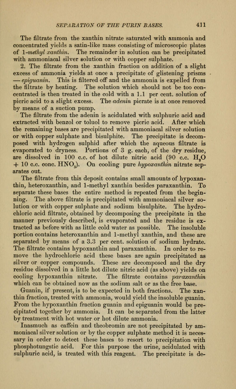 The filtrate from the xanthin nitrate saturated with ammonia and concentrated yields a satin-like mass consisting of microscopic plates of \~methyl xanthin. The remainder in solution can be precipitated with ammoniacal silver solution or with copper sulphate. 2. The filtrate from the xanthin fraction on addition of a slight excess of ammonia yields at once a precipitate of glistening prisms — epiguanin. This is filtered off and the ammonia is expelled from the filtrate by heating. The solution which should not be too con- centrated is then treated in the cold with a 1.1 per cent, solution of picric acid to a slight excess. The adenin picrate is at once removed by means of a suction pump. The filtrate from the adenin is acidulated with sulphuric acid and extracted with benzol or toluol to remove picric acid. After which the remaining bases are precipitated with ammoniacal silver solution or with copper sulphate and bisulphite. The precipitate is decom- posed with hydrogen sulphid after which the aqueous filtrate is evaporated to dryness. Portions of 3 g. each, of the dry residue, are dissolved in 100 c.c. of hot dilute nitric acid (90 c.c. H^O -j- 10 c.c. cone. HNO3). On cooling pure hypoxanthin nitrate sep- arates out. The filtrate from this deposit contains small amounts of hypoxan- thin, heteroxanthin, and 1-methyl xanthin besides paraxanthin. To separate these bases the entire method is repeated from the begin- ning. The above filtrate is precipitated with ammoniacal silver so- lution or with copper sulphate and sodium bisulphite. The hydro- chloric acid filtrate, obtained by decomposing the precipitate in the manner previously described, is evaporated and the residue is ex- tracted as before with as little cold water as possible. The insoluble portion contains heteroxanthin and 1-methyl xanthin, and these are separated by means of a 3.3 per cent, solution of sodium hydrate. The filtrate contains hypoxanthin and paraxanthin. In order to re- move the hydrochloric acid these bases are again precipitated as silver or copper compounds. These are decomposed and the dry residue dissolved in a little hot dilute nitric acid (as above) yields on cooling hypoxanthin nitrate. The filtrate contains paraxanthin which can be obtained now as the sodium salt or as the free base. Guanin, if present, is to be expected in both fractions. The xan- thin fraction, treated with ammonia, would yield the insoluble guanin. From the hypoxanthin fraction guanin and epiguanin would be pre- cipitated together by ammonia. It can be separated from the latter by treatment with hot water or hot dilute ammonia. Inasmuch as caffein and theobromin are not precipitated by am- moniacal silver solution or by the copper sulphate method it is neces- sary in order to detect these bases to resort to precipitation with phosphotungstic acid. For this purpose the urine, acidulated with sulphuric acid, is treated with this reagent. The precipitate is de-
