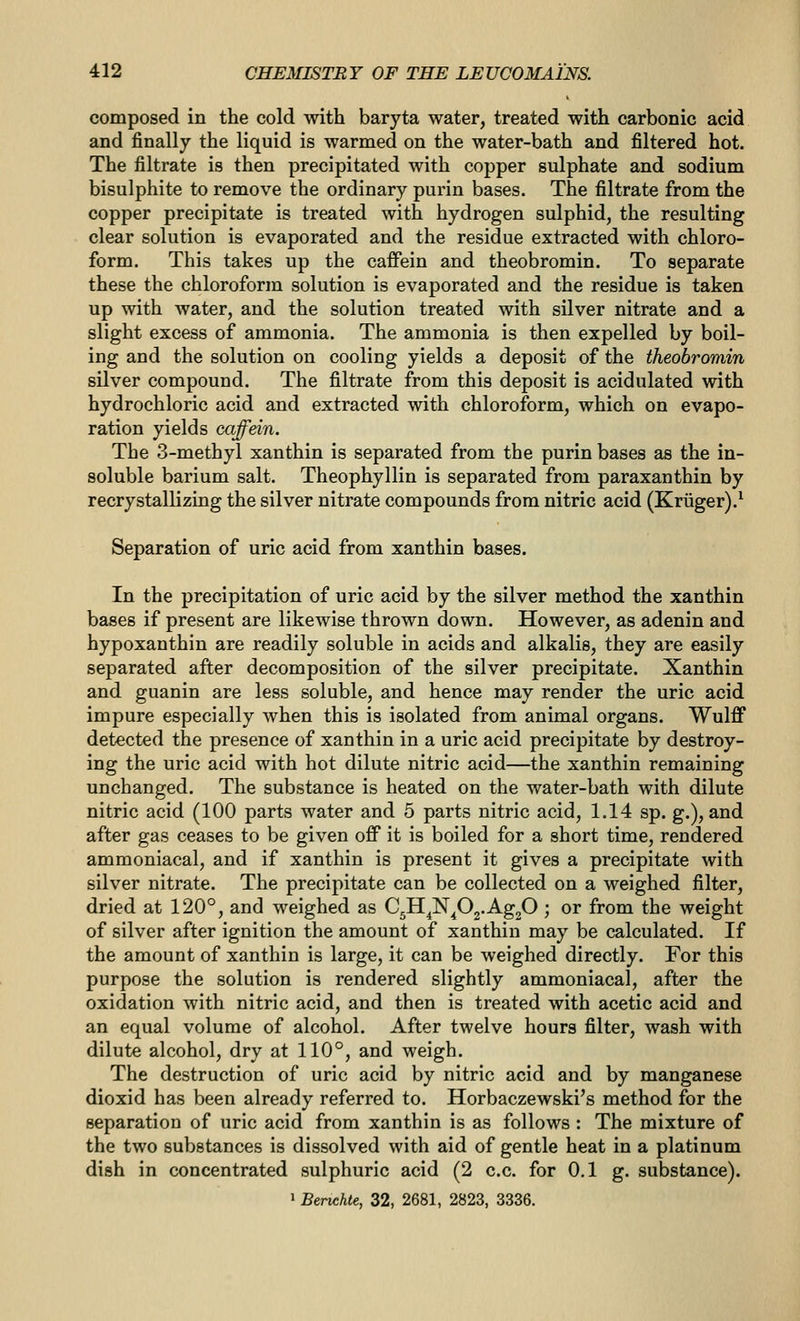 composed in the cold with baryta water, treated with carbonic acid and finally the liquid is warmed on the water-bath and filtered hot. The filtrate is then precipitated with copper sulphate and sodium bisulphite to remove the ordinary purin bases. The filtrate from the copper precipitate is treated with hydrogen sulphid, the resulting clear solution is evaporated and the residue extracted with chloro- form. This takes up the caffein and theobromin. To separate these the chloroform solution is evaporated and the residue is taken up with water, and the solution treated with silver nitrate and a slight excess of ammonia. The ammonia is then expelled by boil- ing and the solution on cooling yields a deposit of the theobromin silver compound. The filtrate from this deposit is acidulated with hydrochloric acid and extracted with chloroform, which on evapo- ration yields caffein. The 3-methyl xanthin is separated from the purin bases as the in- soluble barium salt. Theophyllin is separated from paraxanthin by recrystallizLng the silver nitrate compounds from nitric acid (Kriiger).^ Separation of uric acid from xanthin bases. In the precipitation of uric acid by the silver method the xanthin bases if present are likewise thrown down. However, as adenin and hypoxanthin are readily soluble in acids and alkalis, they are easily separated after decomposition of the silver precipitate. Xanthin and guanin are less soluble, and hence may render the uric acid impure especially when this is isolated from animal organs. Wulff detected the presence of xanthin in a uric acid precipitate by destroy- ing the uric acid with hot dilute nitric acid—the xanthin remaining unchanged. The substance is heated on the water-bath with dilute nitric acid (100 parts water and 5 parts nitric acid, 1.14 sp. g.), and after gas ceases to be given off it is boiled for a short time, rendered ammoniacal, and if xanthin is present it gives a precipitate with silver nitrate. The precipitate can be collected on a weighed filter, dried at 120°, and weighed as C^H^N^Og-AgjO ; or from the weight of silver after ignition the amount of xanthin may be calculated. If the amount of xanthin is large, it can be weighed directly. For this purpose the solution is rendered slightly ammoniacal, after the oxidation with nitric acid, and then is treated with acetic acid and an equal volume of alcohol. After twelve hours filter, wash with dilute alcohol, dry at 110°, and weigh. The destruction of uric acid by nitric acid and by manganese dioxid has been already referred to. Horbaczewski's method for the separation of uric acid from xanthin is as follows : The mixture of the two substances is dissolved with aid of gentle heat in a platinum dish in concentrated sulphuric acid (2 c.c. for 0.1 g. substance). > Benchte, 32, 2681, 2823, 3336.