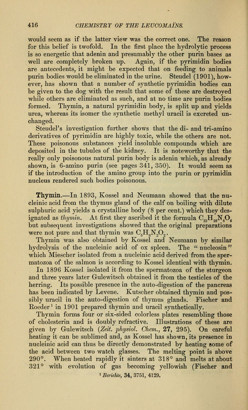 would seem as if the latter view was the correct one. The reason for this belief is twofold. In the first place the hydrolytic process is so energetic that adenin and presumably the other purin bases as well are completely broken up. Again, if the pyrimidin bodies are antecedents, it might be expected that on feeding to animals purin bodies would be eliminated in the urine. Steudel (1901), how- ever, has shown that a number of synthetic pyrimidin bodies can be given to the dog with the result that some of these are destroyed while others are eliminated as such, and at no time are purin bodies formed. Thymin, a natural pyrimidin body, is split up and yields urea, whereas its isomer the synthetic methyl uracil is excreted un- changed. Steudel's investigation further shows that the di- and tri-amino derivatives of pyrimidin are highly toxic, while the others are not. These poisonous substances yield insoluble compounds which are deposited in the tubules of the kidney. It is noteworthy that the really only poisonous natural purin body is adenin which, as already shown, is 6-amino purin (see pages 341, 350). It would seem as if the introduction of the amino group into the purin or pyrimidin nucleus rendered such bodies poisonous. Thymin.—In 1893, Kossel and Neumann showed that the nu- cleinic acid from the thymus gland of the calf on boiling with dilute sulphuric acid yields a crystalline body (8 per cent.) which they des- ignated as thymin. At first they ascribed it the formula CggHjgNgOg but subsequent investigations showed that the original preparations were not pure and that thymin was Q^^f)^. Thymin was also obtained by Kossel and Neumann by similar hydrolysis of the nucleinic acid of ox spleen. The  nucleosin which Miescher isolated from a nucleinic acid derived from the sper- matozoa of the salmon is according to Kossel identical with thymin. In 1896 Kossel isolated it from the spermatozoa of the sturgeon and three years later Gulewitsch obtained it from the testicles of the herring. Its possible presence in the auto-digestion of the pancreas has been indicated by Levene. Kutscher obtained thymin and pos- sibly uracil in the auto-digestion of thymus glands. Fischer and Roeder^ in 1901 prepared thymin and uracil synthetically. Thymin forms four or six-sided colorless plates resembling those of cholesterin and is doubly refractive. Illustrations of these are given by Gulewitsch {Zeit. physiol. Chem., 27, 295). On careful heating it can be sublimed and, as Kossel has shown, its presence in nucleinic acid can thus be directly demonstrated by heating some of the acid between two watch glasses. The melting point is above 290°. When heated rapidly it sinters at 318° and melts at about 321° with evolution of gas becoming yellowish (Fischer and ^Berichte, 34, 3751, 4129.