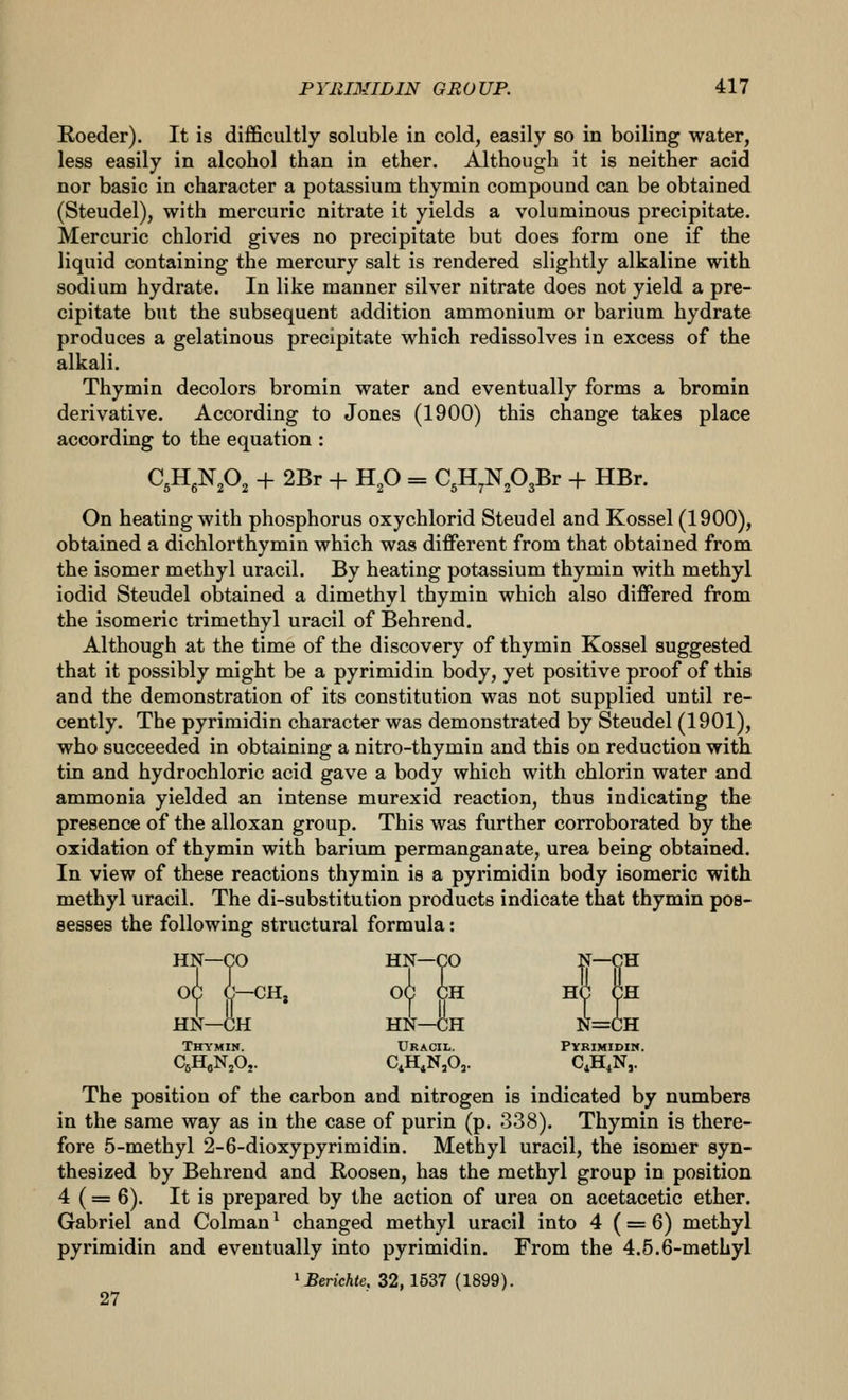 Roeder). It is difficultly soluble in cold, easily so in boiling water, less easily in alcohol than in ether. Although it is neither acid nor basic in character a potassium thymin compound can be obtained (Steudel), with mercuric nitrate it yields a voluminous precipitate. Mercuric chlorid gives no precipitate but does form one if the liquid containing the mercury salt is rendered slightly alkaline with sodium hydrate. In like manner silver nitrate does not yield a pre- cipitate but the subsequent addition ammonium or barium hydrate produces a gelatinous precipitate which redissolves in excess of the alkali. Thymin decolors bromin water and eventually forms a bromin derivative. According to Jones (1900) this change takes place according to the equation : CgHgNPj + 2Br + Hp = C^H^N^OgBr + HBr. On heating with phosphorus oxychlorid Steudel and Kossel (1900), obtained a dichlorthymin which was different from that obtained from the isomer methyl uracil. By heating potassium thymin with methyl iodid Steudel obtained a dimethyl thymin which also differed from the isomeric trimethyl uracil of Behrend. Although at the time of the discovery of thymin Kossel suggested that it possibly might be a pyrimidin body, yet positive proof of this and the demonstration of its constitution was not supplied until re- cently. The pyrimidin character was demonstrated by Steudel (1901), who succeeded in obtaining a nitro-thymin and this on reduction with tin and hydrochloric acid gave a body which with chlorin water and ammonia yielded an intense murexid reaction, thus indicating the presence of the alloxan group. This was further corroborated by the oxidation of thymin with barium permanganate, urea being obtained. In view of these reactions thymin is a pyrimidin body isomeric with methyl uracil. The di-substitution products indicate that thymin pos- sesses the following structural formula: HN—CO HN—CO -tf~9^ OC C—CH, OC CH HC CH HN—CH HN—CH N=CH Thymin. Uracil. Pvrimidiw. CjH„N,Oj. C,H,N,0,. C,H,N,. The position of the carbon and nitrogen is indicated by numbers in the same way as in the case of purin (p. 338). Thymin is there- fore 5-methyl 2-6-dioxypyrimidin. Methyl uracil, the isomer syn- thesized by Behrend and Roosen, has the methyl group in position 4 (= 6). It is prepared by the action of urea on acetacetic ether. Gabriel and Colman ^ changed methyl uracil into 4 (= 6) methyl pyrimidin and eventually into pyrimidin. From the 4.5.6-metLyl ^Berichte. 32,1537 (1899). 27