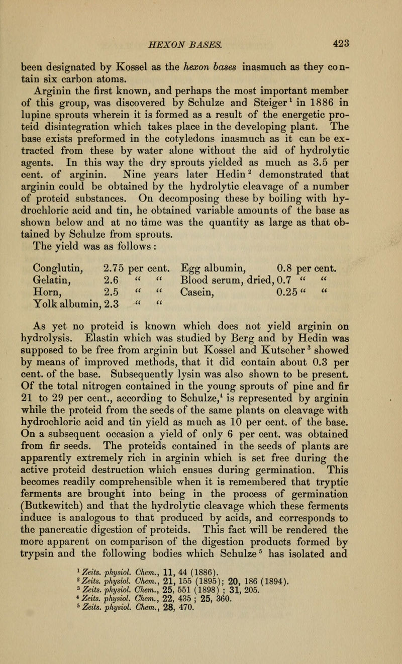 been designated by Kossel as the hexon bases inasmuch as they con- tain six carbon atoms. Arginin the first known, and perhaps the most important member of this group, was discovered by Schulze and Steiger^ in 1886 in lupine sprouts wherein it is formed as a result of the energetic pro- teid disintegration which takes place in the developing plant. The base exists preformed in the cotyledons inasmuch as it can be ex- tracted from these by water alone without the aid of hydrolytic agents. In this way the dry sprouts yielded as much as 3.5 per cent, of arginin. Nine years later Hedin^ demonstrated that arginin could be obtained by the hydrolytic cleavage of a number of proteid substances. On decomposing these by boiling with hy- drochloric acid and tin, he obtained variable amounts of the base as shown below and at no time was the quantity as large as that ob- tained by Schulze from sprouts. The yield was as follows : Conglutin, 2.75 per cent. Egg albumin, 0.8 per cent. Gelatin, 2.6   Blood serum, dried, 0.7   Horn, 2.5   Casein, 0.25  Yolk albumin, 2.3   As yet no proteid is known which does not yield arginin on hydrolysis. Elastin which was studied by Berg and by Hedin was supposed to be free from arginin but Kossel and Kutscher ^ showed by means of improved methods, that it did contain about 0.3 per cent, of the base. Subsequently lysin was also shown to be present. Of the total nitrogen contained in the young sprouts of pine and fir 21 to 29 per cent., according to Schulze,^ is represented by arginin while the proteid from the seeds of the same plants on cleavage with hydrochloric acid and tin yield as much as 10 per cent, of the base. On a subsequent occasion a yield of only 6 per cent, was obtained from fir seeds. The proteids contained in the seeds of plants are apparently extremely rich in arginin which is set free during the active proteid destruction which ensues during germination. This becomes readily comprehensible when it is remembered that tryptic ferments are brought into being in the process of germination (Butkewitch) and that the hydrolytic cleavage which these ferments induce is analogous to that produced by acids, and corresponds to the pancreatic digestion of proteids. This fact will be rendered the more apparent on comparison of the digestion products formed by trypsin and the following bodies which Schulze ^ has isolated and ^Zeits. physiol. Chem., 11, 44 (1886). ^Zeits. physiol. Chem., 21, 155 (1895); 20, 186 (1894). ^Zeits. physiol. Chem., 25, 551 (1898) ; 31, 205. *Zeits. physiol. Chem., 22, 435 ; 25, 360.