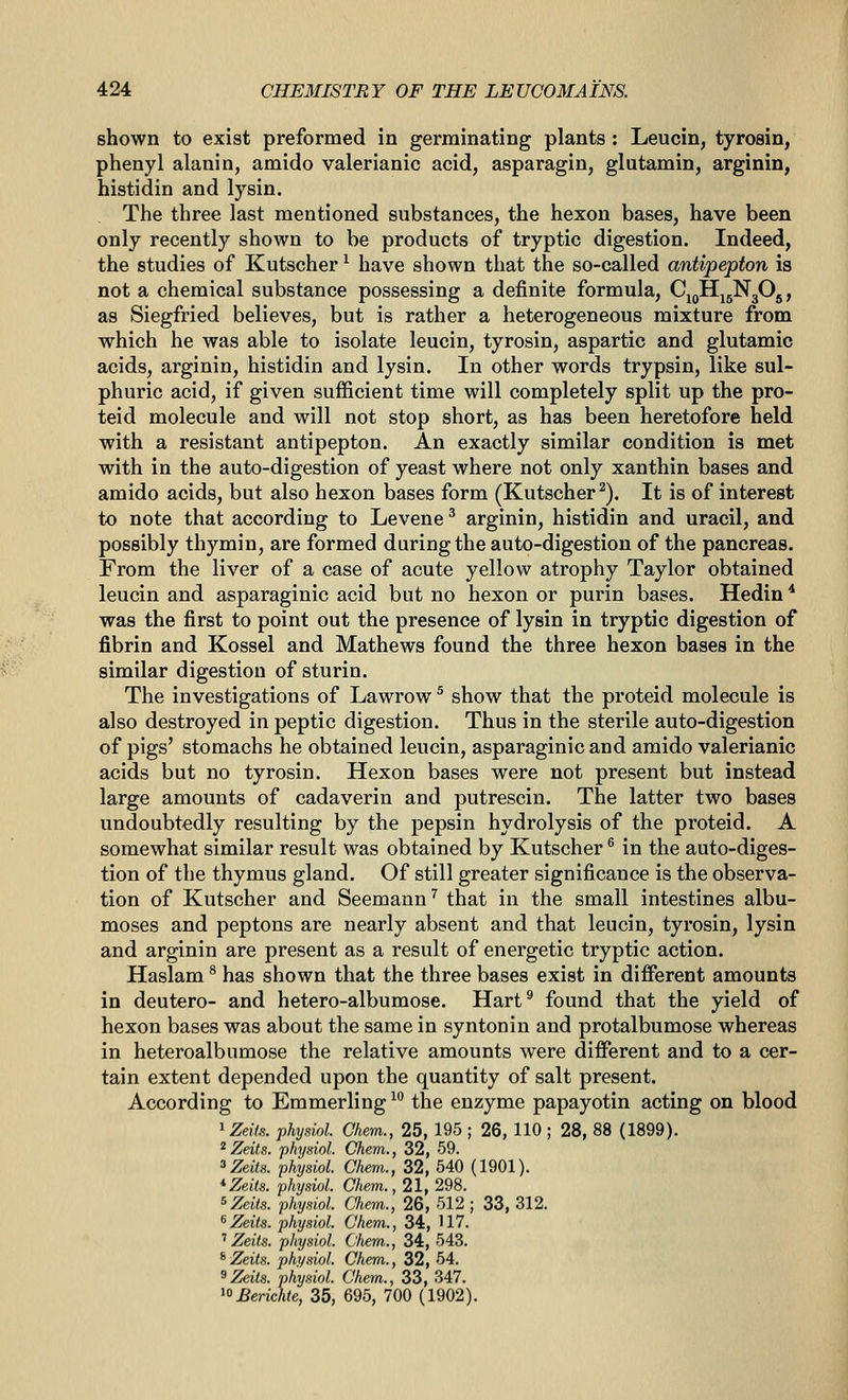 shown to exist preformed in germinating plants : Leucin, tyrosin, phenyl alanin, amido valerianic acid, asparagin, glutamin, arginin, histidin and lysin. The three last mentioned substances, the hexon bases, have been only recently shown to be products of tryptic digestion. Indeed, the studies of Kutscher ^ have shown that the so-called antipepton is not a chemical substance possessing a definite formula, Cj^H^gNgOj, as Siegfried believes, but is rather a heterogeneous mixture from which he was able to isolate leucin, tyrosin, aspartic and glutamic acids, arginin, histidin and lysin. In other words trypsin, like sul- phuric acid, if given sufficient time will completely split up the pro- teid molecule and will not stop short, as has been heretofore held with a resistant antipepton. An exactly similar condition is met with in the auto-digestion of yeast where not only xanthin bases and amido acids, but also hexon bases form (Kutscher^). It is of interest to note that according to Levene ^ arginin, histidin and uracil, and possibly thymin, are formed during the auto-digestion of the pancreas. From the liver of a case of acute yellow atrophy Taylor obtained leucin and asparaginic acid but no hexon or purin bases. Hedin * was the first to point out the presence of lysin in tryptic digestion of fibrin and Kossel and Mathews found the three hexon bases in the similar digestion of sturin. The investigations of Lawrow ^ show that the proteid molecule is also destroyed in peptic digestion. Thus in the sterile auto-digestion of pigs' stomachs he obtained leucin, asparaginic and amido valerianic acids but no tyrosin. Hexon bases were not present but instead large amounts of cadaverin and putrescin. The latter two bases undoubtedly resulting by the pepsin hydrolysis of the proteid. A somewhat similar result was obtained by Kutscher ^ in the auto-diges- tion of the thymus gland. Of still greater significance is the observa- tion of Kutscher and Seemann'' that in the small intestines albu- moses and peptons are nearly absent and that leucin, tyrosin, lysin and arginin are present as a result of energetic tryptic action. Haslam ^ has shown that the three bases exist in different amounts in deutero- and hetero-albumose. Hart^ found that the yield of hexon bases was about the same in syntonin and protalbumose whereas in heteroalbumose the relative amounts were different and to a cer- tain extent depended upon the quantity of salt present. According to Emmerling ^° the enzyme papayotin acting on blood ^Zeils. physid. Chem., 25, 195 ; 26, 110 ; 28, 88 (1899). ^ Zeits. physiol. Chem., 32, 59. ^Zeits. physiol. Chem., 32, 540 (1901). *Zeiis. phydol. Chem., 21, 298. s^eite. phydol. Chem., 26, 512 ; 33, 312. ^Zeits. physiol. Chem., 34, 117. '' Zeits. physiol. Chem., 34, 543. ^Zeits. physiol. Chem., 32, 54. ^Zeits. physiol. Chem., 33, 347. ^°Berichte, 35, 695, 700 (1902).