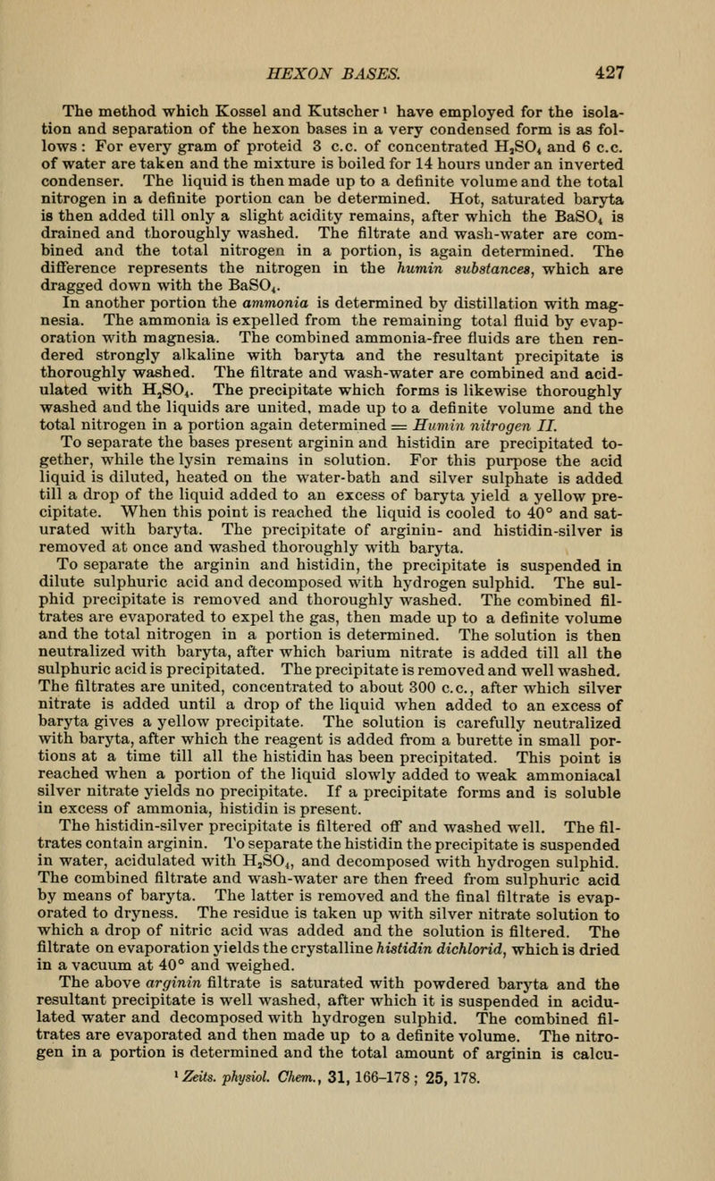 The method which Kossel and Kutscher > have employed for the isola- tion and separation of the hexon bases in a very condensed form is as fol- lows : For every gram of proteid 3 c.c. of concentrated H,S04 and 6 c.c. of water are taken and the mixture is boiled for 14 hours under an inverted condenser. The liquid is then made up to a definite volume and the total nitrogen in a definite portion can be determined. Hot, saturated baryta is then added till only a slight acidity remains, after which the BaSO^ is drained and thoroughly washed. The filtrate and wash-water are com- bined and the total nitrogen in a portion, is again determined. The difference represents the nitrogen in the humin substances, which are dragged down with the BaSOi. In another portion the ammonia is determined by distillation with mag- nesia. The ammonia is expelled from the remaining total fluid by evap- oration with magnesia. The combined ammonia-free fluids are then ren- dered strongly alkaline with baryta and the resultant precipitate is thoroughly washed. The filtrate and wash-water are combined and acid- ulated with HjSO^. The precipitate which forms is likewise thoroughly washed and the liquids are united, made up to a definite volume and the total nitrogen in a portion again determined = Humin nitrogen II. To separate the bases present arginin and histidin are precipitated to- gether, while the lysin remains in solution. For this purpose the acid liquid is diluted, heated on the water-bath and silver sulphate is added till a drop of the liquid added to an excess of baryta yield a yellow pre- cipitate. When this point is reached the liquid is cooled to 40° and sat- urated with baryta. The precipitate of arginin- and histidin-silver is removed at once and washed thoroughly with baryta. To separate the arginin and histidin, the precipitate is suspended in dilute sulphuric acid and decomposed with hydrogen sulphid. The sul- phid precipitate is removed and thoroughly washed. The combined fil- trates are evaporated to expel the gas, then made up to a definite volume and the total nitrogen in a portion is determined. The solution is then neutralized with baryta, after which barium nitrate is added till all the sulphuric acid is precipitated. The precipitate is removed and well washed. The filtrates are united, concentrated to about 300 c.c, after which silver nitrate is added until a drop of the liquid when added to an excess of baryta gives a yellow precipitate. The solution is carefully neutralized with baryta, after which the reagent is added from a burette in small por- tions at a time till all the histidin has been precipitated. This point is reached when a portion of the liquid slowly added to weak ammoniacal silver nitrate yields no precipitate. If a precipitate forms and is soluble in excess of ammonia, histidin is present. The histidin-silver precipitate is filtered off and washed well. The fil- trates contain arginin. To separate the histidin the precipitate is suspended in water, acidulated with HjS04, and decomposed with hydrogen sulphid. The combined filtrate and wash-water are then freed from sulphuric acid by means of baryta. The latter is removed and the final filtrate is evap- orated to dryness. The residue is taken up with silver nitrate solution to which a drop of nitric acid was added and the solution is filtered. The filtrate on evaporation yields the crystalline histidin dichlorid, which is dried in a vacuum at 40° and weighed. The above arginin filtrate is saturated with powdered baryta and the resultant precipitate is well washed, after which it is suspended in acidu- lated water and decomposed with hydrogen sulphid. The combined fil- trates are evaporated and then made up to a definite volume. The nitro- gen in a portion is determined and the total amount of arginin is calcu-
