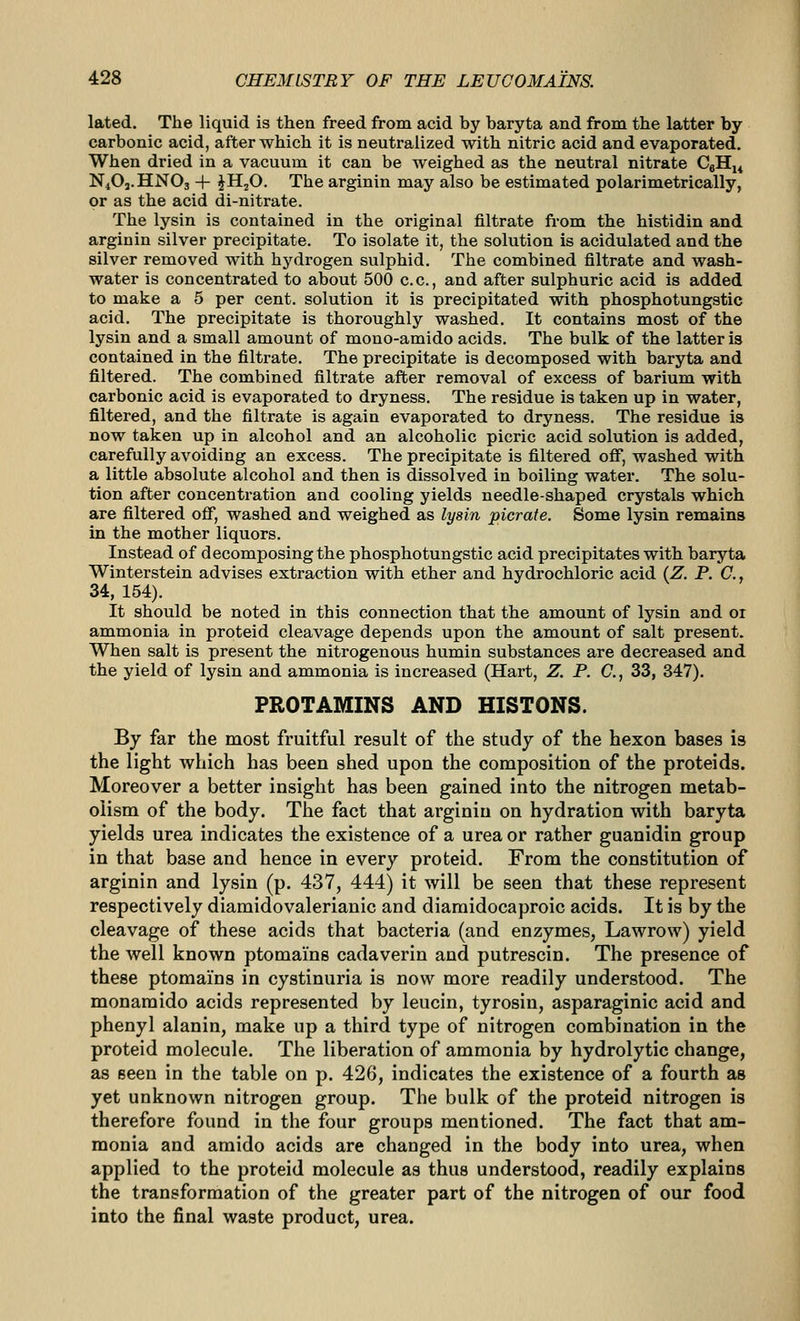 lated. The liquid is then freed from acid by baryta and from the latter by carbonic acid, after which it is neutralized with nitric acid and evaporated. When dried in a vacuum it can be weighed as the neutral nitrate CgHj^ N4O3.HNO3 + JH2O. The arginin may also be estimated polarimetrically, or as the acid di-nitrate. The lysin is contained in the original filtrate from the histidin and arginin silver precipitate. To isolate it, the solution is acidulated and the silver removed with hydrogen sulphid. The combined filtrate and wash- water is concentrated to about 500 c.c, and after sulphuric acid is added to make a 5 per cent, solution it is precipitated with phosphotungstic acid. The precipitate is thoroughly washed. It contains most of the lysin and a small amount of mono-amido acids. The bulk of the latter is contained in the filtrate. The precipitate is decomposed with baryta and filtered. The combined filtrate after removal of excess of barium with carbonic acid is evaporated to dryness. The residue is taken up in water, filtered, and the filtrate is again evaporated to dryness. The residue is now taken up in alcohol and an alcoholic picric acid solution is added, carefully avoiding an excess. The precipitate is filtered off, washed with a little absolute alcohol and then is dissolved in boiling water. The solu- tion after concentration and cooling yields needle-shaped crystals which are filtered ofif, washed and weighed as lysin picrate. Some lysin remains in the mother liquors. Instead of decomposing the phosphotungstic acid precipitates witb baryta Winterstein advises extraction with ether and hydrochloric acid {Z. P. C., 34, 154). It should be noted in this connection that the amount of lysin and or ammonia in proteid cleavage depends upon the amount of salt present. When salt is present the nitrogenous humin substances are decreased and the yield of lysin and ammonia is increased (Hart, Z. P. C, 33, 347). PROTAMINS AND HISTONS. By far the most fruitful result of the study of the hexon bases is the light which has been shed upon the composition of the proteids. Moreover a better insight has been gained into the nitrogen metab- olism of the body. The fact that arginin on hydration with baryta yields urea indicates the existence of a urea or rather guanidin group in that base and hence in every proteid. From the constitution of arginin and lysin (p. 437, 444) it will be seen that these represent respectively diamidovalerianic and diaraidocaproic acids. It is by the cleavage of these acids that bacteria (and enzymes, Lawrow) yield the well known ptomains cadaverin and putrescin. The presence of these ptomains in cystinuria is now more readily understood. The monamido acids represented by leucin, tyrosin, asparaginic acid and phenyl alanin, make up a third type of nitrogen combination in the proteid molecule. The liberation of ammonia by hydrolytic change, as seen in the table on p. 426, indicates the existence of a fourth as yet unknown nitrogen group. The bulk of the proteid nitrogen is therefore found in the four groups mentioned. The fact that am- monia and amido acids are changed in the body into urea, when applied to the proteid molecule as thus understood, readily explains the transformation of the greater part of the nitrogen of our food into the final waste product, urea.