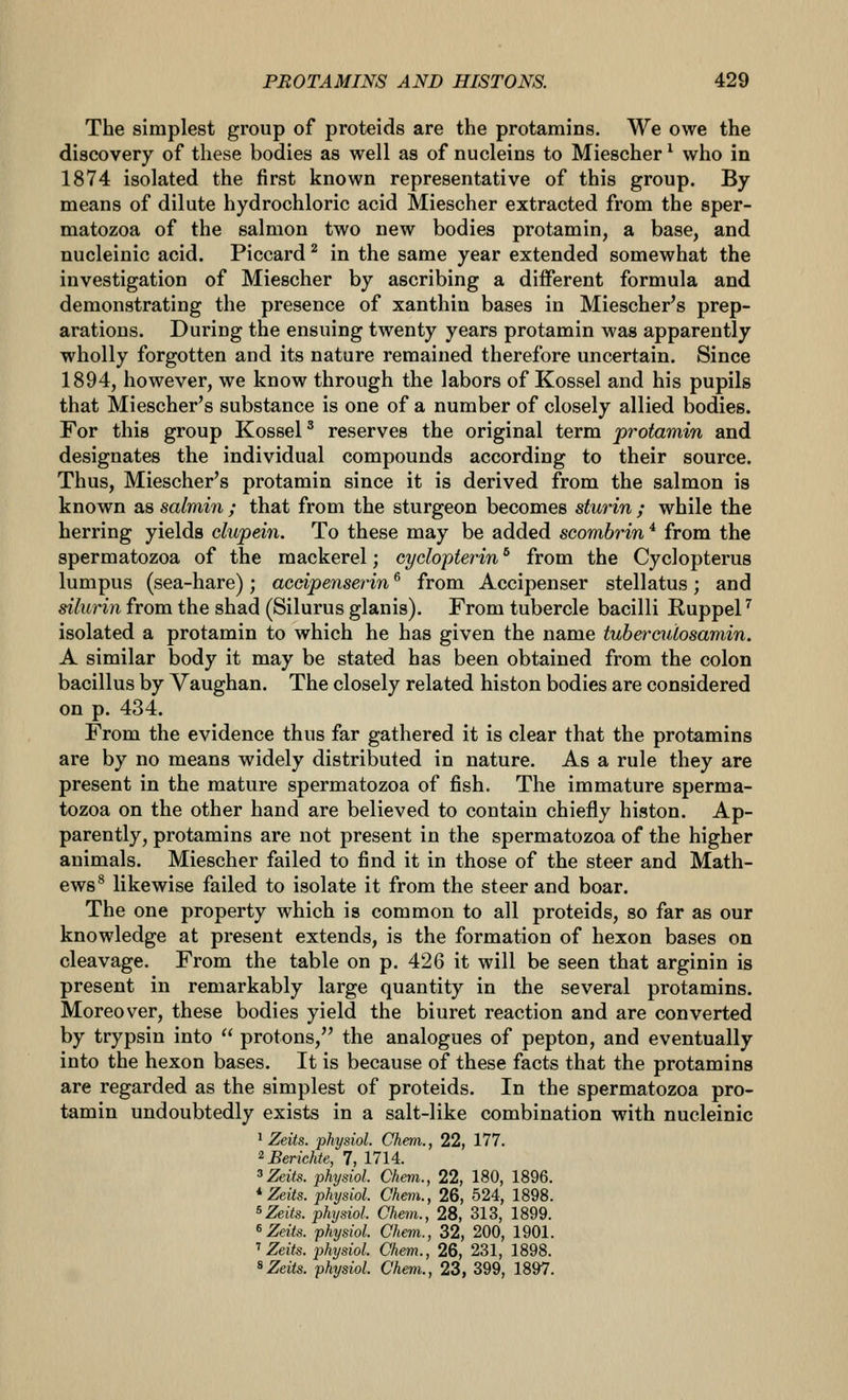 The simplest group of proteids are the protamins. We owe the discovery of these bodies as well as of nucleins to Miescher ^ who in 1874 isolated the first known representative of this group. By means of dilute hydrochloric acid Miescher extracted from the sper- matozoa of the salmon two new bodies protamin, a base, and nucleinic acid. Piccard ^ in the same year extended somewhat the investigation of Miescher by ascribing a diiferent formula and demonstrating the presence of xanthin bases in Miescher's prep- arations. During the ensuing twenty years protamin was apparently wholly forgotten and its nature remained therefore uncertain. Since 1894, however, we know through the labors of Kossel and his pupils that Miescher's substance is one of a number of closely allied bodies. For this group KosseP reserves the original term protamin and designates the individual compounds according to their source. Thus, Miescher's protamin since it is derived from the salmon is known as salmin ; that from the sturgeon becomes sturin ; while the herring yields clupein. To these may be added scombrin * from the spermatozoa of the mackerel; cyclopterin * from the Cyclopterus lumpus (sea-hare) ; aceipenserin ^ from Accipenser stellatus ; and silurin from the shad (Silurus glanis). From tubercle bacilli Ruppel ^ isolated a protamin to which he has given the name tuberculosamin. A similar body it may be stated has been obtained from the colon bacillus by Vaughan. The closely related histon bodies are considered on p. 434. From the evidence thus far gathered it is clear that the protamins are by no means widely distributed in nature. As a rule they are present in the mature spermatozoa of fish. The immature sperma- tozoa on the other hand are believed to contain chiefly histon. Ap- parently, protamins are not present in the spermatozoa of the higher animals. Miescher failed to find it in those of the steer and Math- ews^ likewise failed to isolate it from the steer and boar. The one property which is common to all proteids, so far as our knowledge at present extends, is the formation of hexon bases on cleavage. From the table on p. 426 it will be seen that arginin is present in remarkably large quantity in the several protamins. Moreover, these bodies yield the biuret reaction and are converted by trypsin into  protons, the analogues of pepton, and eventually into the hexon bases. It is because of these facts that the protamins are regarded as the simplest of proteids. In the spermatozoa pro- tamin undoubtedly exists in a salt-like combination with nucleinic ^ Zeits. physiol. Chem., 22, 177. ■^Berichte, 7, 1714. ^Zeits. physiol. Chem., 22, 180, 1896. ^Zeits. physiol. Chem., 26, 524, 1898. ^Zeits. physiol. Chem., 28, 313, 1899. ^Zeits. physiol. Chem., 32, 200, 1901. T Zeits. physiol. Chem., 26, 231, 1898.