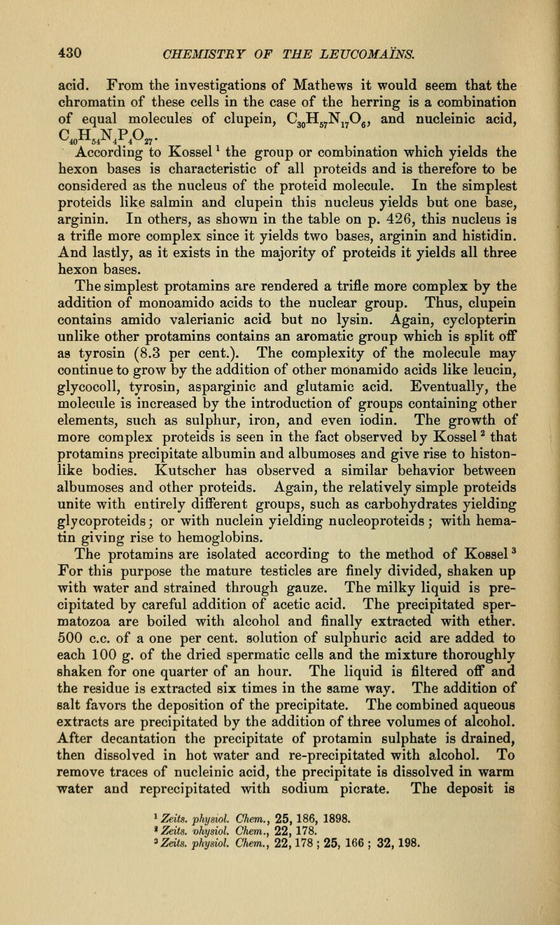 acid. From the investigations of Mathews it would seem that the chromatin of these cells in the case of the herring is a combination of equal molecules of clupein, CgpHgyNj^Og, and nucleinic acid, According to Kossel ^ the group or combination which yields the hexon bases is characteristic of all proteids and is therefore to be considered as the nucleus of the proteid molecule. In the simplest proteids like salmin and clupein this nucleus yields but one base, arginin. In others, as shown in the table on p. 426, this nucleus is a trifle more complex since it yields two bases, arginin and histidin. And lastly, as it exists in the majority of proteids it yields all three hexon bases. The simplest protamins are rendered a trifle more complex by the addition of monoamido acids to the nuclear group. Thus, clupein contains amido valerianic acid but no lysin. Again, cyclopterin unlike other protamins contains an aromatic group which is split off as tyrosin (8.3 per cent.). The complexity of the molecule may continue to grow by the addition of other monamido acids like leucin, glycocoll, tyrosin, asparginic and glutamic acid. Eventually, the molecule is increased by the introduction of groups containing other elements, such as sulphur, iron, and even iodin. The growth of more complex proteids is seen in the fact observed by Kossel ^ that protamins precipitate albumin and albumoses and give rise to histon- like bodies. Kutscher has observed a similar behavior between albumoses and other proteids. Again, the relatively simple proteids unite with entirely different groups, such as carbohydrates yielding glycoproteids; or with nuclein yielding nucleoproteids ; with hema- tin giving rise to hemoglobins. The protamins are isolated according to the method of KosseP For this purpose the mature testicles are finely divided, shaken up with water and strained through gauze. The milky liquid is pre- cipitated by careful addition of acetic acid. The precipitated sper- matozoa are boiled with alcohol and finally extracted with ether. 500 c.c. of a one per cent, solution of sulphuric acid are added to each 100 g. of the dried spermatic cells and the mixture thoroughly shaken for one quarter of an hour. The liquid is filtered off and the residue is extracted six times in the same way. The addition of salt favors the deposition of the precipitate. The combined aqueous extracts are precipitated by the addition of three volumes of alcohol. After decantation the precipitate of protamin sulphate is drained, then dissolved in hot water and re-precipitated with alcohol. To remove traces of nucleinic acid, the precipitate is dissolved in warm water and reprecipitated with sodium picrate. The deposit is ^ Zeits. physwl. Chem., 25, 186, 1898. * Zeits. vhysiol. Chem., 22, 178. ^ZeUs. physiol. Chem., 22,178 ; 25, 166 ; 32, 198.