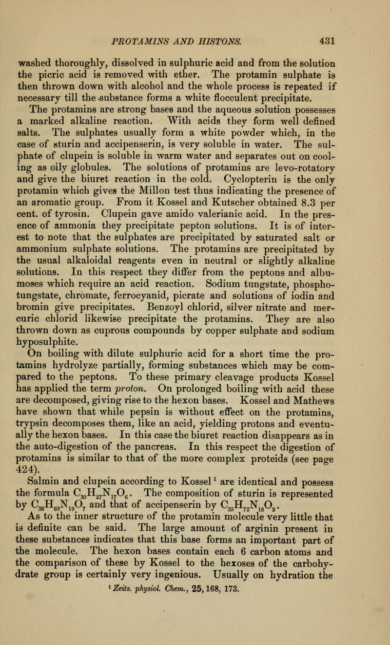 washed thoroughly, dissolved in sulphuric acid and from the solution the picric acid is removed with ether. The protamin sulphate is then thrown down with alcohol and the whole process is repeated if necessary till the substance forms a white flocculent precipitate. The protamins are strong bases and the aqueous solution possesses a marked alkaline reaction. With acids they form well defined salts. The sulphates usually form a white powder which, in the case of sturin and accipenserin, is very soluble in water. The sul- phate of clupein is soluble in warm water and separates out on cool- ing as oily globules. The solutions of protamins are levo-rotatory and give the biuret reaction in the cold. Cyclopterin is the only protamin which gives the Millon test thus indicating the presence of an aromatic group. From it Kossel and Kutscher obtained 8.3 per cent, of tyrosin. Clupein gave amido valerianic acid. In the pres- ence of ammonia they precipitate pepton solutions. It is of inter- est to note that the sulphates are precipitated by saturated salt or ammonium sulphate solutions. The protamins are precipitated by the usual alkaloidal reagents even in neutral or slightly alkaline solutions. In this respect they differ from the peptons and albu- moses which require an acid reaction. Sodium tungstate, phospho- tungstate, chromate, ferrocyanid, picrate and solutions of iodin and bromin give precipitates. Benzoyl chlorid, silver nitrate and mer- curic chlorid likewise precipitate the protamins. They are also thrown down as cuprous compounds by copper sulphate and sodium hyposulphite. On boiling with dilute sulphuric acid for a short time the pro- tamins hydrolyze partially, forming substances which may be com- pared to the peptons. To these primary cleavage products Kossel has applied the term proton. On prolonged boiling with acid these are decomposed, giving rise to the hexon bases. Kossel and Mathews have shown that while pepsin is without effect on the protamins, trypsin decomposes them, like an acid, yielding protons and eventu- ally the hexon bases. In this case the biuret reaction disappears as in the auto-digestion of the pancreas. In this respect the digestion of protamins is similar to that of the more complex proteids (see page 424). Salmin and clupein according to Kossel ^ are identical and possess the formula CggHgyNj^Og. The composition of sturin is represented by CggHg^N^gO^ and that of accipenserin by Q^^H^^^f)^. As to the inner structure of the protamin molecule very little that is definite can be said. The large amount of arginin present in these substances indicates that this base forms an important part of the molecule. The hexon bases contain each 6 carbon atoms and the comparison of these by Kossel to the hexoses of the carbohy- drate group is certainly very ingenious. Usually on hydration the