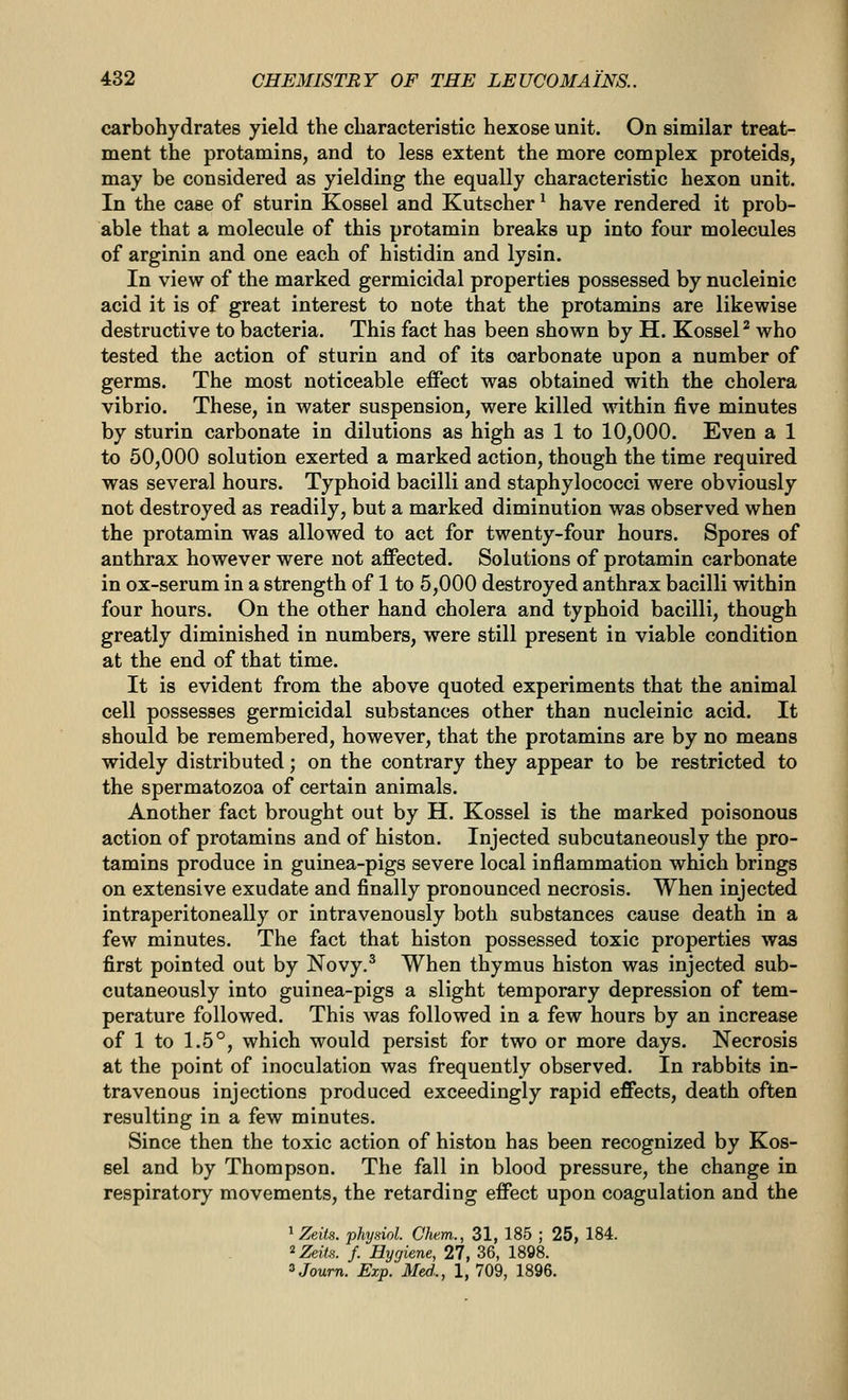 carbohydrates yield the characteristic hexose unit. On similar treat- ment the protamins, and to less extent the more complex proteids, may be considered as yielding the equally characteristic hexon unit. In the case of sturin Kossel and Kutscher ^ have rendered it prob- able that a molecule of this protamin breaks up into four molecules of arginin and one each of histidin and lysin. In view of the marked germicidal properties possessed by nucleinic acid it is of great interest to note that the protamins are likewise destructive to bacteria. This fact has been shown by H. Kossel ^ who tested the action of sturin and of its carbonate upon a number of germs. The most noticeable effect was obtained with the cholera vibrio. These, in water suspension, were killed within five minutes by sturin carbonate in dilutions as high as 1 to 10,000. Even a 1 to 50,000 solution exerted a marked action, though the time required was several hours. Typhoid bacilli and staphylococci were obviously not destroyed as readily, but a marked diminution was observed when the protamin was allowed to act for twenty-four hours. Spores of anthrax however were not affected. Solutions of protamin carbonate in ox-serum in a strength of 1 to 5,000 destroyed anthrax bacilli within four hours. On the other hand cholera and typhoid bacilli, though greatly diminished in numbers, were still present in viable condition at the end of that time. It is evident from the above quoted experiments that the animal cell possesses germicidal substances other than nucleinic acid. It should be remembered, however, that the protamins are by no means widely distributed; on the contrary they appear to be restricted to the spermatozoa of certain animals. Another fact brought out by H. Kossel is the marked poisonous action of protamins and of histon. Injected subcutaneously the pro- tamins produce in guinea-pigs severe local inflammation which brings on extensive exudate and finally pronounced necrosis. When injected intraperitoneally or intravenously both substances cause death in a few minutes. The fact that histon possessed toxic properties was first pointed out by Novy.^ When thymus histon was injected sub- cutaneously into guinea-pigs a slight temporary depression of tem- perature followed. This was followed in a few hours by an increase of 1 to 1.5°, which would persist for two or more days. Necrosis at the point of inoculation was frequently observed. In rabbits in- travenous injections produced exceedingly rapid effects, death often resulting in a few minutes. Since then the toxic action of histon has been recognized by Kos- sel and by Thompson. The fall in blood pressure, the change in respiratory movements, the retarding effect upon coagulation and the ^Zeits. physiol. Chem., 31, 185 ; 25, 184. 2 Zeits. f. Hygiene, 27, 36, 1898. ''Journ. Exp. Med.., 1, 709, 1896.