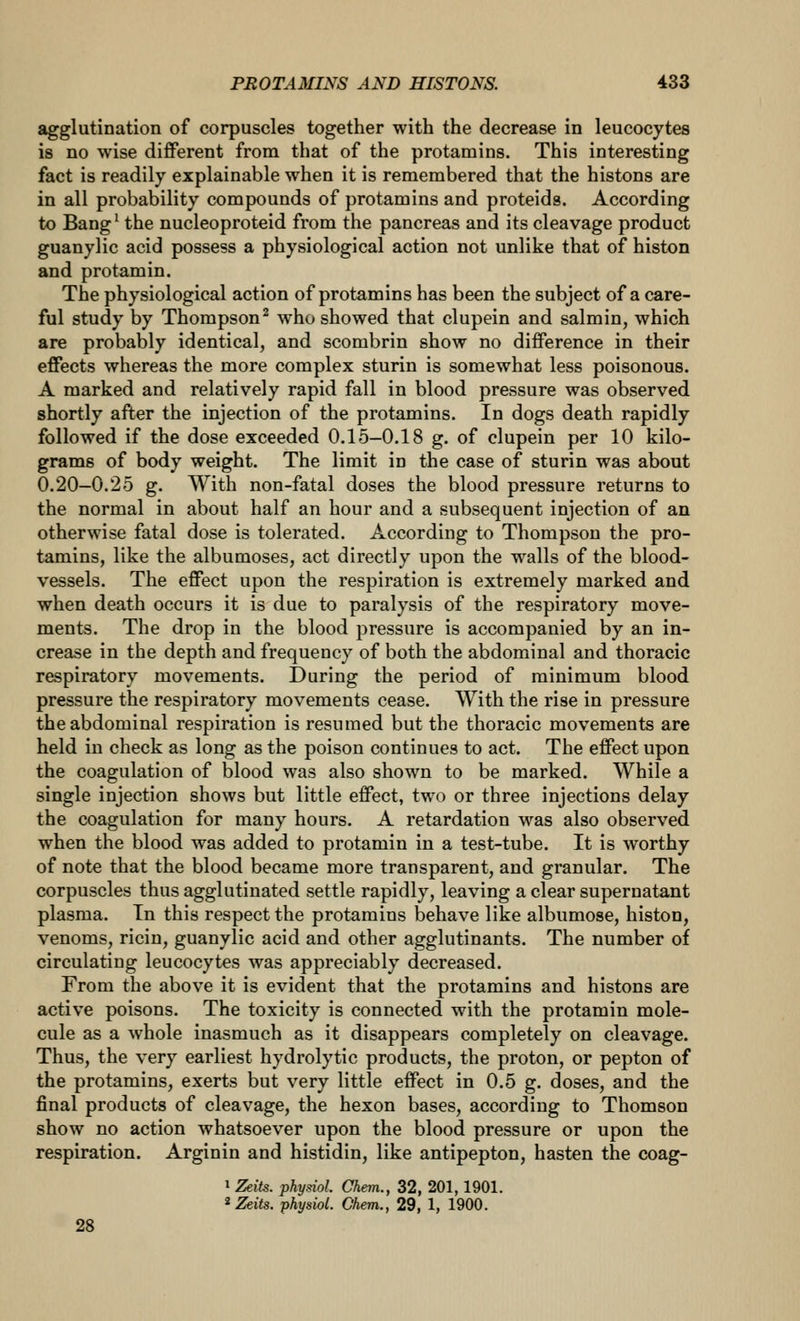 agglutination of corpuscles together with the decrease in leucocytes is no wise different from that of the protamins. This interesting fact is readily explainable when it is remembered that the histons are in all probability compounds of protamins and proteids. According to Bang' the nucleoproteid from the pancreas and its cleavage product guanylic acid possess a physiological action not unlike that of histon and protamin. The physiological action of protamins has been the subject of a care- ful study by Thompson^ who showed that clupein and salmin, which are probably identical, and scombrin show no difference in their effects whereas the more complex sturin is somewhat less poisonous. A marked and relatively rapid fall in blood pressure was observed shortly after the injection of the protamins. In dogs death rapidly followed if the dose exceeded 0,15-0.18 g. of clupein per 10 kilo- grams of body weight. The limit in the case of sturin was about 0.20-0.25 g. With non-fatal doses the blood pressure returns to the normal in about half an hour and a subsequent injection of an otherwise fatal dose is tolerated. According to Thompson the pro- tamins, like the albumoses, act directly upon the walls of the blood- vessels. The effect upon the respiration is extremely marked and when death occurs it is due to paralysis of the respiratory move- ments. The drop in the blood pressure is accompanied by an in- crease in the depth and frequency of both the abdominal and thoracic respiratory movements. During the period of minimum blood pressure the respiratory movements cease. With the rise in pressure the abdominal respiration is resumed but the thoracic movements are held in check as long as the poison continues to act. The effect upon the coagulation of blood was also shown to be marked. While a single injection shows but little effect, two or three injections delay the coagulation for many hours. A retardation was also observed when the blood was added to protamin in a test-tube. It is worthy of note that the blood became more transparent, and granular. The corpuscles thus agglutinated settle rapidly, leaving a clear supernatant plasma. In this respect the protamins behave like albumose, histon, venoms, ricin, guanylic acid and other agglutinants. The number of circulating leucocytes was appreciably decreased. From the above it is evident that the protamins and histons are active poisons. The toxicity is connected with the protamin mole- cule as a whole inasmuch as it disappears completely on cleavage. Thus, the very earliest hydrolytic products, the proton, or pepton of the protamins, exerts but very little effect in 0.5 g. doses, and the final products of cleavage, the hexon bases, according to Thomson show no action whatsoever upon the blood pressure or upon the respiration. Arginin and histidin, like antipepton, hasten the coag- 1 Zeits. physiol. Chem., 32, 201,1901. ^Zeits. physiol. Chem., 29, 1, 1900. 28