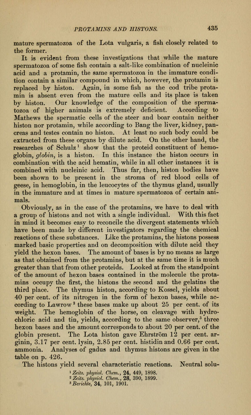 mature spermatozoa of the Lota vulgaris, a fish closely related to the former. It is evident from these investigations that while the mature spermatozoa of some fish contain a salt-like combination of nucleinic acid and a protamin, the same spermatozoa in the immature condi- tion contain a similar compound in which, however, the protamin is replaced by histon. Again, in some fish as the cod tribe prota- min is absent even from the mature cells and its place is taken by histon. Our knowledge of the composition of the sperma- tozoa of higher animals is extremely deficient. According to Mathews the spermatic cells of the steer and boar contain neither histon nor protamin, while according to Bang the liver, kidney, pan- creas and testes contain no histon. At least no such body could be extracted from these organs by dilute acid. On the other hand, the researches of Schulz ^ show that the proteid constituent of hemo- globin, globin, is a histon. In this instance the histon occurs in combination with the acid hematin, while in all other instances it is combined with nucleinic acid. Thus far, then, histon bodies have been shown to be present in the stroma of red blood cells of geese, in hemoglobin, in the leucocytes of the thymus gland, usually in the immature and at times in mature spermatozoa of certain ani- mals. Obviously, as in the case of the protamins, we have to deal with a group of histons and not with a single individual. With this fact in mind it becomes easy to reconcile the divergent statements which have been made by different investigators regarding the chemical reactions of these substances. Like the protamins, the histons possess marked basic properties and on decomposition with dilute acid they yield the hexon bases. The amount of bases is by no means as large as that obtained from the protamins, but at the same time it is much greater than that from other proteids. Looked at from the standpoint of the amount of hexon bases contained in the molecule the prota- mins occupy the first, the histons the second and the gelatins the third place. The thymus histon, according to Kossel, yields about 40 per cent, of its nitrogen in the form of hexon bases, while ac- cording to Lawrow ^ these bases make up about 25 per cent, of its weight. The hemoglobin of the horse, on cleavage with hydro- chloric acid and tin, yields, according to the same observer,* three hexon bases and the amount corresponds to about 20 per cent, of the globin present. The Lota histon gave Ehrstrom 12 per cent, ar- ginin, 3.17 per cent, lysin, 2.85 per cent, histidinand 0.66 per cent, ammonia. Analyses of gadus and thymus histons are given in the table on p. 426. The histons yield several characteristic reactions. Neutral solu- ^Zeits. physiol. Chem., 24, 449, 1898. ^Zeits. phyniol. Chem., 28, 390, 1899. ^Berichte, 34, 101, 1901.