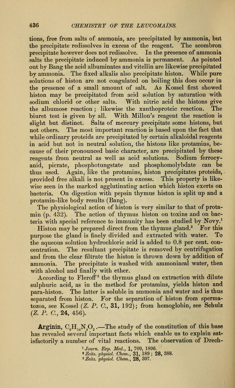 tions, free from salts of ammonia, are precipitated by ammonia, but the precipitate redissolves in excess of the reagent. The scombron precipitate however does not redissolve. In the presence of ammonia salts the precipitate induced by ammonia is permanent. As pointed out by Bang the acid albuminates and vitellin are likewise precipitated by ammonia. The fixed alkalis also precipitate histon. While pure solutions of histon are not coagulated on boiling this does occur in the presence of a small amount of salt. As Kossel first showed histon may be precipitated from acid solution by saturation with sodium chlorid or other salts. With nitric acid the histons give the albumose reaction; likewise the xanthoproteic reaction. The biuret test is given by all. With Millon's reagent the reaction is slight but distinct. Salts of mercury precipitate some histons, but not others. The most important reaction is based upon the fact that while ordinary proteids are precipitated by certain alkaloidal reagents in acid but not in neutral solution, the histons like protamins, be- cause of their pronounced basic character, are precipitated by these reagents from neutral as well as acid solutions. Sodium ferrocy- anid, picrate, phosphotungstate and phosphomolybdate can be thus used. Again, like the protamins, histon precipitates proteids, ■ provided free alkali is not present in excess. This property is like- wise seen in the marked agglutinating action which histon exerts on bacteria. On digestion with pepsin thymus histon is split up and a protamin-like body results (Bang). The physiological action of histon is very similar to that of prota- min (p. 432). The action of thymus histon on toxins and on bac- teria with special reference to immunity has been studied by Novy.^ Histon may be prepared direct from the thymus gland.^ For this purpose the gland is finely divided and extracted with water. To the aqueous solution hydrochloric acid is added to 0.8 per cent, con- centration. The resultant precipitate is removed by centrifugation and from the clear filtrate the histon is thrown down by addition of ammonia. The precipitate is washed with ammoniacal water, then with alcohol and finally with ether. According to Fleroff^ the thymus gland on extraction with dilute sulphuric acid, as in the method for protamins, yields histon and para-histon. The latter is soluble in ammonia and water and is thus separated from histon. For the separation of histon from sperma- tozoa, see Kossel {Z. P. C, 31, 192); from hemoglobin, see Schulz (Z P. C, 24, 456). Arginin, CgHj^NPg •—The study of the constitution of this base has revealed several important facts which enable us to explain sat- isfactorily a number of vital reactions. The observation of Drech- ^Journ. Exp. Med., 1, 709, 1896. 'Zeits. phydol. Chem., 31, 189 ; 28, 388.
