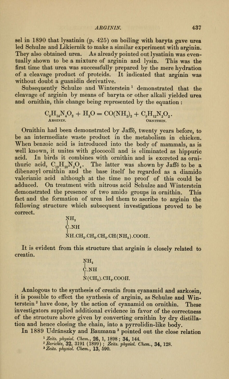 sel in 1890 that lysatinin (p. 425) on boiling with baryta gave urea led Schulze and Likiernik to make a similar experiment with arginin. They also obtained urea. As already pointed out lysatinin was even- tually shown to be a mixture of arginin and lysin. This was the first time that urea was successfully prepared by the mere hydration of a cleavage product of proteids. It indicated that arginin was without doubt a guanidin derivative. Subsequently Schulze and Winterstein ^ demonstrated that the cleavage of arginin by means of baryta or other alkali yielded urea and ornithin, this change being represented by the equation : CeH.AO^ + H,0 = CO(NH,), + C,H,,NA. Arginin. Ornithin. Ornithin had been demonstrated by Jaffe, twenty years before, to be an intermediate waste product in the metabolism in chicken. When benzoic acid is introduced into the body of mammals, as is well known, it unites with glococoll and is eliminated as hippuric acid. In birds it combines with ornithin and is excreted as orni- thuric acid, Cj9H2oN20^. The latter was shown by Jaffe to be a dibenzoyl ornithin and the base itself he regarded as a diamido valerianic acid although at the time no proof of this could be adduced. On treatment with nitrous acid Schulze and Winterstein demonstrated the presence of two amido groups in ornithin. This fact and the formation of urea led them to ascribe to arginin the following structure which subsequent investigations proved to be correct. NH, NH ifH.CHj.CH,.CH2.CH(NHj).C00H. It is evident from this structure that arginin is closely related to creatin. 5fH, .NH N(CH3).CHj.C00H. Analogous to the synthesis of creatin from cyanamid and sarkosin, it is possible to effect the synthesis of arginin, as Schulze and Win- terstein ^ have done, by the action of cyanamid on ornithin. These investigators supplied additional evidence in favor of the correctness of the structure above given by converting ornithin by dry distilla- tion and hence closing the chain, into a pyrrolidin-like body. In 1889 Udranszky and Baumann^ pointed out the close relation 1 Zeits. physiol. Chem., 26, 1, 1898 ; 34, 144. ^Berichte, 32, 3191 (1899) ; Zeits. physiol. Chem., 34, 128.