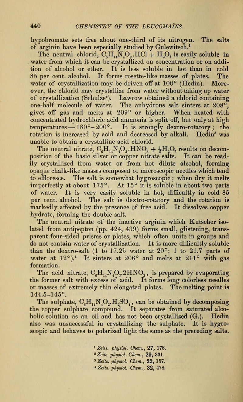 hypobromate sets free about one-third of its nitrogen. The salts of arginin have been especially studied by Gulewitsch.^ The neutral chlorid, CgHj^N^Og.HCl + H2O, is easily soluble in water from which it can be crystallized on concentration or on addi- tion of alcohol or ether. It is less soluble in hot than in cold 85 per cent, alcohol. It forms rosette-like masses of plates. The water of crystallization may be driven off at 100° (Hedin). More- over, the chlorid may crystallize from water without taking up water of crystallization (Schulze^). Lawrow obtained a chlorid containing one-half molecule of water. The anhydrous salt sinters at 208°, gives off gas and melts at 209° or higher. When heated with concentrated hydrochloric acid ammonia is split off, but only at high temperatures —180°—200°. It is strongly dextro-rotatory; the rotation is increased by acid and decreased by alkali. Hedin^ was unable to obtain a crystalline acid chlorid. The neutral nitrate, CgHj^N^02.HN03 -f- ^HjO, results on decom- position of the basic silver or copper nitrate salts. It can be read- ily crystallized from water or from hot dilute alcohol, forming opaque chalk-like masses composed ot microscopic needles which tend to effloresce. The salt is somewhat hygroscopic; when dry it melts imperfectly at about 175°. At 15° it is soluble in about two parts of water. It is very easily soluble in hot, difficultly in cold 85 per cent, alcohol. The salt is dextro-rotatory and the rotation is markedly affected by the presence of free acid. It dissolves copper hydrate, forming the double salt. The neutral nitrate of the inactive arginin which Kutscher iso- lated from antipepton (pp. 424, 439) forms small, glistening, trans- parent four-sided prisms or plates, which often unite in groups and do not contain water of crystallization. It is more difficultly soluble than the dextro-salt (1 to 17.25 water at 20°; 1 to 21.7 parts of water at 12°). It sinters at 206° and melts at 211° with gas formation. The acid nitrate, CgHj^N^Oj.2HN03, is prepared by evaporating the former salt with excess of acid. It forms long colorless needles or masses of extremely thin elongated plates. The melting point is 144.5-145°. The sulphate, CgHj^N^Oj.HgSO^, can be obtained by decomposing the copper sulphate compound. It separates from saturated alco- holic solution as an oil and has not been crystallized (G.). Hedin also was unsuccessful in crystallizing the sulphate. It is hygro- scopic and behaves to polarized light the same as the preceding salts. ' Zeits. physiol. Chem., 27, 178. '^Zeits. physiol. Chem., 29, 331. ^ Zeits. physiol. Chem., 22, 157.
