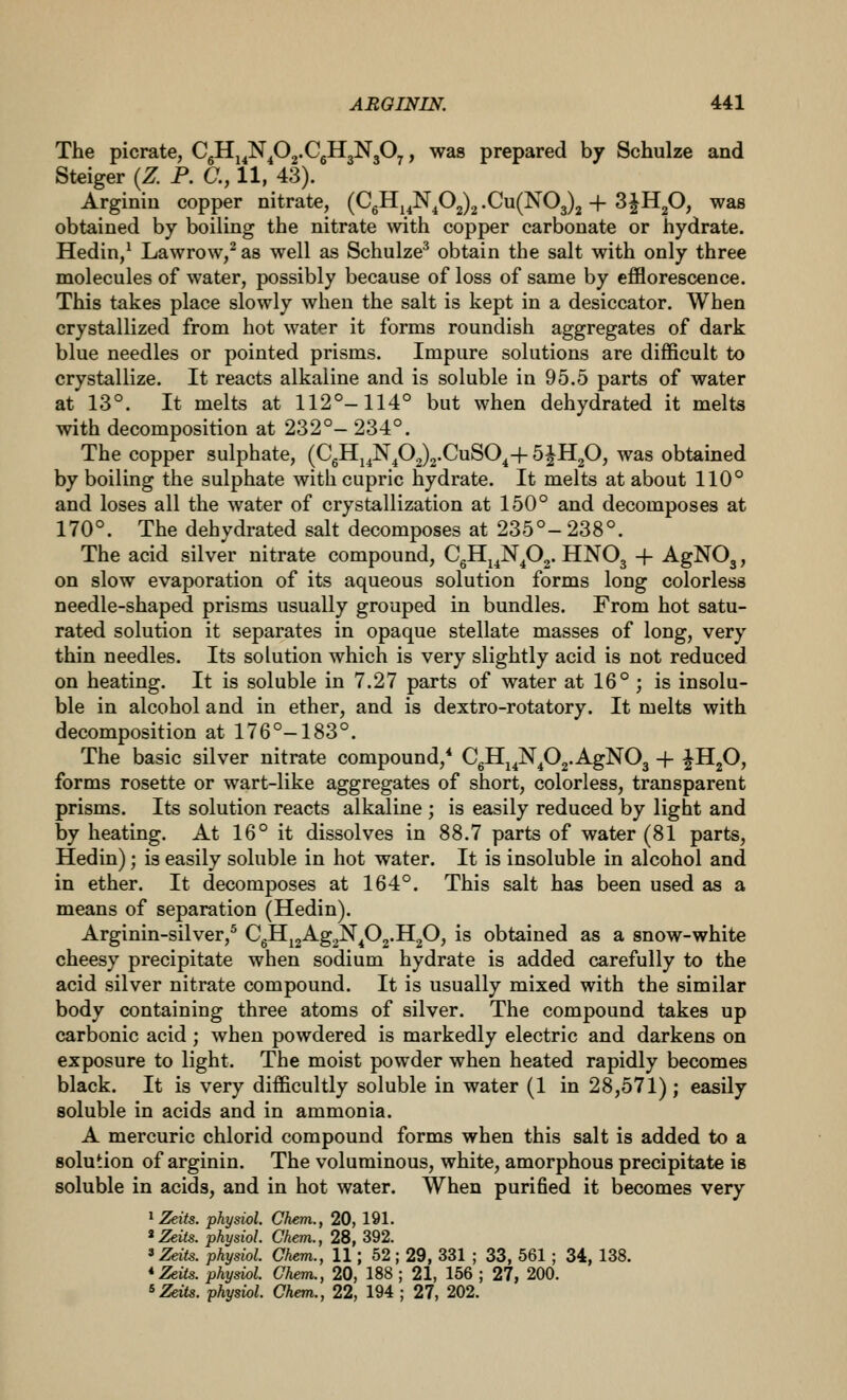 The picrate, C5Hj^N^02.CgH3N30^, was prepared by Schulze and Steiger (Z. P. C, 11, 43). Arginiu copper nitrate, (CgHj^N^02)2 .Cu(N03)2 + S^HjO, was obtained by boiling the nitrate with copper carbonate or hydrate. Hedin/ Lawrow,^ as well as Schulze^ obtain the salt with only three molecules of water, possibly because of loss of same by efflorescence. This takes place slowly when the salt is kept in a desiccator. When crystallized from hot water it forms roundish aggregates of dark blue needles or pointed prisms. Impure solutions are difficult to crystallize. It reacts alkaline and is soluble in 95.5 parts of water at 13°. It melts at 112°-114° but when dehydrated it melts with decomposition at 232°- 234°. The copper sulphate, (CgHj^N^02)2.CuSO^+ SJIIgO, was obtained by boiling the sulphate with cupric hydrate. It melts at about 110° and loses all the water of crystallization at 150° and decomposes at 170°. The dehydrated salt decomposes at 235°- 238°. The acid silver nitrate compound, CgHj^N^02. IINO3 + AgNOg, on slow evaporation of its aqueous solution forms long colorless needle-shaped prisms usually grouped in bundles. From hot satu- rated solution it separates in opaque stellate masses of long, very thin needles. Its solution which is very slightly acid is not reduced on heating. It is soluble in 7.27 parts of water at 16°; is insolu- ble in alcohol and in ether, and is dextro-rotatory. It melts with decomposition at 176°-183°. The basic silver nitrate compound,* CgH^^N^Oj.AgNOj -f ^HgO, forms rosette or wart-like aggregates of short, colorless, transparent prisms. Its solution reacts alkaline ; is easily reduced by light and by heating. At 16° it dissolves in 88.7 parts of water (81 parts, Hedin); is easily soluble in hot water. It is insoluble in alcohol and in ether. It decomposes at 164°. This salt has been used as a means of separation (Hedin). Arginin-silver,^ CgHj2Ag2N^02.Il20, is obtained as a snow-white cheesy precipitate when sodium hydrate is added carefully to the acid silver nitrate compound. It is usually mixed with the similar body containing three atoms of silver. The compound takes up carbonic acid; when powdered is markedly electric and darkens on exposure to light. The moist powder when heated rapidly becomes black. It is very difficultly soluble in water (1 in 28,571); easily soluble in acids and in ammonia. A mercuric chlorid compound forms when this salt is added to a solution of arginin. The voluminous, white, amorphous precipitate is soluble in acids, and in hot water. When purified it becomes very J Zeits. physiol. Chem., 20, 191. 'Zeits. physiol. Chem., 28, 392. 'Zeits. physiol. Chem., 11; 52 ; 29, 331 ; 33, 561 ; 34, 138. * Zeits. physiol. Chem., 20, 188 ; 21, 156 ; 27, 200.